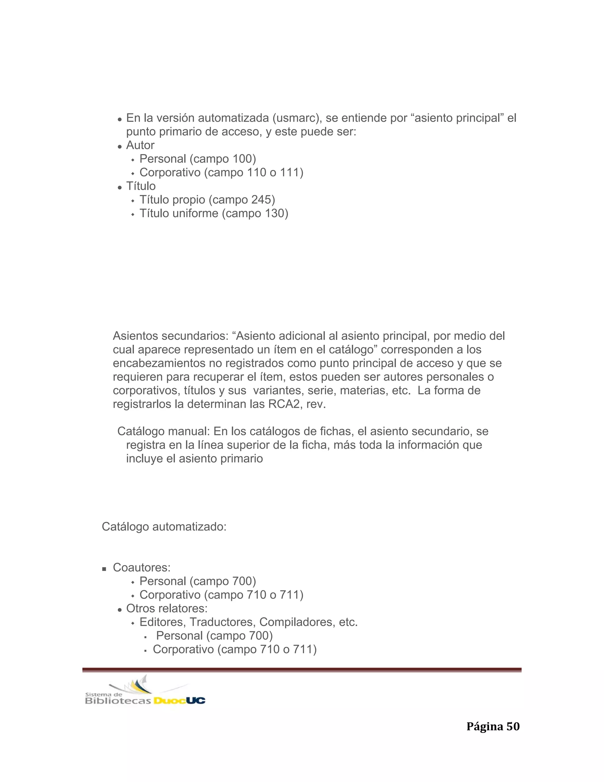   Página 50 
En la versión automatizada (usmarc), se entiende por “asiento principal” el
punto primario de acceso, y este puede ser:
Autor
Personal (campo 100)
Corporativo (campo 110 o 111)
Título
Título propio (campo 245)
Título uniforme (campo 130)
Asientos secundarios: “Asiento adicional al asiento principal, por medio del
cual aparece representado un ítem en el catálogo” corresponden a los
encabezamientos no registrados como punto principal de acceso y que se
requieren para recuperar el ítem, estos pueden ser autores personales o
corporativos, títulos y sus variantes, serie, materias, etc. La forma de
registrarlos la determinan las RCA2, rev.
Catálogo manual: En los catálogos de fichas, el asiento secundario, se
registra en la línea superior de la ficha, más toda la información que
incluye el asiento primario
Catálogo automatizado:
Coautores:
Personal (campo 700)
Corporativo (campo 710 o 711)
Otros relatores:
Editores, Traductores, Compiladores, etc.
Personal (campo 700)
Corporativo (campo 710 o 711)
 