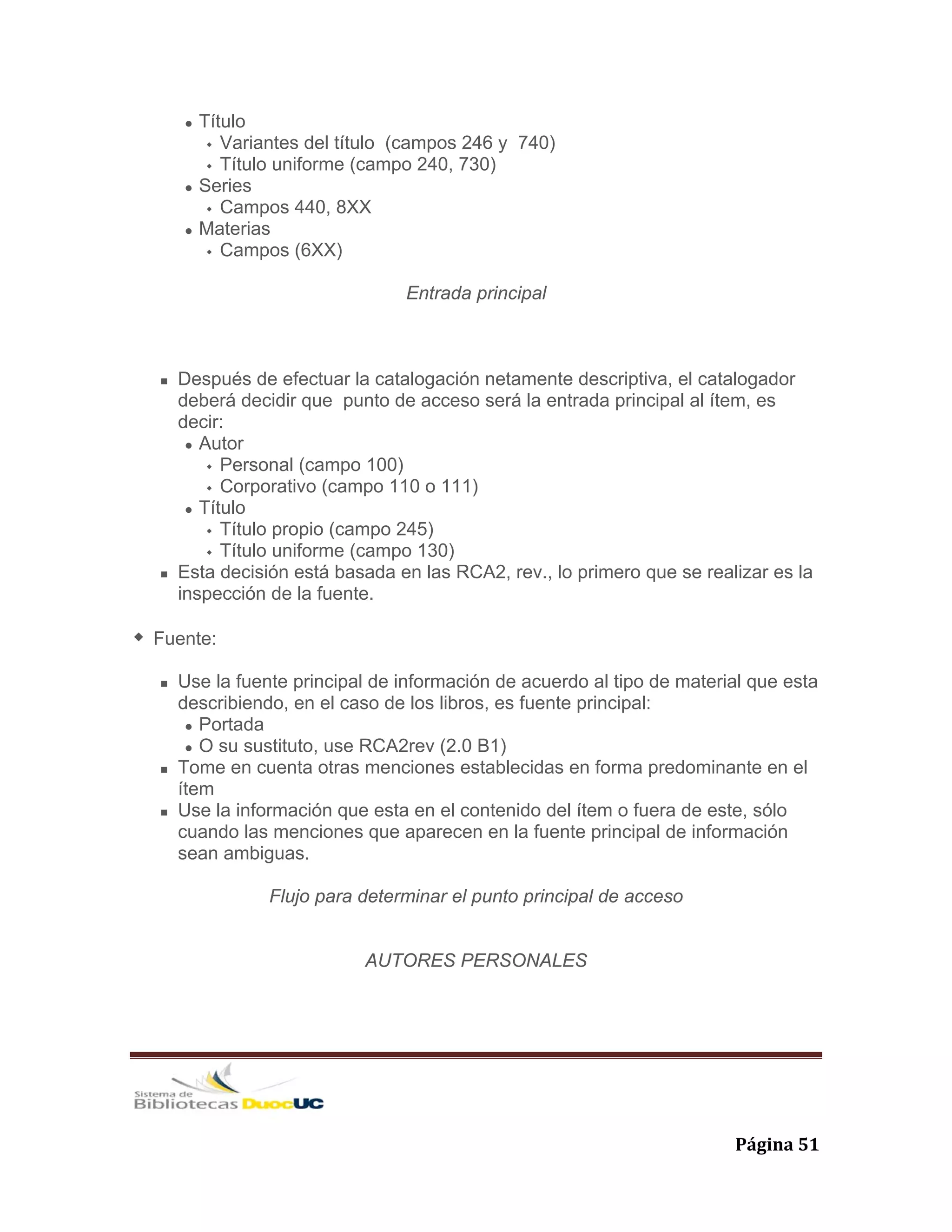   Página 51 
Título
Variantes del título (campos 246 y 740)
Título uniforme (campo 240, 730)
Series
Campos 440, 8XX
Materias
Campos (6XX)
Entrada principal
Después de efectuar la catalogación netamente descriptiva, el catalogador
deberá decidir que punto de acceso será la entrada principal al ítem, es
decir:
Autor
Personal (campo 100)
Corporativo (campo 110 o 111)
Título
Título propio (campo 245)
Título uniforme (campo 130)
Esta decisión está basada en las RCA2, rev., lo primero que se realizar es la
inspección de la fuente.
Fuente:
Use la fuente principal de información de acuerdo al tipo de material que esta
describiendo, en el caso de los libros, es fuente principal:
Portada
O su sustituto, use RCA2rev (2.0 B1)
Tome en cuenta otras menciones establecidas en forma predominante en el
ítem
Use la información que esta en el contenido del ítem o fuera de este, sólo
cuando las menciones que aparecen en la fuente principal de información
sean ambiguas.
Flujo para determinar el punto principal de acceso
AUTORES PERSONALES
 