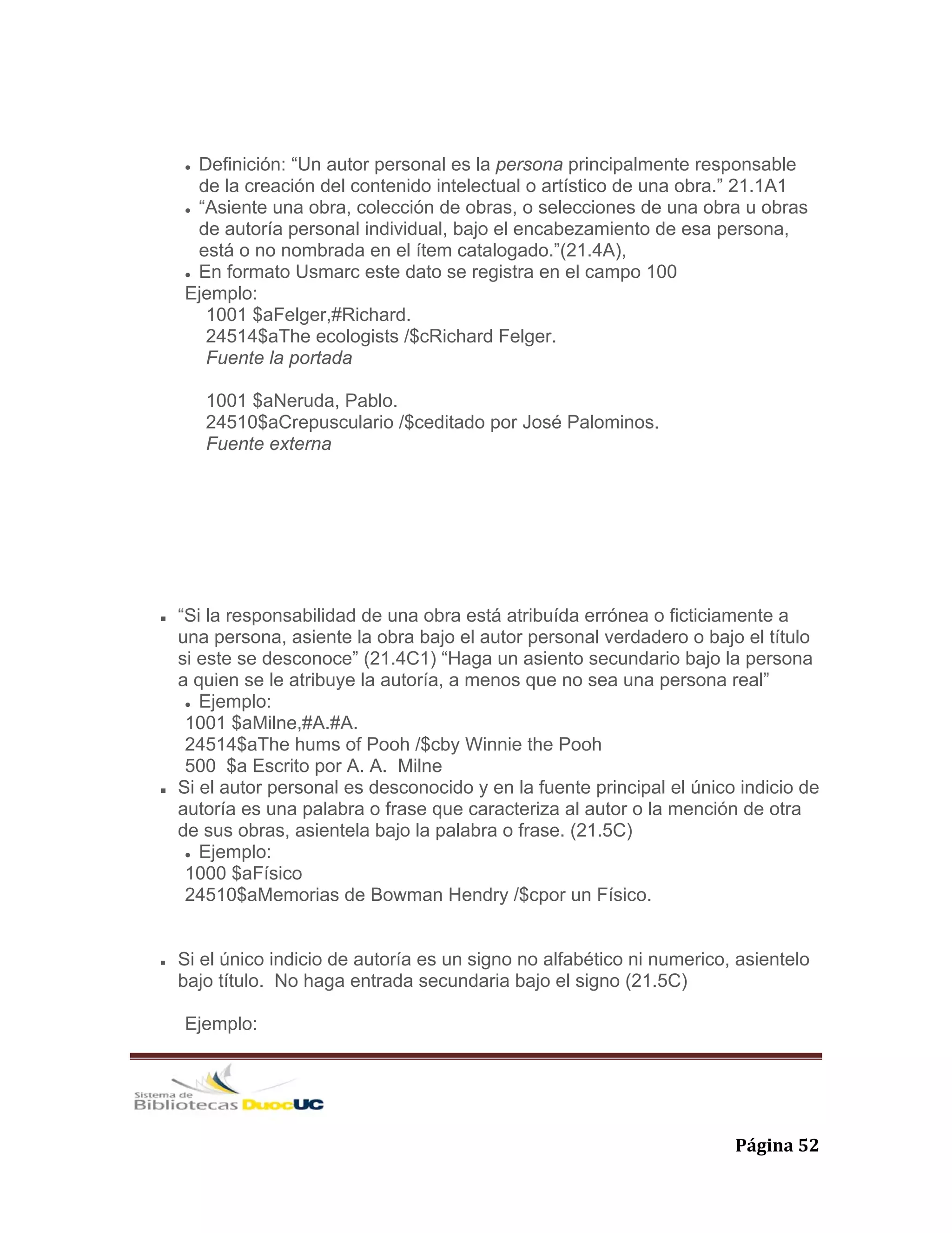   Página 52 
Definición: “Un autor personal es la persona principalmente responsable
de la creación del contenido intelectual o artístico de una obra.” 21.1A1
“Asiente una obra, colección de obras, o selecciones de una obra u obras
de autoría personal individual, bajo el encabezamiento de esa persona,
está o no nombrada en el ítem catalogado.”(21.4A),
En formato Usmarc este dato se registra en el campo 100
Ejemplo:
1001 $aFelger,#Richard.
24514$aThe ecologists /$cRichard Felger.
Fuente la portada
1001 $aNeruda, Pablo.
24510$aCrepusculario /$ceditado por José Palominos.
Fuente externa
“Si la responsabilidad de una obra está atribuída errónea o ficticiamente a
una persona, asiente la obra bajo el autor personal verdadero o bajo el título
si este se desconoce” (21.4C1) “Haga un asiento secundario bajo la persona
a quien se le atribuye la autoría, a menos que no sea una persona real”
Ejemplo:
1001 $aMilne,#A.#A.
24514$aThe hums of Pooh /$cby Winnie the Pooh
500 $a Escrito por A. A. Milne
Si el autor personal es desconocido y en la fuente principal el único indicio de
autoría es una palabra o frase que caracteriza al autor o la mención de otra
de sus obras, asientela bajo la palabra o frase. (21.5C)
Ejemplo:
1000 $aFísico
24510$aMemorias de Bowman Hendry /$cpor un Físico.
Si el único indicio de autoría es un signo no alfabético ni numerico, asientelo
bajo título. No haga entrada secundaria bajo el signo (21.5C)
Ejemplo:
 