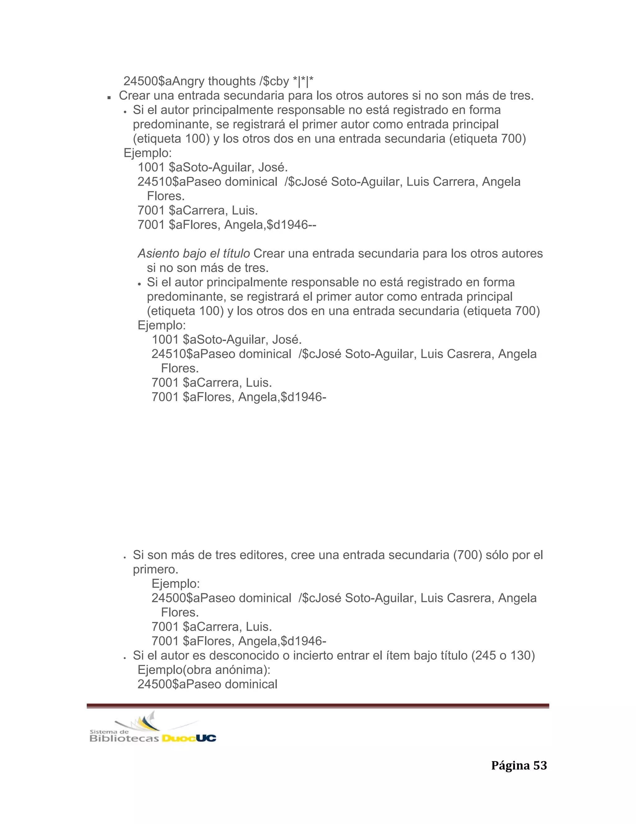   Página 53 
24500$aAngry thoughts /$cby *|*|*
Crear una entrada secundaria para los otros autores si no son más de tres.
• Si el autor principalmente responsable no está registrado en forma
predominante, se registrará el primer autor como entrada principal
(etiqueta 100) y los otros dos en una entrada secundaria (etiqueta 700)
Ejemplo:
1001 $aSoto-Aguilar, José.
24510$aPaseo dominical /$cJosé Soto-Aguilar, Luis Carrera, Angela
Flores.
7001 $aCarrera, Luis.
7001 $aFlores, Angela,$d1946--
Asiento bajo el título Crear una entrada secundaria para los otros autores
si no son más de tres.
• Si el autor principalmente responsable no está registrado en forma
predominante, se registrará el primer autor como entrada principal
(etiqueta 100) y los otros dos en una entrada secundaria (etiqueta 700)
Ejemplo:
1001 $aSoto-Aguilar, José.
24510$aPaseo dominical /$cJosé Soto-Aguilar, Luis Casrera, Angela
Flores.
7001 $aCarrera, Luis.
7001 $aFlores, Angela,$d1946-
• Si son más de tres editores, cree una entrada secundaria (700) sólo por el
primero.
Ejemplo:
24500$aPaseo dominical /$cJosé Soto-Aguilar, Luis Casrera, Angela
Flores.
7001 $aCarrera, Luis.
7001 $aFlores, Angela,$d1946-
• Si el autor es desconocido o incierto entrar el ítem bajo título (245 o 130)
Ejemplo(obra anónima):
24500$aPaseo dominical
 