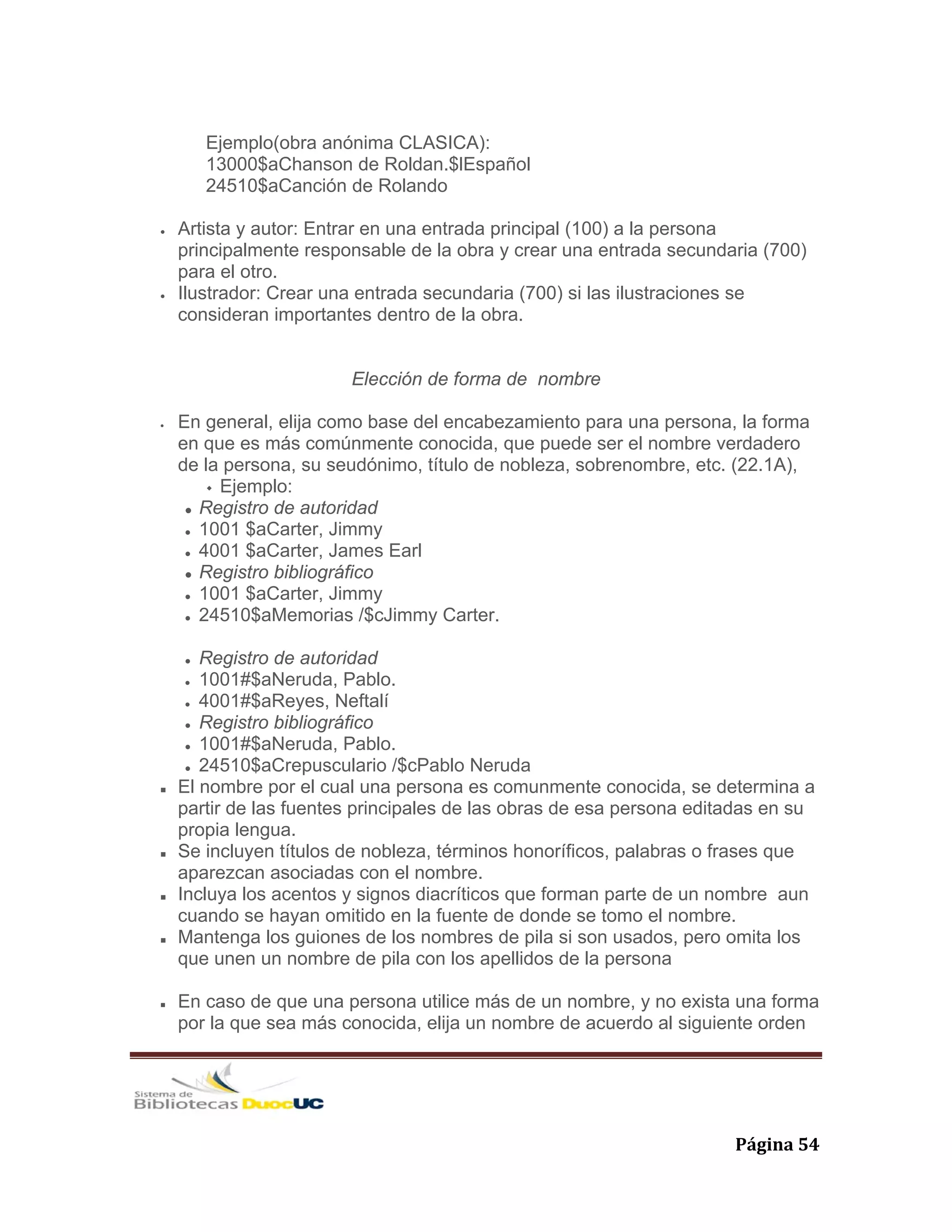   Página 54 
Ejemplo(obra anónima CLASICA):
13000$aChanson de Roldan.$lEspañol
24510$aCanción de Rolando
• Artista y autor: Entrar en una entrada principal (100) a la persona
principalmente responsable de la obra y crear una entrada secundaria (700)
para el otro.
• Ilustrador: Crear una entrada secundaria (700) si las ilustraciones se
consideran importantes dentro de la obra.
Elección de forma de nombre
• En general, elija como base del encabezamiento para una persona, la forma
en que es más comúnmente conocida, que puede ser el nombre verdadero
de la persona, su seudónimo, título de nobleza, sobrenombre, etc. (22.1A),
Ejemplo:
Registro de autoridad
1001 $aCarter, Jimmy
4001 $aCarter, James Earl
Registro bibliográfico
1001 $aCarter, Jimmy
24510$aMemorias /$cJimmy Carter.
Registro de autoridad
1001#$aNeruda, Pablo.
4001#$aReyes, Neftalí
Registro bibliográfico
1001#$aNeruda, Pablo.
24510$aCrepusculario /$cPablo Neruda
El nombre por el cual una persona es comunmente conocida, se determina a
partir de las fuentes principales de las obras de esa persona editadas en su
propia lengua.
Se incluyen títulos de nobleza, términos honoríficos, palabras o frases que
aparezcan asociadas con el nombre.
Incluya los acentos y signos diacríticos que forman parte de un nombre aun
cuando se hayan omitido en la fuente de donde se tomo el nombre.
Mantenga los guiones de los nombres de pila si son usados, pero omita los
que unen un nombre de pila con los apellidos de la persona
En caso de que una persona utilice más de un nombre, y no exista una forma
por la que sea más conocida, elija un nombre de acuerdo al siguiente orden
 