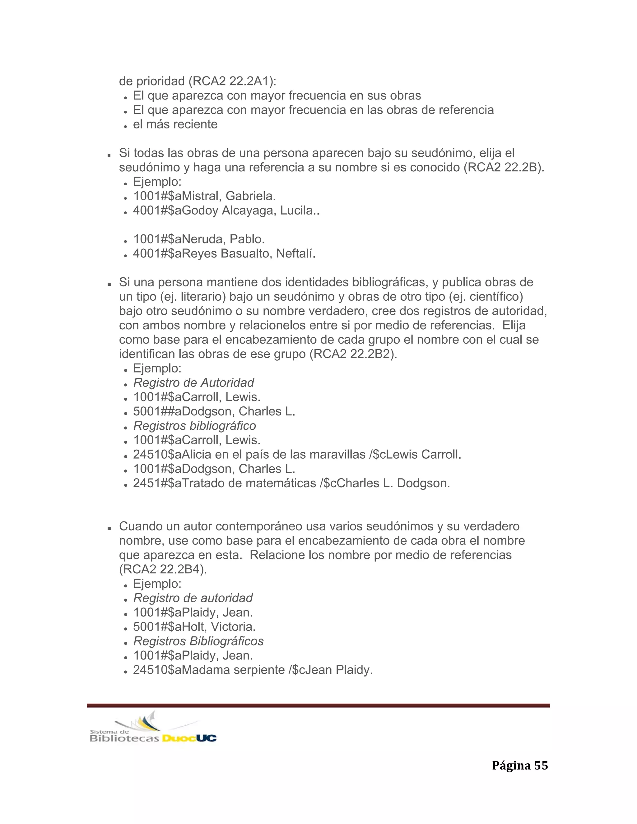   Página 55 
de prioridad (RCA2 22.2A1):
El que aparezca con mayor frecuencia en sus obras
El que aparezca con mayor frecuencia en las obras de referencia
el más reciente
Si todas las obras de una persona aparecen bajo su seudónimo, elija el
seudónimo y haga una referencia a su nombre si es conocido (RCA2 22.2B).
Ejemplo:
1001#$aMistral, Gabriela.
4001#$aGodoy Alcayaga, Lucila..
1001#$aNeruda, Pablo.
4001#$aReyes Basualto, Neftalí.
Si una persona mantiene dos identidades bibliográficas, y publica obras de
un tipo (ej. literario) bajo un seudónimo y obras de otro tipo (ej. científico)
bajo otro seudónimo o su nombre verdadero, cree dos registros de autoridad,
con ambos nombre y relacionelos entre si por medio de referencias. Elija
como base para el encabezamiento de cada grupo el nombre con el cual se
identifican las obras de ese grupo (RCA2 22.2B2).
Ejemplo:
Registro de Autoridad
1001#$aCarroll, Lewis.
5001##aDodgson, Charles L.
Registros bibliográfico
1001#$aCarroll, Lewis.
24510$aAlicia en el país de las maravillas /$cLewis Carroll.
1001#$aDodgson, Charles L.
2451#$aTratado de matemáticas /$cCharles L. Dodgson.
Cuando un autor contemporáneo usa varios seudónimos y su verdadero
nombre, use como base para el encabezamiento de cada obra el nombre
que aparezca en esta. Relacione los nombre por medio de referencias
(RCA2 22.2B4).
Ejemplo:
Registro de autoridad
1001#$aPlaidy, Jean.
5001#$aHolt, Victoria.
Registros Bibliográficos
1001#$aPlaidy, Jean.
24510$aMadama serpiente /$cJean Plaidy.
 