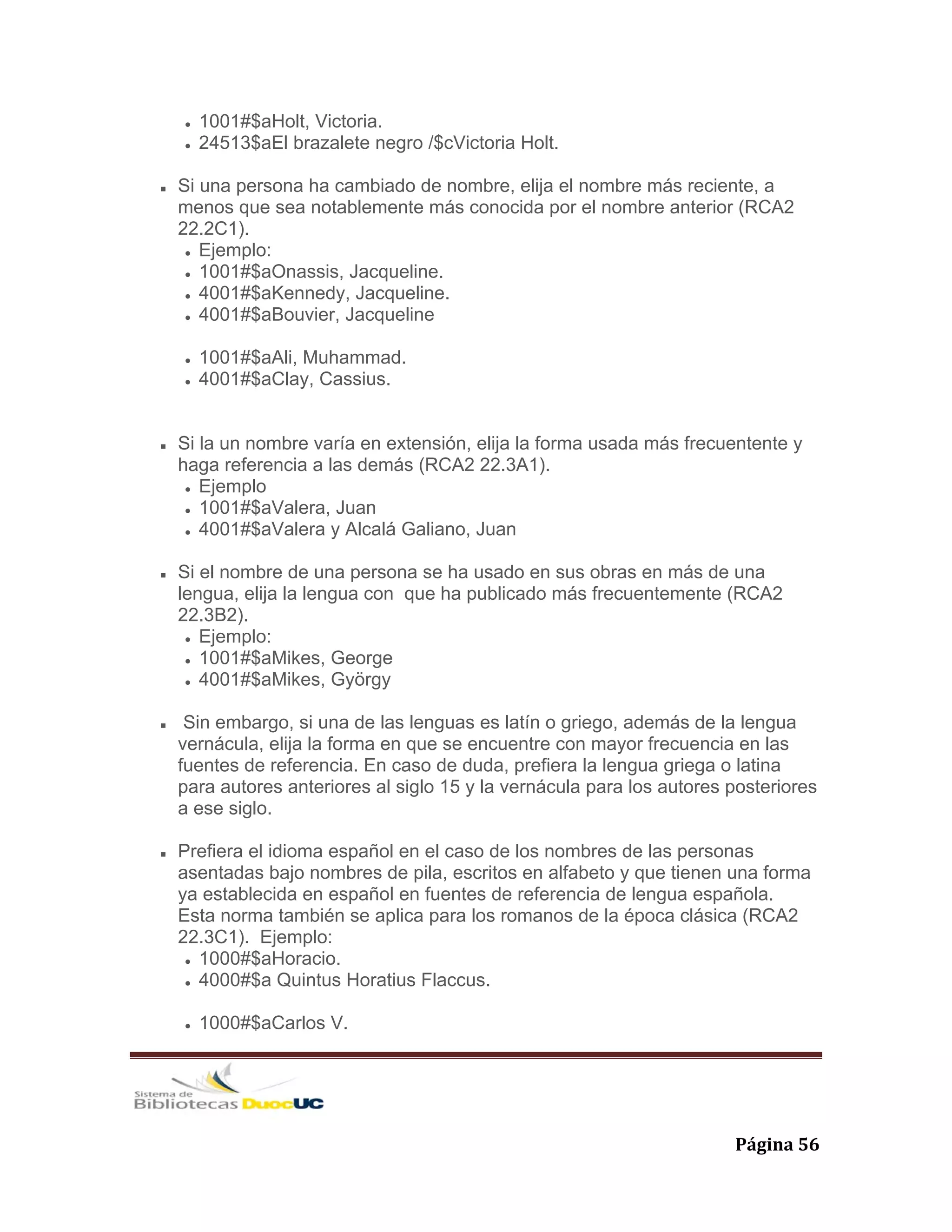   Página 56 
1001#$aHolt, Victoria.
24513$aEl brazalete negro /$cVictoria Holt.
Si una persona ha cambiado de nombre, elija el nombre más reciente, a
menos que sea notablemente más conocida por el nombre anterior (RCA2
22.2C1).
Ejemplo:
1001#$aOnassis, Jacqueline.
4001#$aKennedy, Jacqueline.
4001#$aBouvier, Jacqueline
1001#$aAli, Muhammad.
4001#$aClay, Cassius.
Si la un nombre varía en extensión, elija la forma usada más frecuentente y
haga referencia a las demás (RCA2 22.3A1).
Ejemplo
1001#$aValera, Juan
4001#$aValera y Alcalá Galiano, Juan
Si el nombre de una persona se ha usado en sus obras en más de una
lengua, elija la lengua con que ha publicado más frecuentemente (RCA2
22.3B2).
Ejemplo:
1001#$aMikes, George
4001#$aMikes, György
Sin embargo, si una de las lenguas es latín o griego, además de la lengua
vernácula, elija la forma en que se encuentre con mayor frecuencia en las
fuentes de referencia. En caso de duda, prefiera la lengua griega o latina
para autores anteriores al siglo 15 y la vernácula para los autores posteriores
a ese siglo.
Prefiera el idioma español en el caso de los nombres de las personas
asentadas bajo nombres de pila, escritos en alfabeto y que tienen una forma
ya establecida en español en fuentes de referencia de lengua española.
Esta norma también se aplica para los romanos de la época clásica (RCA2
22.3C1). Ejemplo:
1000#$aHoracio.
4000#$a Quintus Horatius Flaccus.
1000#$aCarlos V.
 