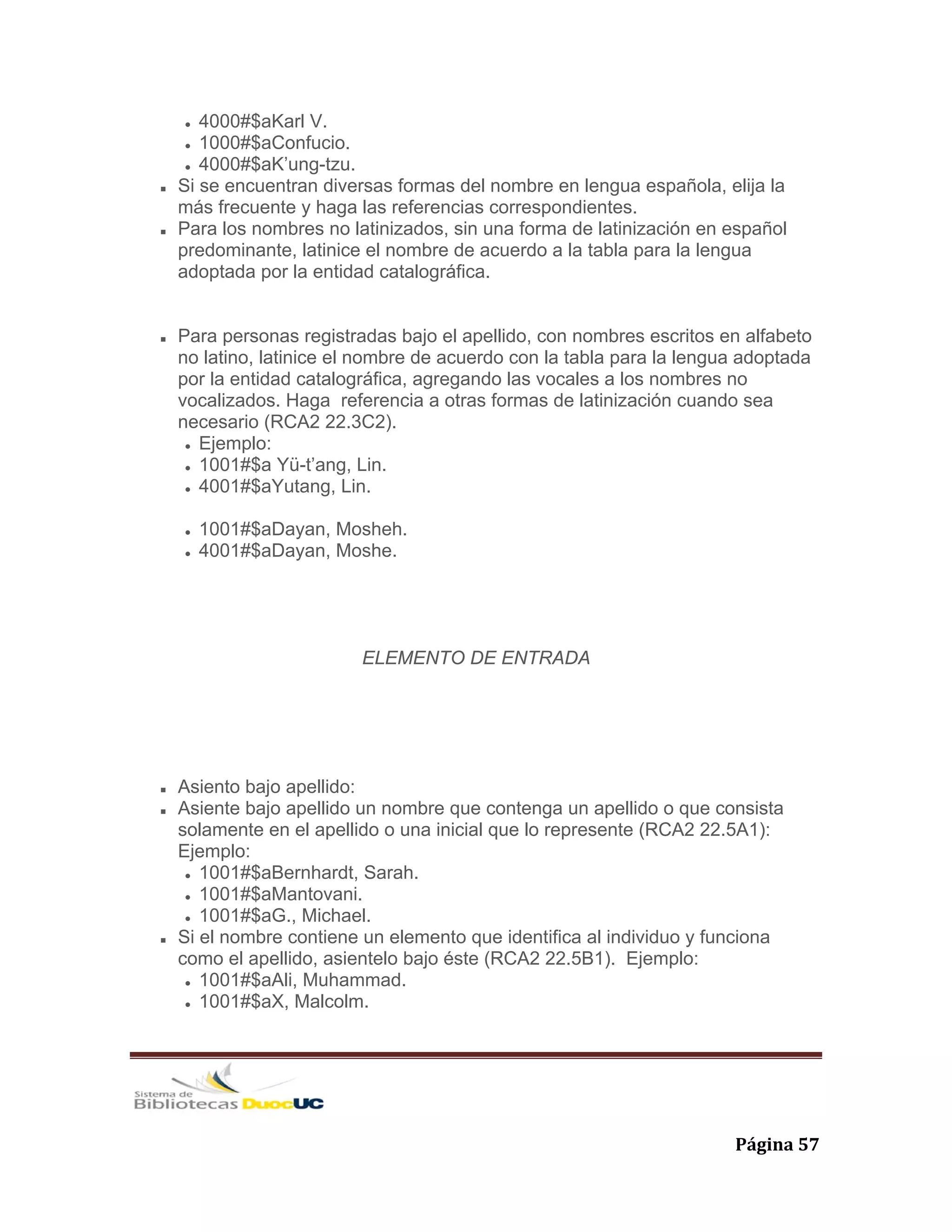   Página 57 
4000#$aKarl V.
1000#$aConfucio.
4000#$aK’ung-tzu.
Si se encuentran diversas formas del nombre en lengua española, elija la
más frecuente y haga las referencias correspondientes.
Para los nombres no latinizados, sin una forma de latinización en español
predominante, latinice el nombre de acuerdo a la tabla para la lengua
adoptada por la entidad catalográfica.
Para personas registradas bajo el apellido, con nombres escritos en alfabeto
no latino, latinice el nombre de acuerdo con la tabla para la lengua adoptada
por la entidad catalográfica, agregando las vocales a los nombres no
vocalizados. Haga referencia a otras formas de latinización cuando sea
necesario (RCA2 22.3C2).
Ejemplo:
1001#$a Yü-t’ang, Lin.
4001#$aYutang, Lin.
1001#$aDayan, Mosheh.
4001#$aDayan, Moshe.
ELEMENTO DE ENTRADA
Asiento bajo apellido:
Asiente bajo apellido un nombre que contenga un apellido o que consista
solamente en el apellido o una inicial que lo represente (RCA2 22.5A1):
Ejemplo:
1001#$aBernhardt, Sarah.
1001#$aMantovani.
1001#$aG., Michael.
Si el nombre contiene un elemento que identifica al individuo y funciona
como el apellido, asientelo bajo éste (RCA2 22.5B1). Ejemplo:
1001#$aAli, Muhammad.
1001#$aX, Malcolm.
 