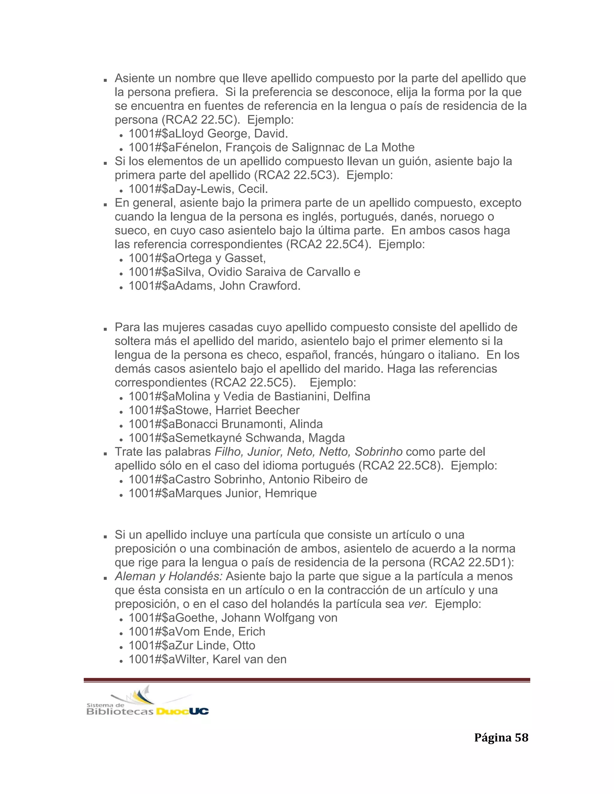   Página 58 
Asiente un nombre que lleve apellido compuesto por la parte del apellido que
la persona prefiera. Si la preferencia se desconoce, elija la forma por la que
se encuentra en fuentes de referencia en la lengua o país de residencia de la
persona (RCA2 22.5C). Ejemplo:
1001#$aLloyd George, David.
1001#$aFénelon, François de Salignnac de La Mothe
Si los elementos de un apellido compuesto llevan un guión, asiente bajo la
primera parte del apellido (RCA2 22.5C3). Ejemplo:
1001#$aDay-Lewis, Cecil.
En general, asiente bajo la primera parte de un apellido compuesto, excepto
cuando la lengua de la persona es inglés, portugués, danés, noruego o
sueco, en cuyo caso asientelo bajo la última parte. En ambos casos haga
las referencia correspondientes (RCA2 22.5C4). Ejemplo:
1001#$aOrtega y Gasset,
1001#$aSilva, Ovidio Saraiva de Carvallo e
1001#$aAdams, John Crawford.
Para las mujeres casadas cuyo apellido compuesto consiste del apellido de
soltera más el apellido del marido, asientelo bajo el primer elemento si la
lengua de la persona es checo, español, francés, húngaro o italiano. En los
demás casos asientelo bajo el apellido del marido. Haga las referencias
correspondientes (RCA2 22.5C5). Ejemplo:
1001#$aMolina y Vedia de Bastianini, Delfina
1001#$aStowe, Harriet Beecher
1001#$aBonacci Brunamonti, Alinda
1001#$aSemetkayné Schwanda, Magda
Trate las palabras Filho, Junior, Neto, Netto, Sobrinho como parte del
apellido sólo en el caso del idioma portugués (RCA2 22.5C8). Ejemplo:
1001#$aCastro Sobrinho, Antonio Ribeiro de
1001#$aMarques Junior, Hemrique
Si un apellido incluye una partícula que consiste un artículo o una
preposición o una combinación de ambos, asientelo de acuerdo a la norma
que rige para la lengua o país de residencia de la persona (RCA2 22.5D1):
Aleman y Holandés: Asiente bajo la parte que sigue a la partícula a menos
que ésta consista en un artículo o en la contracción de un artículo y una
preposición, o en el caso del holandés la partícula sea ver. Ejemplo:
1001#$aGoethe, Johann Wolfgang von
1001#$aVom Ende, Erich
1001#$aZur Linde, Otto
1001#$aWilter, Karel van den
 