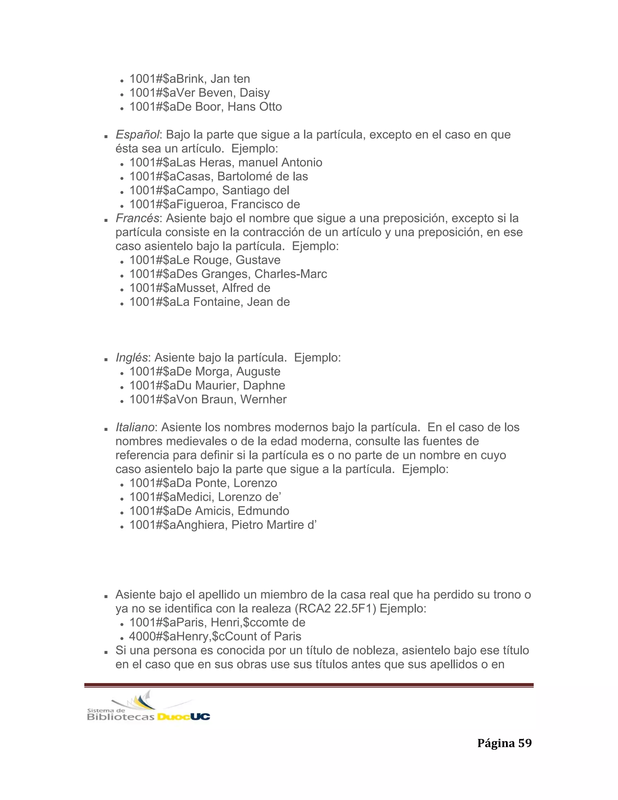   Página 59 
1001#$aBrink, Jan ten
1001#$aVer Beven, Daisy
1001#$aDe Boor, Hans Otto
Español: Bajo la parte que sigue a la partícula, excepto en el caso en que
ésta sea un artículo. Ejemplo:
1001#$aLas Heras, manuel Antonio
1001#$aCasas, Bartolomé de las
1001#$aCampo, Santiago del
1001#$aFigueroa, Francisco de
Francés: Asiente bajo el nombre que sigue a una preposición, excepto si la
partícula consiste en la contracción de un artículo y una preposición, en ese
caso asientelo bajo la partícula. Ejemplo:
1001#$aLe Rouge, Gustave
1001#$aDes Granges, Charles-Marc
1001#$aMusset, Alfred de
1001#$aLa Fontaine, Jean de
Inglés: Asiente bajo la partícula. Ejemplo:
1001#$aDe Morga, Auguste
1001#$aDu Maurier, Daphne
1001#$aVon Braun, Wernher
Italiano: Asiente los nombres modernos bajo la partícula. En el caso de los
nombres medievales o de la edad moderna, consulte las fuentes de
referencia para definir si la partícula es o no parte de un nombre en cuyo
caso asientelo bajo la parte que sigue a la partícula. Ejemplo:
1001#$aDa Ponte, Lorenzo
1001#$aMedici, Lorenzo de’
1001#$aDe Amicis, Edmundo
1001#$aAnghiera, Pietro Martire d’
Asiente bajo el apellido un miembro de la casa real que ha perdido su trono o
ya no se identifica con la realeza (RCA2 22.5F1) Ejemplo:
1001#$aParis, Henri,$ccomte de
4000#$aHenry,$cCount of Paris
Si una persona es conocida por un título de nobleza, asientelo bajo ese título
en el caso que en sus obras use sus títulos antes que sus apellidos o en
 