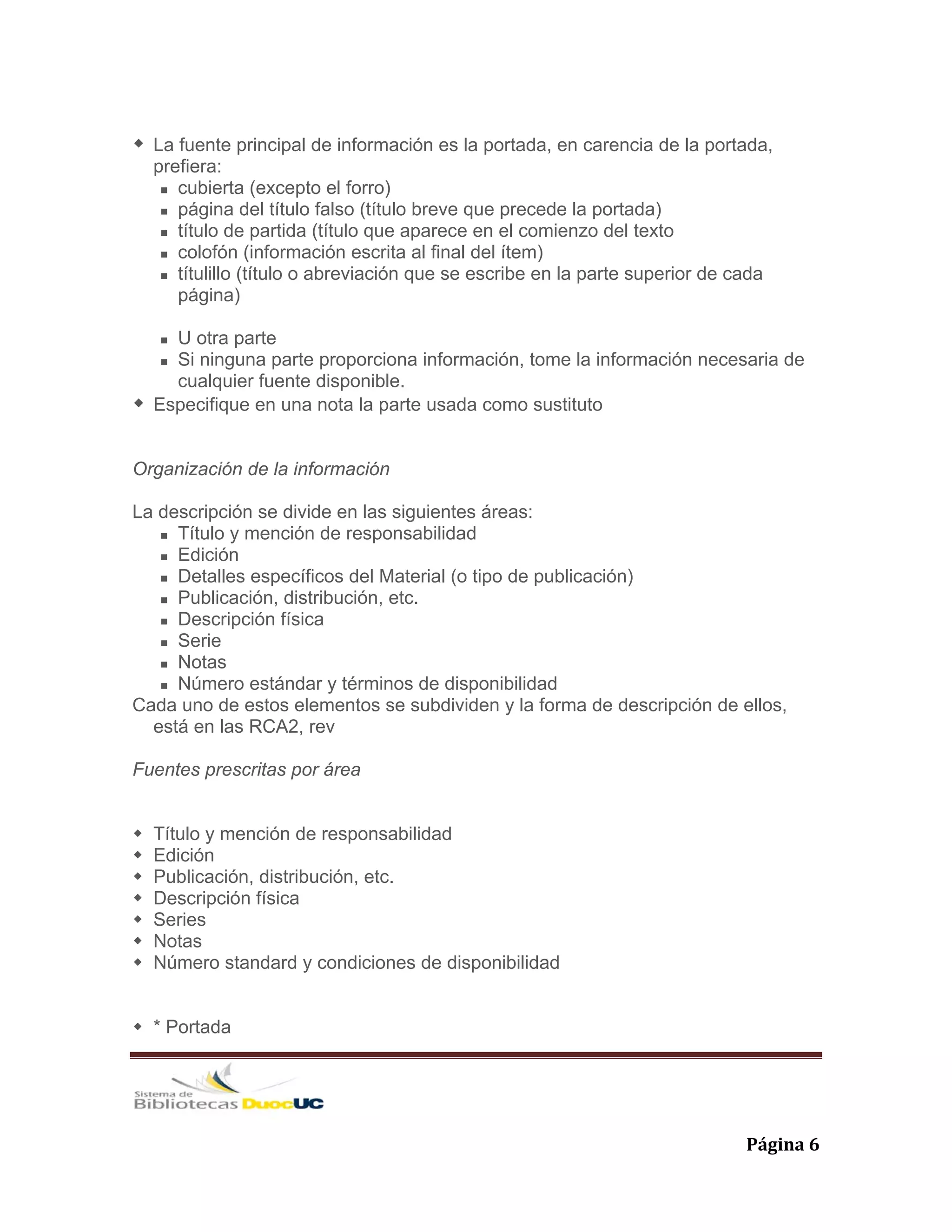   Página 6 
La fuente principal de información es la portada, en carencia de la portada,
prefiera:
cubierta (excepto el forro)
página del título falso (título breve que precede la portada)
título de partida (título que aparece en el comienzo del texto
colofón (información escrita al final del ítem)
títulillo (título o abreviación que se escribe en la parte superior de cada
página)
U otra parte
Si ninguna parte proporciona información, tome la información necesaria de
cualquier fuente disponible.
Especifique en una nota la parte usada como sustituto
Organización de la información
La descripción se divide en las siguientes áreas:
Título y mención de responsabilidad
Edición
Detalles específicos del Material (o tipo de publicación)
Publicación, distribución, etc.
Descripción física
Serie
Notas
Número estándar y términos de disponibilidad
Cada uno de estos elementos se subdividen y la forma de descripción de ellos,
está en las RCA2, rev
Fuentes prescritas por área
Título y mención de responsabilidad
Edición
Publicación, distribución, etc.
Descripción física
Series
Notas
Número standard y condiciones de disponibilidad
* Portada
 