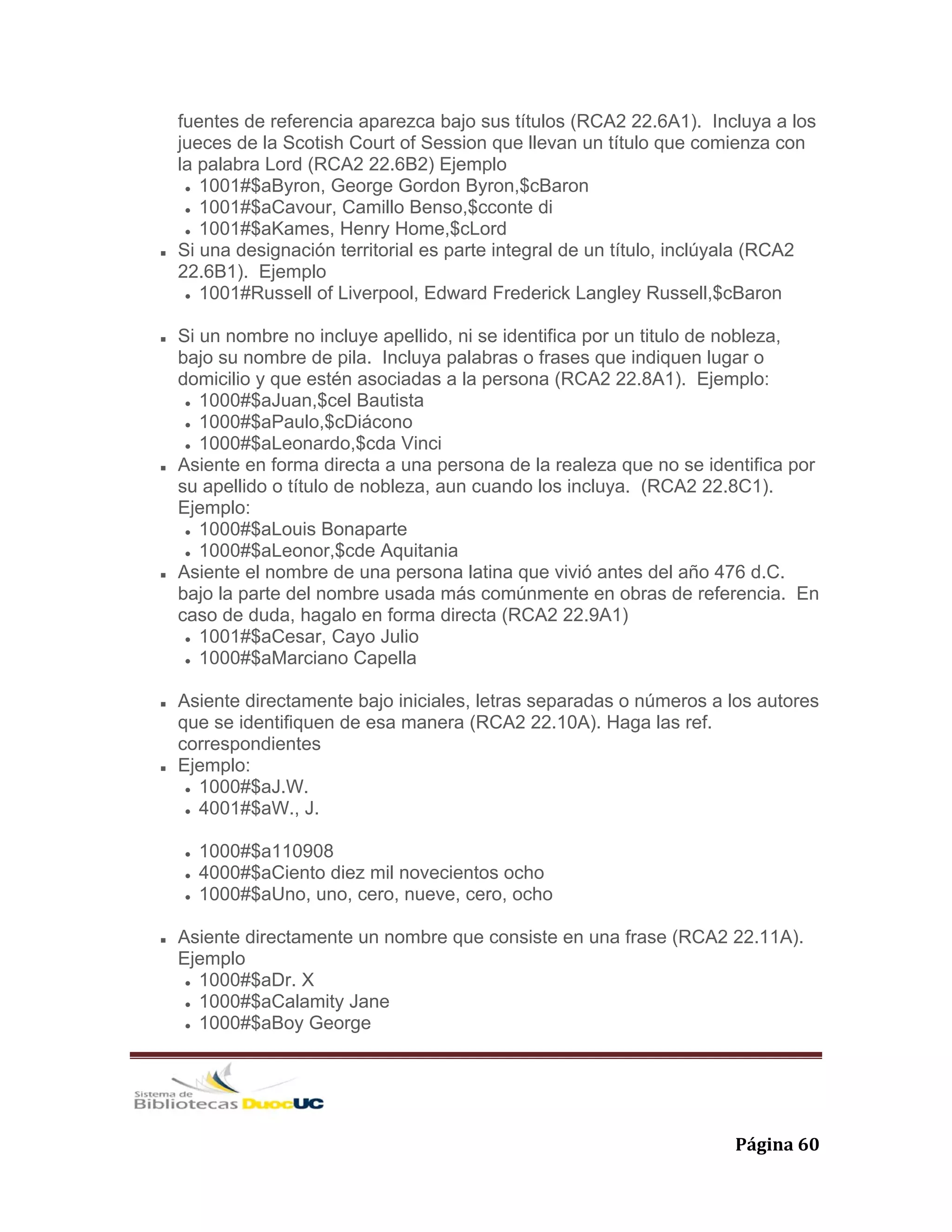   Página 60 
fuentes de referencia aparezca bajo sus títulos (RCA2 22.6A1). Incluya a los
jueces de la Scotish Court of Session que llevan un título que comienza con
la palabra Lord (RCA2 22.6B2) Ejemplo
1001#$aByron, George Gordon Byron,$cBaron
1001#$aCavour, Camillo Benso,$cconte di
1001#$aKames, Henry Home,$cLord
Si una designación territorial es parte integral de un título, inclúyala (RCA2
22.6B1). Ejemplo
1001#Russell of Liverpool, Edward Frederick Langley Russell,$cBaron
Si un nombre no incluye apellido, ni se identifica por un titulo de nobleza,
bajo su nombre de pila. Incluya palabras o frases que indiquen lugar o
domicilio y que estén asociadas a la persona (RCA2 22.8A1). Ejemplo:
1000#$aJuan,$cel Bautista
1000#$aPaulo,$cDiácono
1000#$aLeonardo,$cda Vinci
Asiente en forma directa a una persona de la realeza que no se identifica por
su apellido o título de nobleza, aun cuando los incluya. (RCA2 22.8C1).
Ejemplo:
1000#$aLouis Bonaparte
1000#$aLeonor,$cde Aquitania
Asiente el nombre de una persona latina que vivió antes del año 476 d.C.
bajo la parte del nombre usada más comúnmente en obras de referencia. En
caso de duda, hagalo en forma directa (RCA2 22.9A1)
1001#$aCesar, Cayo Julio
1000#$aMarciano Capella
Asiente directamente bajo iniciales, letras separadas o números a los autores
que se identifiquen de esa manera (RCA2 22.10A). Haga las ref.
correspondientes
Ejemplo:
1000#$aJ.W.
4001#$aW., J.
1000#$a110908
4000#$aCiento diez mil novecientos ocho
1000#$aUno, uno, cero, nueve, cero, ocho
Asiente directamente un nombre que consiste en una frase (RCA2 22.11A).
Ejemplo
1000#$aDr. X
1000#$aCalamity Jane
1000#$aBoy George
 