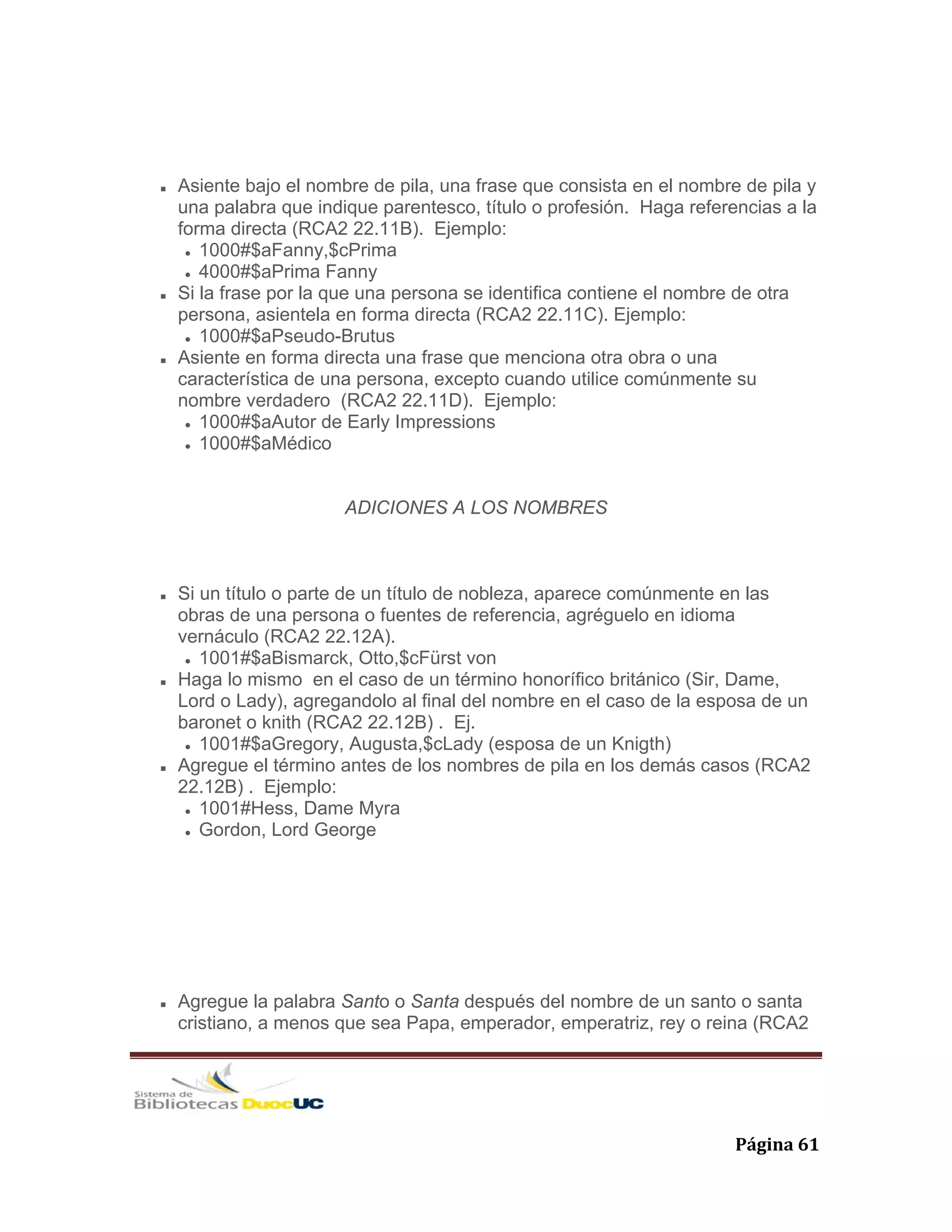   Página 61 
Asiente bajo el nombre de pila, una frase que consista en el nombre de pila y
una palabra que indique parentesco, título o profesión. Haga referencias a la
forma directa (RCA2 22.11B). Ejemplo:
1000#$aFanny,$cPrima
4000#$aPrima Fanny
Si la frase por la que una persona se identifica contiene el nombre de otra
persona, asientela en forma directa (RCA2 22.11C). Ejemplo:
1000#$aPseudo-Brutus
Asiente en forma directa una frase que menciona otra obra o una
característica de una persona, excepto cuando utilice comúnmente su
nombre verdadero (RCA2 22.11D). Ejemplo:
1000#$aAutor de Early Impressions
1000#$aMédico
ADICIONES A LOS NOMBRES
Si un título o parte de un título de nobleza, aparece comúnmente en las
obras de una persona o fuentes de referencia, agréguelo en idioma
vernáculo (RCA2 22.12A).
1001#$aBismarck, Otto,$cFürst von
Haga lo mismo en el caso de un término honorífico británico (Sir, Dame,
Lord o Lady), agregandolo al final del nombre en el caso de la esposa de un
baronet o knith (RCA2 22.12B) . Ej.
1001#$aGregory, Augusta,$cLady (esposa de un Knigth)
Agregue el término antes de los nombres de pila en los demás casos (RCA2
22.12B) . Ejemplo:
1001#Hess, Dame Myra
Gordon, Lord George
Agregue la palabra Santo o Santa después del nombre de un santo o santa
cristiano, a menos que sea Papa, emperador, emperatriz, rey o reina (RCA2
 