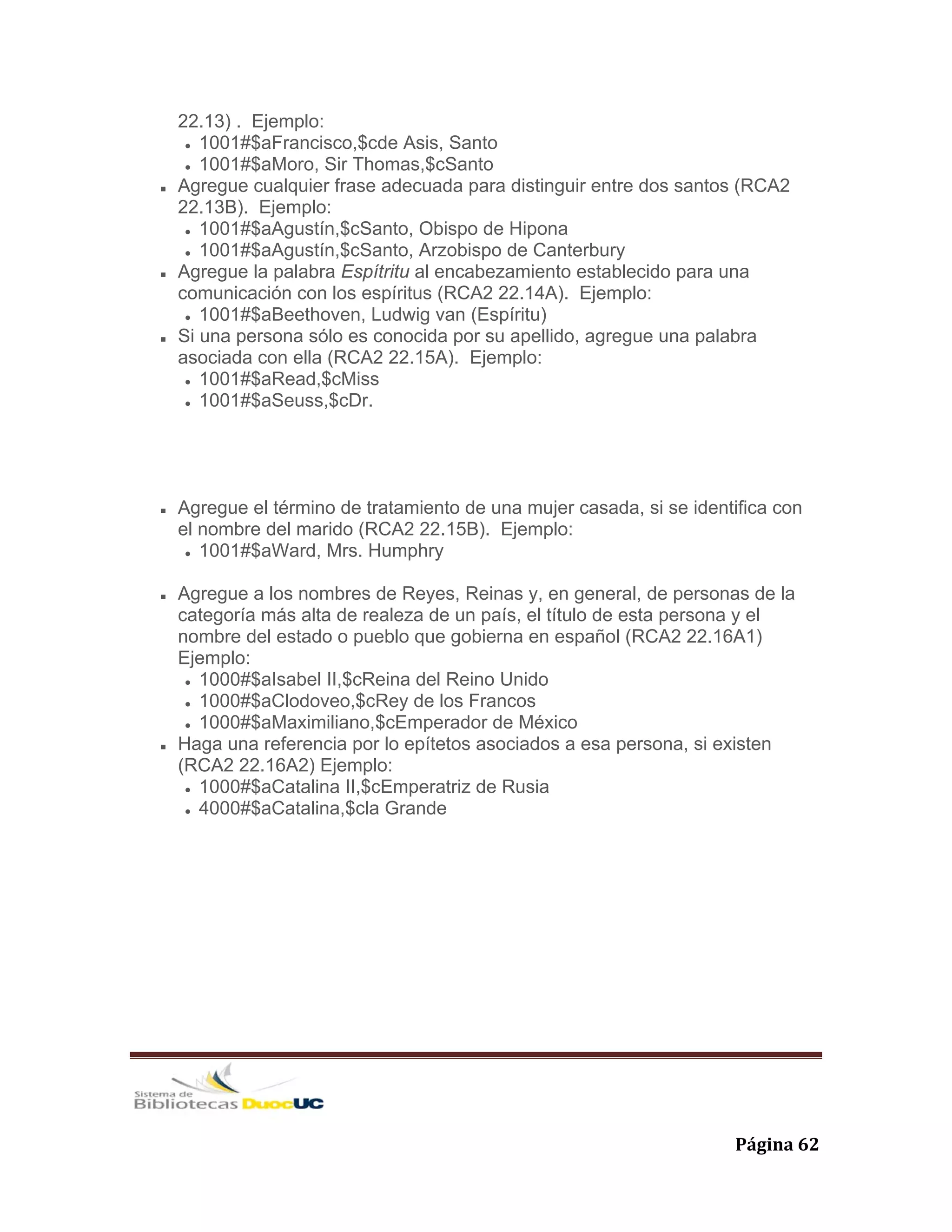   Página 62 
22.13) . Ejemplo:
1001#$aFrancisco,$cde Asis, Santo
1001#$aMoro, Sir Thomas,$cSanto
Agregue cualquier frase adecuada para distinguir entre dos santos (RCA2
22.13B). Ejemplo:
1001#$aAgustín,$cSanto, Obispo de Hipona
1001#$aAgustín,$cSanto, Arzobispo de Canterbury
Agregue la palabra Espítritu al encabezamiento establecido para una
comunicación con los espíritus (RCA2 22.14A). Ejemplo:
1001#$aBeethoven, Ludwig van (Espíritu)
Si una persona sólo es conocida por su apellido, agregue una palabra
asociada con ella (RCA2 22.15A). Ejemplo:
1001#$aRead,$cMiss
1001#$aSeuss,$cDr.
Agregue el término de tratamiento de una mujer casada, si se identifica con
el nombre del marido (RCA2 22.15B). Ejemplo:
1001#$aWard, Mrs. Humphry
Agregue a los nombres de Reyes, Reinas y, en general, de personas de la
categoría más alta de realeza de un país, el título de esta persona y el
nombre del estado o pueblo que gobierna en español (RCA2 22.16A1)
Ejemplo:
1000#$aIsabel II,$cReina del Reino Unido
1000#$aClodoveo,$cRey de los Francos
1000#$aMaximiliano,$cEmperador de México
Haga una referencia por lo epítetos asociados a esa persona, si existen
(RCA2 22.16A2) Ejemplo:
1000#$aCatalina II,$cEmperatriz de Rusia
4000#$aCatalina,$cla Grande
 