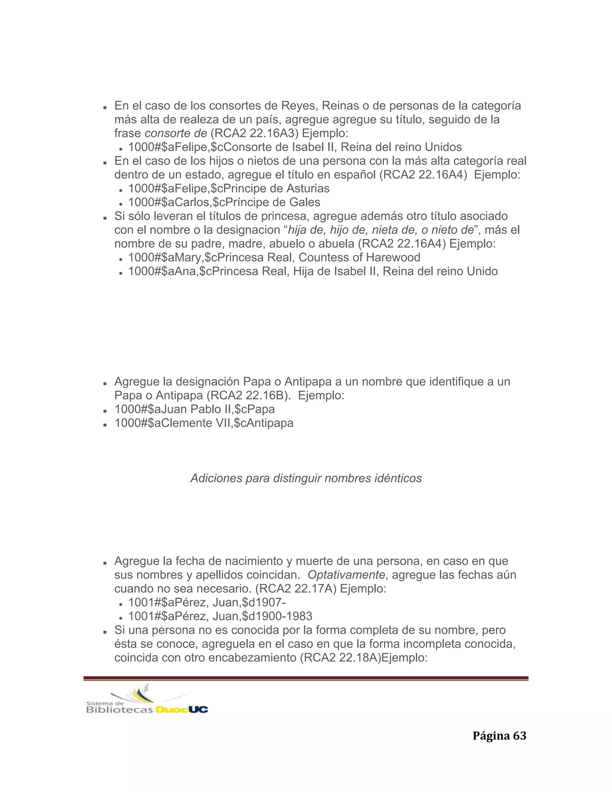   Página 63 
En el caso de los consortes de Reyes, Reinas o de personas de la categoría
más alta de realeza de un país, agregue agregue su título, seguido de la
frase consorte de (RCA2 22.16A3) Ejemplo:
1000#$aFelipe,$cConsorte de Isabel II, Reina del reino Unidos
En el caso de los hijos o nietos de una persona con la más alta categoría real
dentro de un estado, agregue el título en español (RCA2 22.16A4) Ejemplo:
1000#$aFelipe,$cPrincipe de Asturias
1000#$aCarlos,$cPríncipe de Gales
Si sólo leveran el títulos de princesa, agregue además otro título asociado
con el nombre o la designacion “hija de, hijo de, nieta de, o nieto de”, más el
nombre de su padre, madre, abuelo o abuela (RCA2 22.16A4) Ejemplo:
1000#$aMary,$cPrincesa Real, Countess of Harewood
1000#$aAna,$cPrincesa Real, Hija de Isabel II, Reina del reino Unido
Agregue la designación Papa o Antipapa a un nombre que identifique a un
Papa o Antipapa (RCA2 22.16B). Ejemplo:
1000#$aJuan Pablo II,$cPapa
1000#$aClemente VII,$cAntipapa
Adiciones para distinguir nombres idénticos
Agregue la fecha de nacimiento y muerte de una persona, en caso en que
sus nombres y apellidos coincidan. Optativamente, agregue las fechas aún
cuando no sea necesario. (RCA2 22.17A) Ejemplo:
1001#$aPérez, Juan,$d1907-
1001#$aPérez, Juan,$d1900-1983
Si una persona no es conocida por la forma completa de su nombre, pero
ésta se conoce, agreguela en el caso en que la forma incompleta conocida,
coincida con otro encabezamiento (RCA2 22.18A)Ejemplo:
 