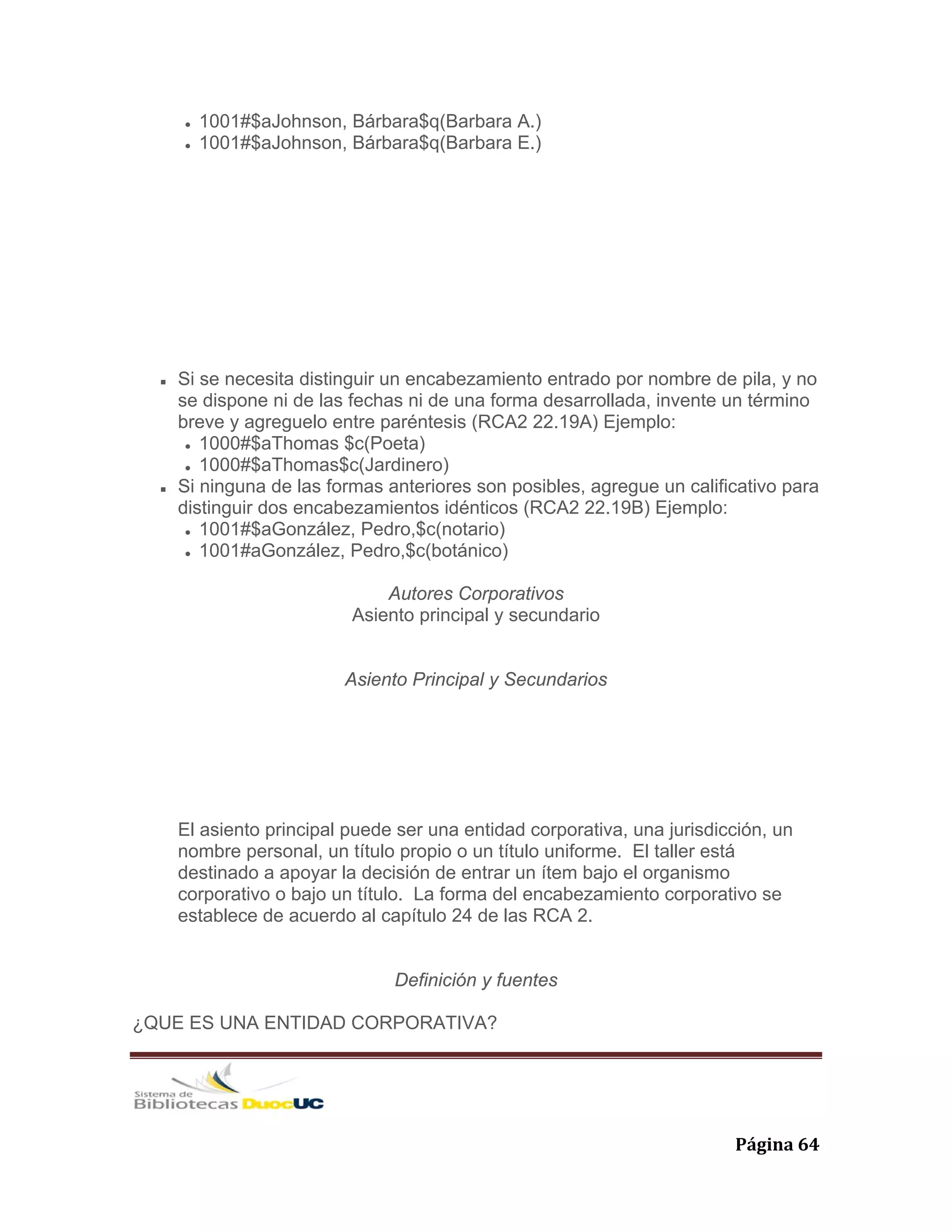   Página 64 
1001#$aJohnson, Bárbara$q(Barbara A.)
1001#$aJohnson, Bárbara$q(Barbara E.)
Si se necesita distinguir un encabezamiento entrado por nombre de pila, y no
se dispone ni de las fechas ni de una forma desarrollada, invente un término
breve y agreguelo entre paréntesis (RCA2 22.19A) Ejemplo:
1000#$aThomas $c(Poeta)
1000#$aThomas$c(Jardinero)
Si ninguna de las formas anteriores son posibles, agregue un calificativo para
distinguir dos encabezamientos idénticos (RCA2 22.19B) Ejemplo:
1001#$aGonzález, Pedro,$c(notario)
1001#aGonzález, Pedro,$c(botánico)
Autores Corporativos
Asiento principal y secundario
Asiento Principal y Secundarios
El asiento principal puede ser una entidad corporativa, una jurisdicción, un
nombre personal, un título propio o un título uniforme. El taller está
destinado a apoyar la decisión de entrar un ítem bajo el organismo
corporativo o bajo un título. La forma del encabezamiento corporativo se
establece de acuerdo al capítulo 24 de las RCA 2.
Definición y fuentes
¿QUE ES UNA ENTIDAD CORPORATIVA?
 