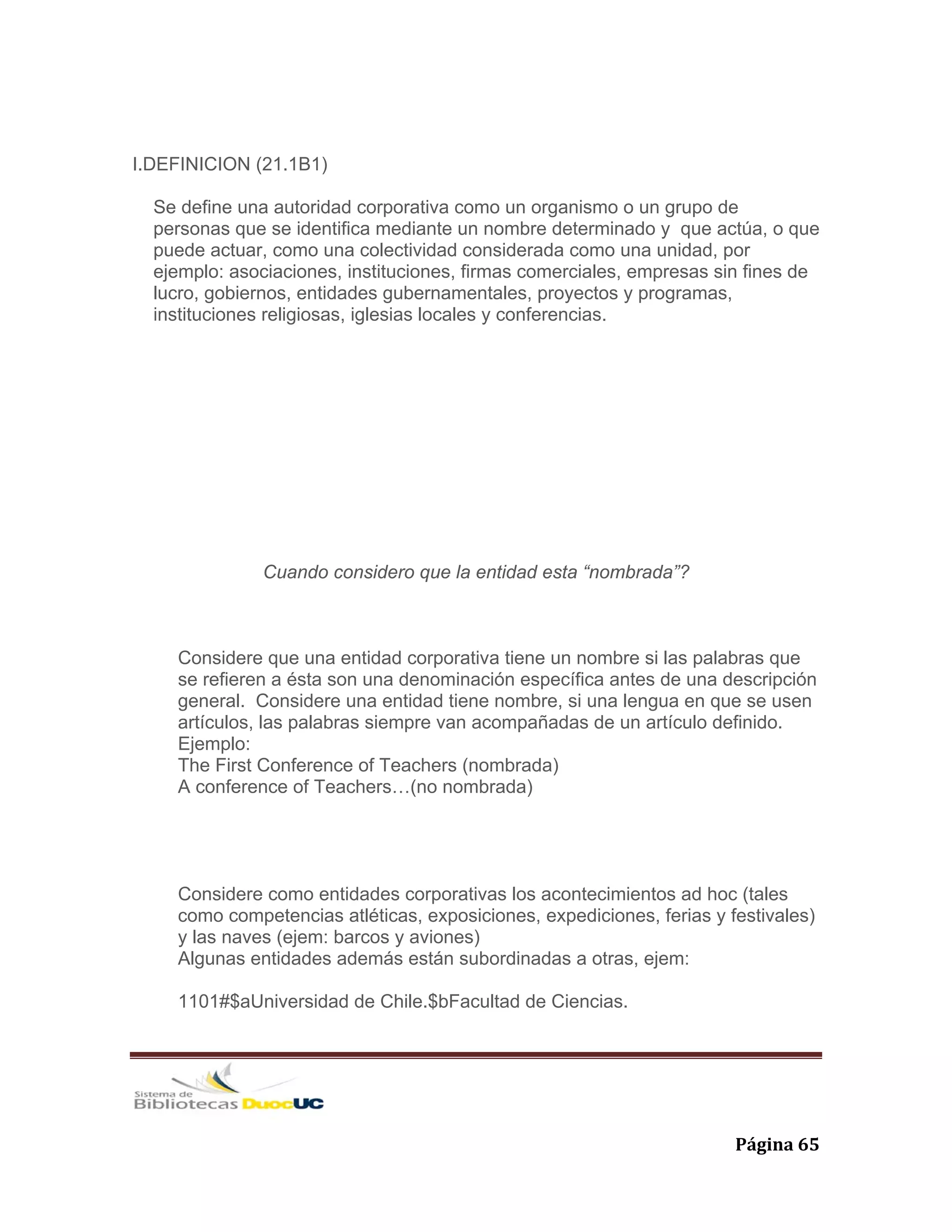   Página 65 
I.DEFINICION (21.1B1)
Se define una autoridad corporativa como un organismo o un grupo de
personas que se identifica mediante un nombre determinado y que actúa, o que
puede actuar, como una colectividad considerada como una unidad, por
ejemplo: asociaciones, instituciones, firmas comerciales, empresas sin fines de
lucro, gobiernos, entidades gubernamentales, proyectos y programas,
instituciones religiosas, iglesias locales y conferencias.
Cuando considero que la entidad esta “nombrada”?
Considere que una entidad corporativa tiene un nombre si las palabras que
se refieren a ésta son una denominación específica antes de una descripción
general. Considere una entidad tiene nombre, si una lengua en que se usen
artículos, las palabras siempre van acompañadas de un artículo definido.
Ejemplo:
The First Conference of Teachers (nombrada)
A conference of Teachers…(no nombrada)
Considere como entidades corporativas los acontecimientos ad hoc (tales
como competencias atléticas, exposiciones, expediciones, ferias y festivales)
y las naves (ejem: barcos y aviones)
Algunas entidades además están subordinadas a otras, ejem:
1101#$aUniversidad de Chile.$bFacultad de Ciencias.
 
