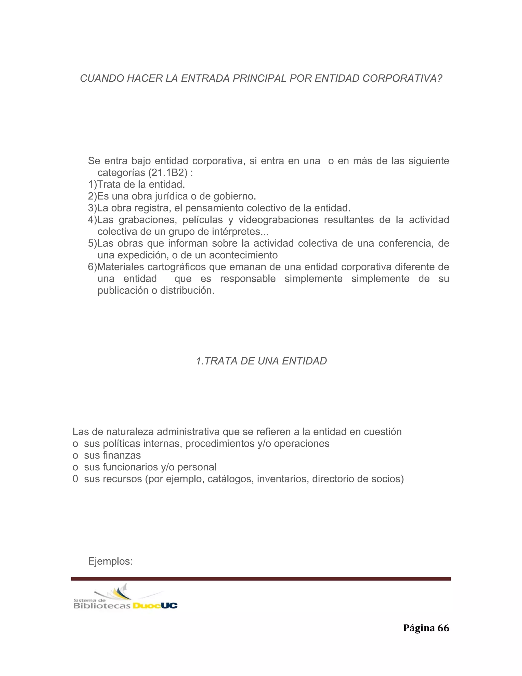   Página 66 
CUANDO HACER LA ENTRADA PRINCIPAL POR ENTIDAD CORPORATIVA?
Se entra bajo entidad corporativa, si entra en una o en más de las siguiente
categorías (21.1B2) :
1)Trata de la entidad.
2)Es una obra jurídica o de gobierno.
3)La obra registra, el pensamiento colectivo de la entidad.
4)Las grabaciones, películas y videograbaciones resultantes de la actividad
colectiva de un grupo de intérpretes...
5)Las obras que informan sobre la actividad colectiva de una conferencia, de
una expedición, o de un acontecimiento
6)Materiales cartográficos que emanan de una entidad corporativa diferente de
una entidad que es responsable simplemente simplemente de su
publicación o distribución.
1.TRATA DE UNA ENTIDAD
Las de naturaleza administrativa que se refieren a la entidad en cuestión
o sus políticas internas, procedimientos y/o operaciones
o sus finanzas
o sus funcionarios y/o personal
0 sus recursos (por ejemplo, catálogos, inventarios, directorio de socios)
Ejemplos:
 