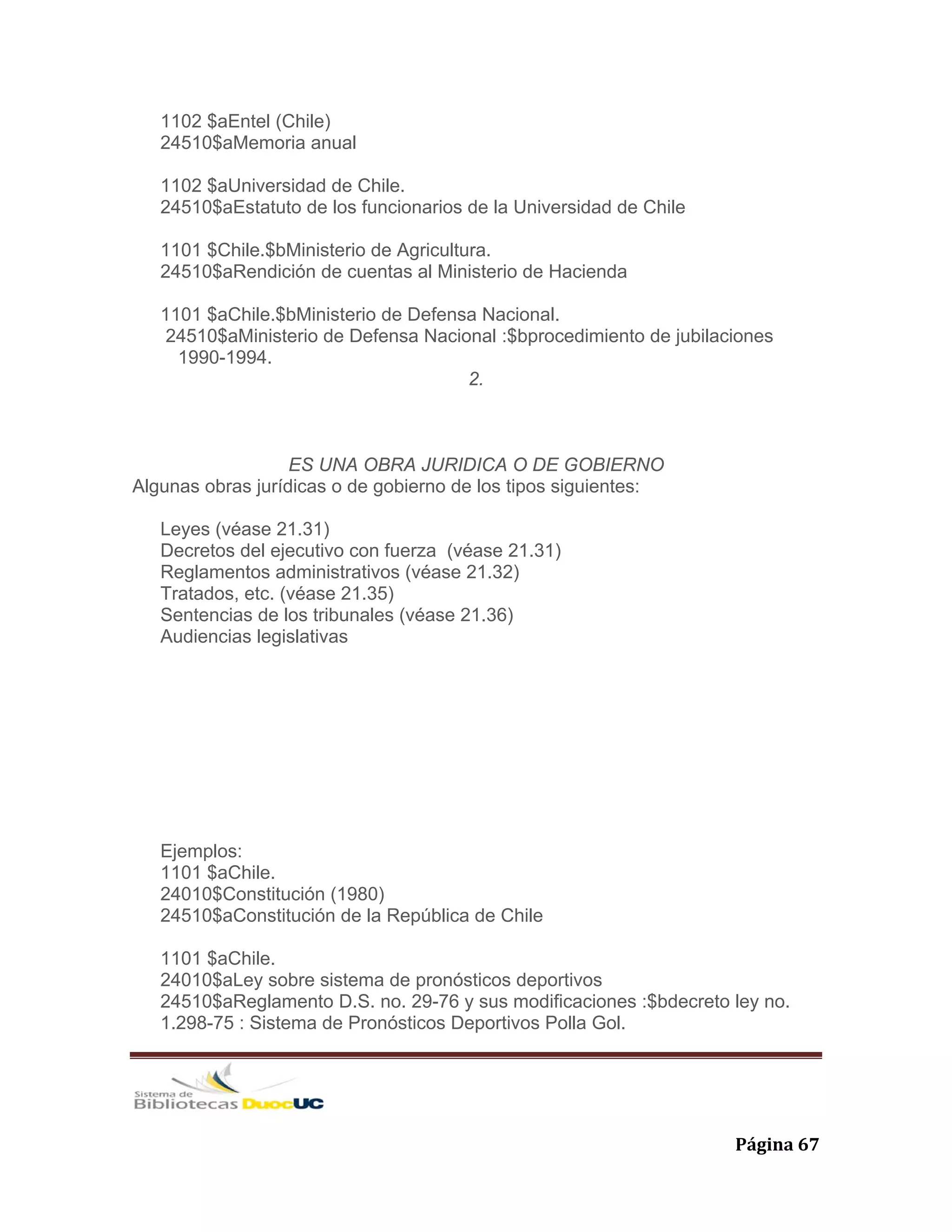   Página 67 
1102 $aEntel (Chile)
24510$aMemoria anual
1102 $aUniversidad de Chile.
24510$aEstatuto de los funcionarios de la Universidad de Chile
1101 $Chile.$bMinisterio de Agricultura.
24510$aRendición de cuentas al Ministerio de Hacienda
1101 $aChile.$bMinisterio de Defensa Nacional.
24510$aMinisterio de Defensa Nacional :$bprocedimiento de jubilaciones
1990-1994.
2.
ES UNA OBRA JURIDICA O DE GOBIERNO
Algunas obras jurídicas o de gobierno de los tipos siguientes:
Leyes (véase 21.31)
Decretos del ejecutivo con fuerza (véase 21.31)
Reglamentos administrativos (véase 21.32)
Tratados, etc. (véase 21.35)
Sentencias de los tribunales (véase 21.36)
Audiencias legislativas
Ejemplos:
1101 $aChile.
24010$Constitución (1980)
24510$aConstitución de la República de Chile
1101 $aChile.
24010$aLey sobre sistema de pronósticos deportivos
24510$aReglamento D.S. no. 29-76 y sus modificaciones :$bdecreto ley no.
1.298-75 : Sistema de Pronósticos Deportivos Polla Gol.
 