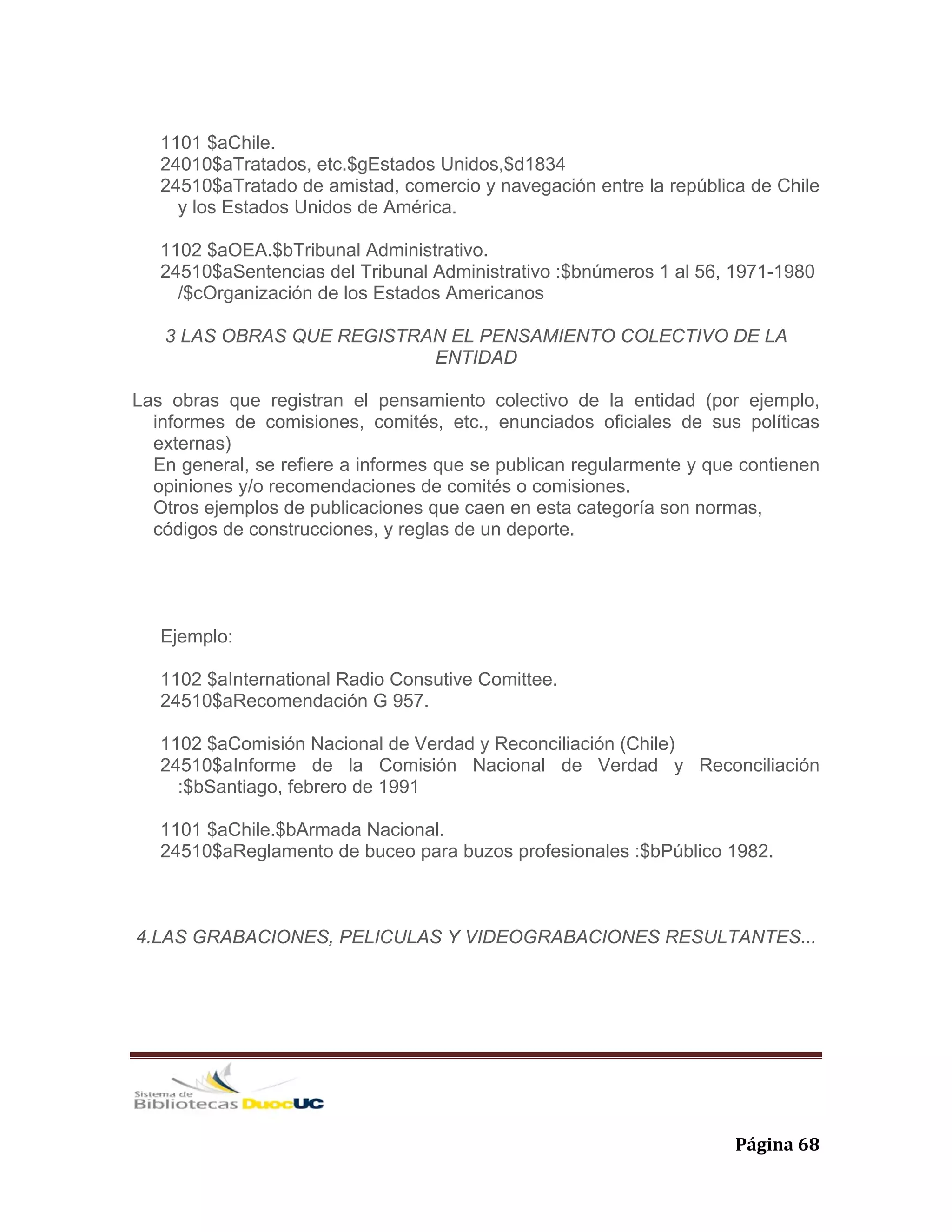   Página 68 
1101 $aChile.
24010$aTratados, etc.$gEstados Unidos,$d1834
24510$aTratado de amistad, comercio y navegación entre la república de Chile
y los Estados Unidos de América.
1102 $aOEA.$bTribunal Administrativo.
24510$aSentencias del Tribunal Administrativo :$bnúmeros 1 al 56, 1971-1980
/$cOrganización de los Estados Americanos
3 LAS OBRAS QUE REGISTRAN EL PENSAMIENTO COLECTIVO DE LA
ENTIDAD
Las obras que registran el pensamiento colectivo de la entidad (por ejemplo,
informes de comisiones, comités, etc., enunciados oficiales de sus políticas
externas)
En general, se refiere a informes que se publican regularmente y que contienen
opiniones y/o recomendaciones de comités o comisiones.
Otros ejemplos de publicaciones que caen en esta categoría son normas,
códigos de construcciones, y reglas de un deporte.
Ejemplo:
1102 $aInternational Radio Consutive Comittee.
24510$aRecomendación G 957.
1102 $aComisión Nacional de Verdad y Reconciliación (Chile)
24510$aInforme de la Comisión Nacional de Verdad y Reconciliación
:$bSantiago, febrero de 1991
1101 $aChile.$bArmada Nacional.
24510$aReglamento de buceo para buzos profesionales :$bPúblico 1982.
4.LAS GRABACIONES, PELICULAS Y VIDEOGRABACIONES RESULTANTES...
 