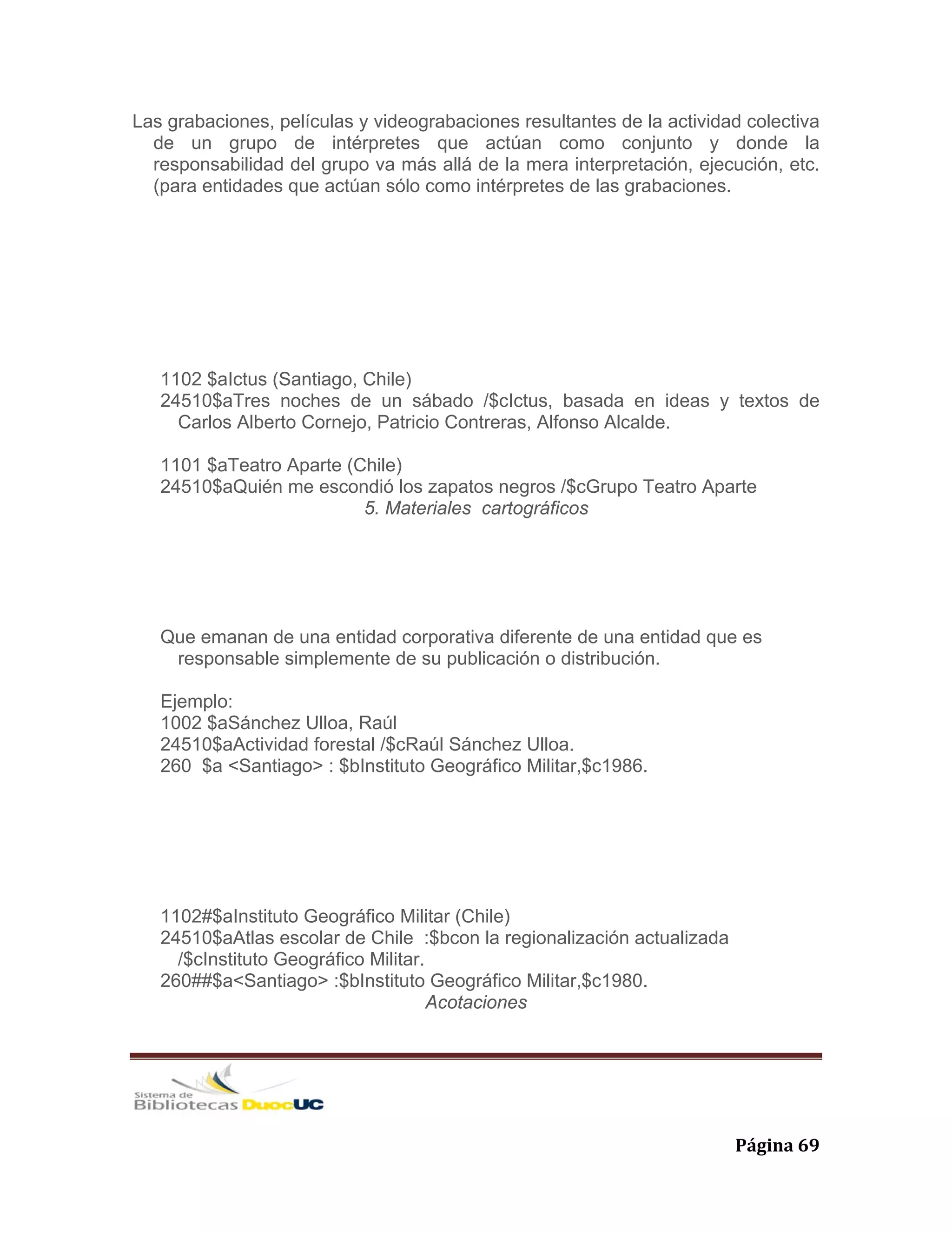   Página 69 
Las grabaciones, películas y videograbaciones resultantes de la actividad colectiva
de un grupo de intérpretes que actúan como conjunto y donde la
responsabilidad del grupo va más allá de la mera interpretación, ejecución, etc.
(para entidades que actúan sólo como intérpretes de las grabaciones.
1102 $aIctus (Santiago, Chile)
24510$aTres noches de un sábado /$cIctus, basada en ideas y textos de
Carlos Alberto Cornejo, Patricio Contreras, Alfonso Alcalde.
1101 $aTeatro Aparte (Chile)
24510$aQuién me escondió los zapatos negros /$cGrupo Teatro Aparte
5. Materiales cartográficos
Que emanan de una entidad corporativa diferente de una entidad que es
responsable simplemente de su publicación o distribución.
Ejemplo:
1002 $aSánchez Ulloa, Raúl
24510$aActividad forestal /$cRaúl Sánchez Ulloa.
260 $a <Santiago> : $bInstituto Geográfico Militar,$c1986.
1102#$aInstituto Geográfico Militar (Chile)
24510$aAtlas escolar de Chile :$bcon la regionalización actualizada
/$cInstituto Geográfico Militar.
260##$a<Santiago> :$bInstituto Geográfico Militar,$c1980.
Acotaciones
 