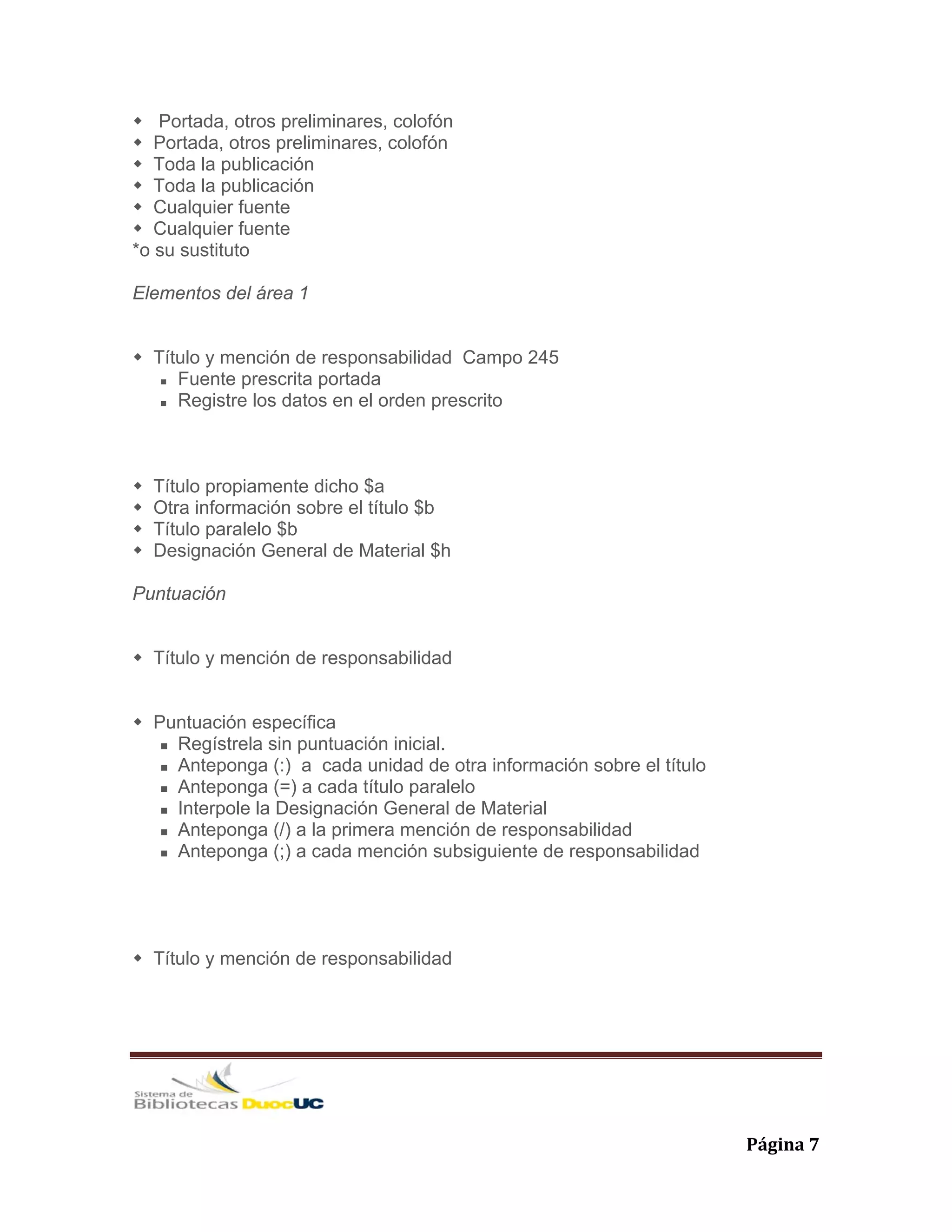   Página 7 
Portada, otros preliminares, colofón
Portada, otros preliminares, colofón
Toda la publicación
Toda la publicación
Cualquier fuente
Cualquier fuente
*o su sustituto
Elementos del área 1
Título y mención de responsabilidad Campo 245
Fuente prescrita portada
Registre los datos en el orden prescrito
Título propiamente dicho $a
Otra información sobre el título $b
Título paralelo $b
Designación General de Material $h
Puntuación
Título y mención de responsabilidad
Puntuación específica
Regístrela sin puntuación inicial.
Anteponga (:) a cada unidad de otra información sobre el título
Anteponga (=) a cada título paralelo
Interpole la Designación General de Material
Anteponga (/) a la primera mención de responsabilidad
Anteponga (;) a cada mención subsiguiente de responsabilidad
Título y mención de responsabilidad
 