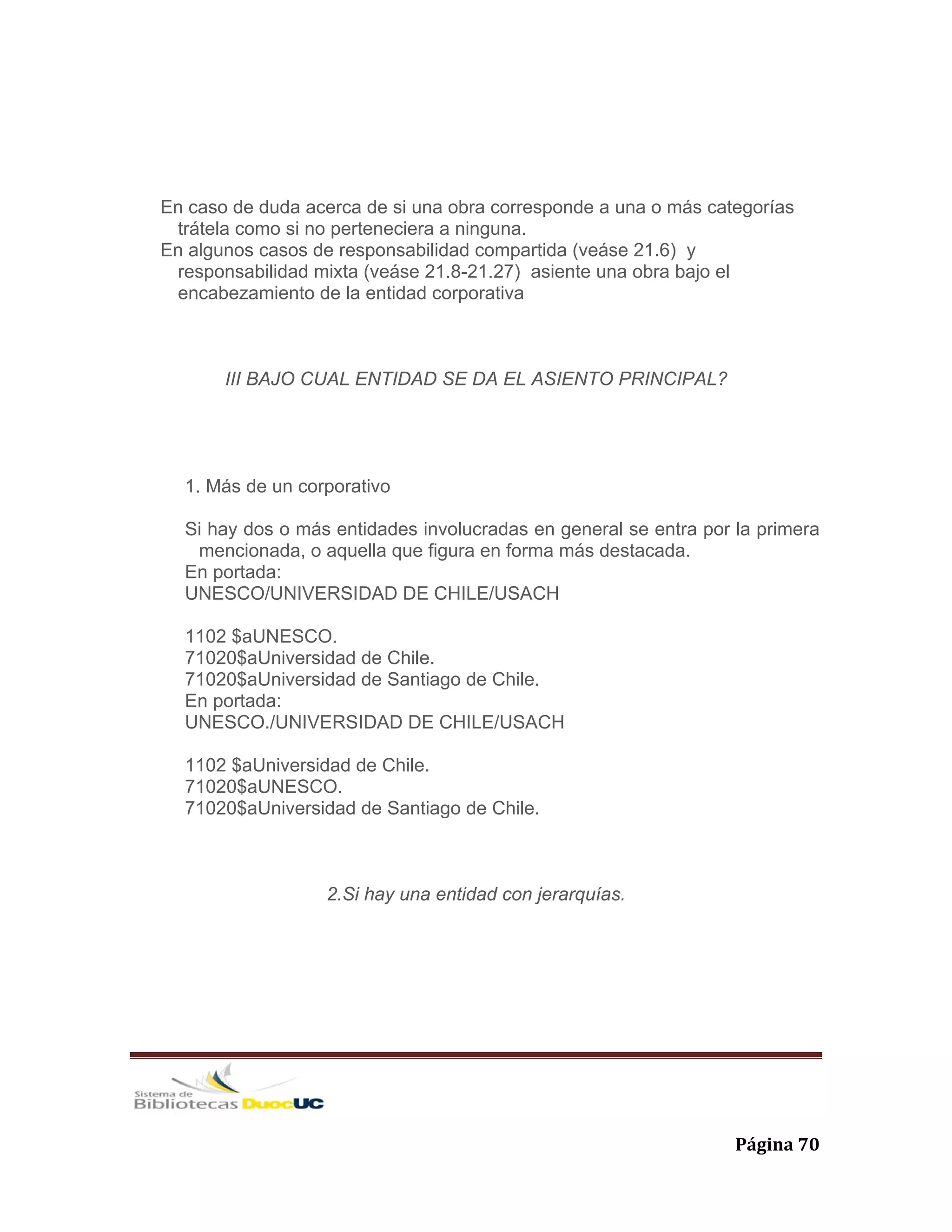   Página 70 
En caso de duda acerca de si una obra corresponde a una o más categorías
trátela como si no perteneciera a ninguna.
En algunos casos de responsabilidad compartida (veáse 21.6) y
responsabilidad mixta (veáse 21.8-21.27) asiente una obra bajo el
encabezamiento de la entidad corporativa
III BAJO CUAL ENTIDAD SE DA EL ASIENTO PRINCIPAL?
1. Más de un corporativo
Si hay dos o más entidades involucradas en general se entra por la primera
mencionada, o aquella que figura en forma más destacada.
En portada:
UNESCO/UNIVERSIDAD DE CHILE/USACH
1102 $aUNESCO.
71020$aUniversidad de Chile.
71020$aUniversidad de Santiago de Chile.
En portada:
UNESCO./UNIVERSIDAD DE CHILE/USACH
1102 $aUniversidad de Chile.
71020$aUNESCO.
71020$aUniversidad de Santiago de Chile.
2.Si hay una entidad con jerarquías.
 