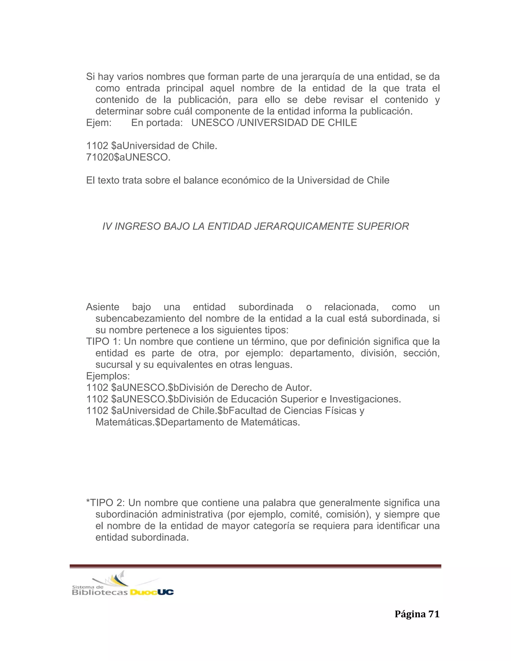  Página 71 
Si hay varios nombres que forman parte de una jerarquía de una entidad, se da
como entrada principal aquel nombre de la entidad de la que trata el
contenido de la publicación, para ello se debe revisar el contenido y
determinar sobre cuál componente de la entidad informa la publicación.
Ejem: En portada: UNESCO /UNIVERSIDAD DE CHILE
1102 $aUniversidad de Chile.
71020$aUNESCO.
El texto trata sobre el balance económico de la Universidad de Chile
IV INGRESO BAJO LA ENTIDAD JERARQUICAMENTE SUPERIOR
Asiente bajo una entidad subordinada o relacionada, como un
subencabezamiento del nombre de la entidad a la cual está subordinada, si
su nombre pertenece a los siguientes tipos:
TIPO 1: Un nombre que contiene un término, que por definición significa que la
entidad es parte de otra, por ejemplo: departamento, división, sección,
sucursal y su equivalentes en otras lenguas.
Ejemplos:
1102 $aUNESCO.$bDivisión de Derecho de Autor.
1102 $aUNESCO.$bDivisión de Educación Superior e Investigaciones.
1102 $aUniversidad de Chile.$bFacultad de Ciencias Físicas y
Matemáticas.$Departamento de Matemáticas.
*TIPO 2: Un nombre que contiene una palabra que generalmente significa una
subordinación administrativa (por ejemplo, comité, comisión), y siempre que
el nombre de la entidad de mayor categoría se requiera para identificar una
entidad subordinada.
 