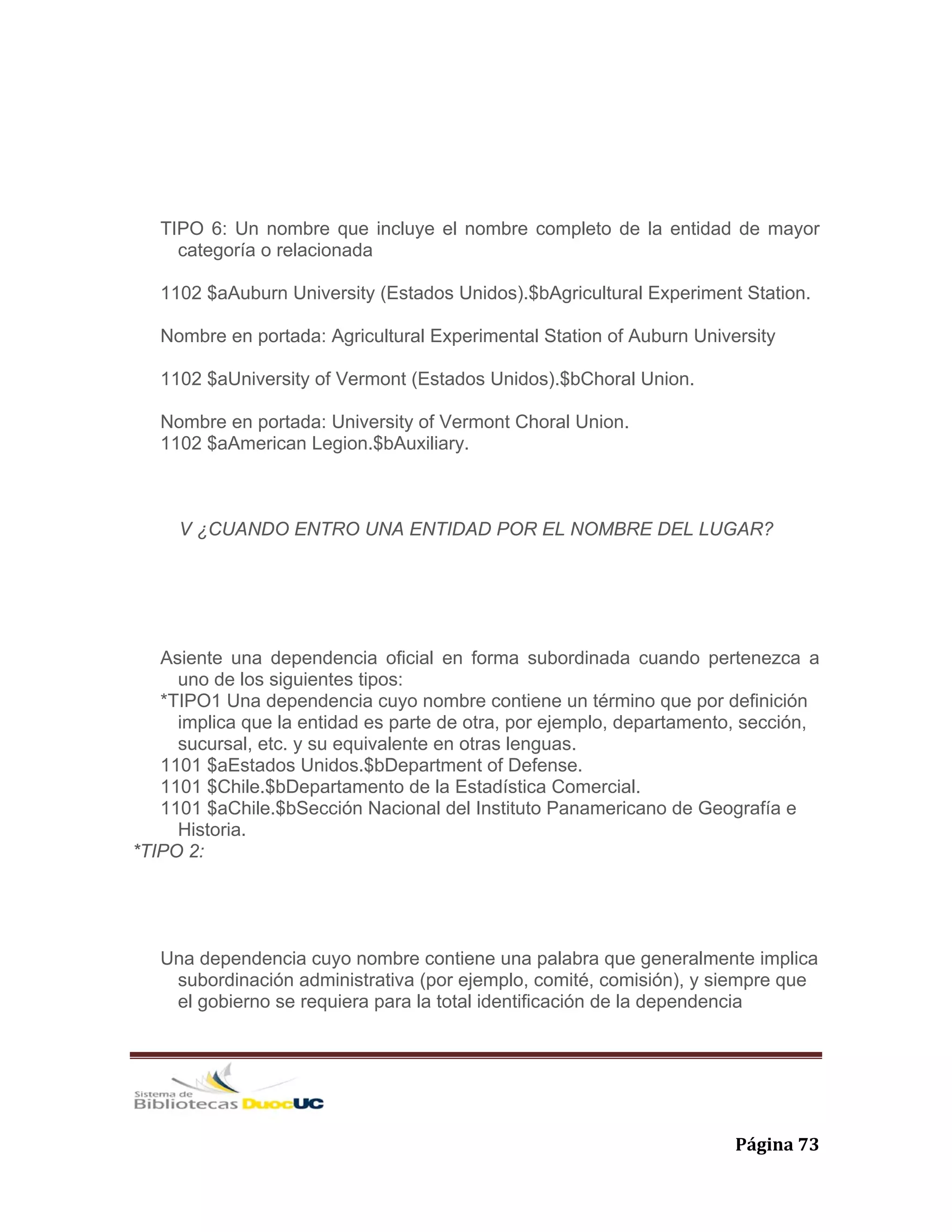   Página 73 
TIPO 6: Un nombre que incluye el nombre completo de la entidad de mayor
categoría o relacionada
1102 $aAuburn University (Estados Unidos).$bAgricultural Experiment Station.
Nombre en portada: Agricultural Experimental Station of Auburn University
1102 $aUniversity of Vermont (Estados Unidos).$bChoral Union.
Nombre en portada: University of Vermont Choral Union.
1102 $aAmerican Legion.$bAuxiliary.
V ¿CUANDO ENTRO UNA ENTIDAD POR EL NOMBRE DEL LUGAR?
Asiente una dependencia oficial en forma subordinada cuando pertenezca a
uno de los siguientes tipos:
*TIPO1 Una dependencia cuyo nombre contiene un término que por definición
implica que la entidad es parte de otra, por ejemplo, departamento, sección,
sucursal, etc. y su equivalente en otras lenguas.
1101 $aEstados Unidos.$bDepartment of Defense.
1101 $Chile.$bDepartamento de la Estadística Comercial.
1101 $aChile.$bSección Nacional del Instituto Panamericano de Geografía e
Historia.
*TIPO 2:
Una dependencia cuyo nombre contiene una palabra que generalmente implica
subordinación administrativa (por ejemplo, comité, comisión), y siempre que
el gobierno se requiera para la total identificación de la dependencia
 
