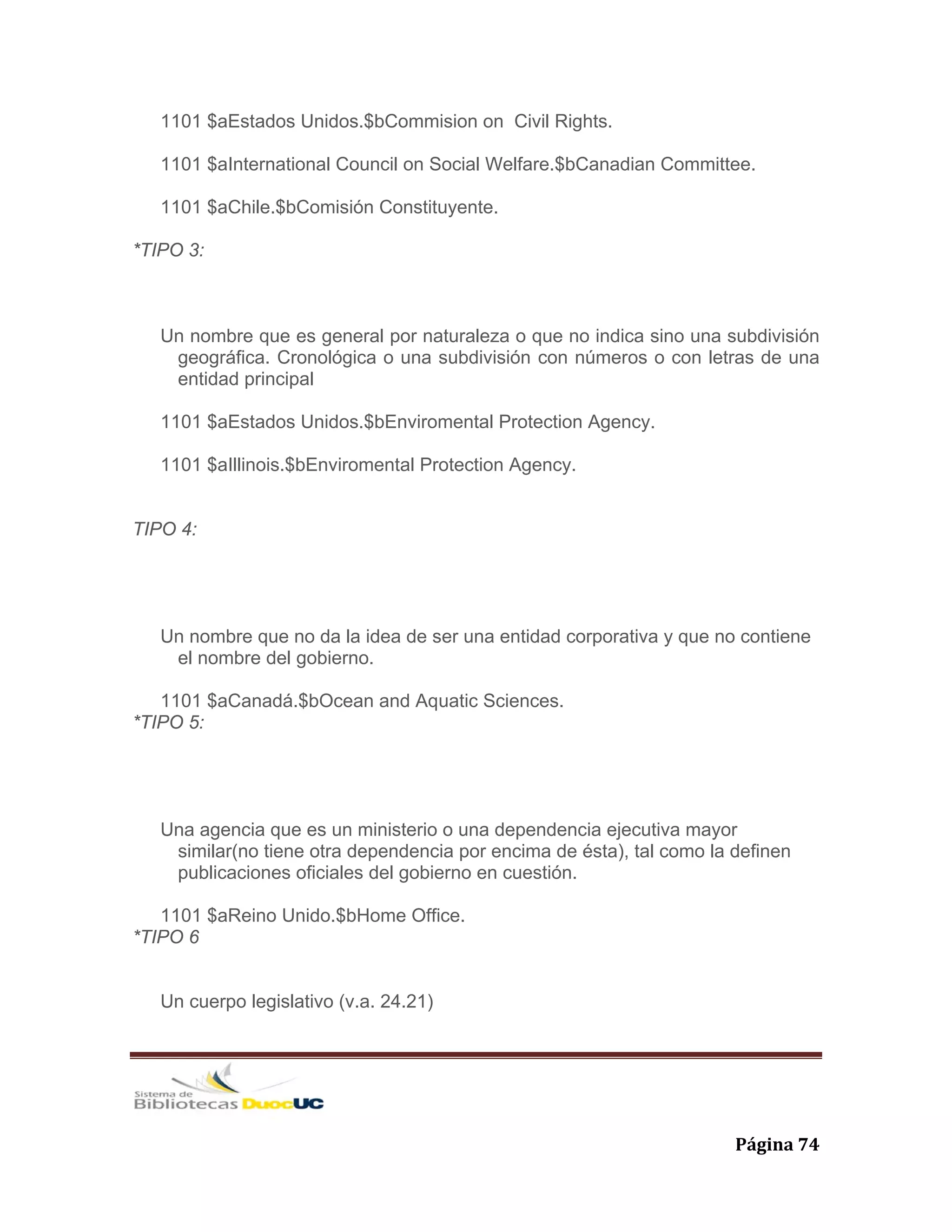   Página 74 
1101 $aEstados Unidos.$bCommision on Civil Rights.
1101 $aInternational Council on Social Welfare.$bCanadian Committee.
1101 $aChile.$bComisión Constituyente.
*TIPO 3:
Un nombre que es general por naturaleza o que no indica sino una subdivisión
geográfica. Cronológica o una subdivisión con números o con letras de una
entidad principal
1101 $aEstados Unidos.$bEnviromental Protection Agency.
1101 $aIllinois.$bEnviromental Protection Agency.
TIPO 4:
Un nombre que no da la idea de ser una entidad corporativa y que no contiene
el nombre del gobierno.
1101 $aCanadá.$bOcean and Aquatic Sciences.
*TIPO 5:
Una agencia que es un ministerio o una dependencia ejecutiva mayor
similar(no tiene otra dependencia por encima de ésta), tal como la definen
publicaciones oficiales del gobierno en cuestión.
1101 $aReino Unido.$bHome Office.
*TIPO 6
Un cuerpo legislativo (v.a. 24.21)
 