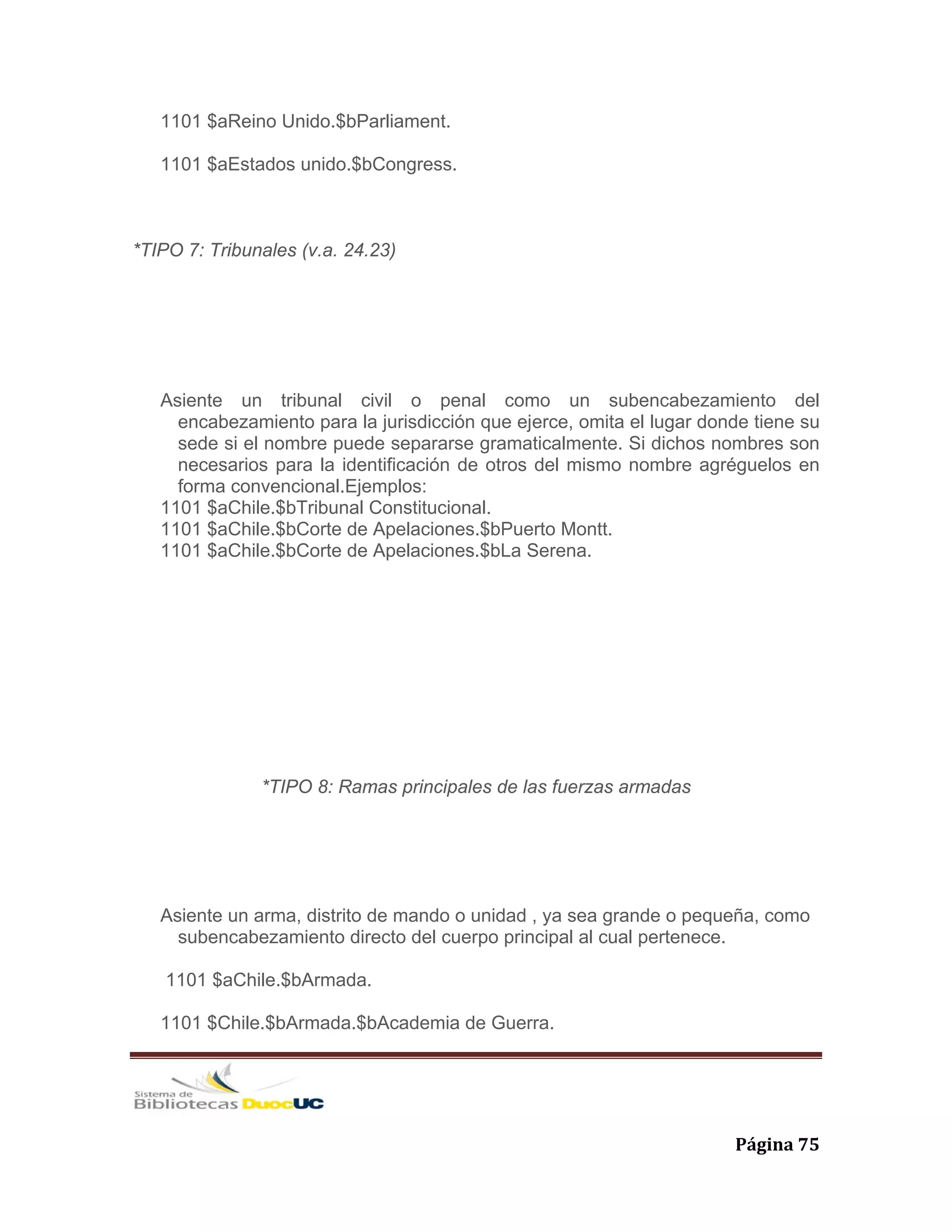   Página 75 
1101 $aReino Unido.$bParliament.
1101 $aEstados unido.$bCongress.
*TIPO 7: Tribunales (v.a. 24.23)
Asiente un tribunal civil o penal como un subencabezamiento del
encabezamiento para la jurisdicción que ejerce, omita el lugar donde tiene su
sede si el nombre puede separarse gramaticalmente. Si dichos nombres son
necesarios para la identificación de otros del mismo nombre agréguelos en
forma convencional.Ejemplos:
1101 $aChile.$bTribunal Constitucional.
1101 $aChile.$bCorte de Apelaciones.$bPuerto Montt.
1101 $aChile.$bCorte de Apelaciones.$bLa Serena.
*TIPO 8: Ramas principales de las fuerzas armadas
Asiente un arma, distrito de mando o unidad , ya sea grande o pequeña, como
subencabezamiento directo del cuerpo principal al cual pertenece.
1101 $aChile.$bArmada.
1101 $Chile.$bArmada.$bAcademia de Guerra.
 