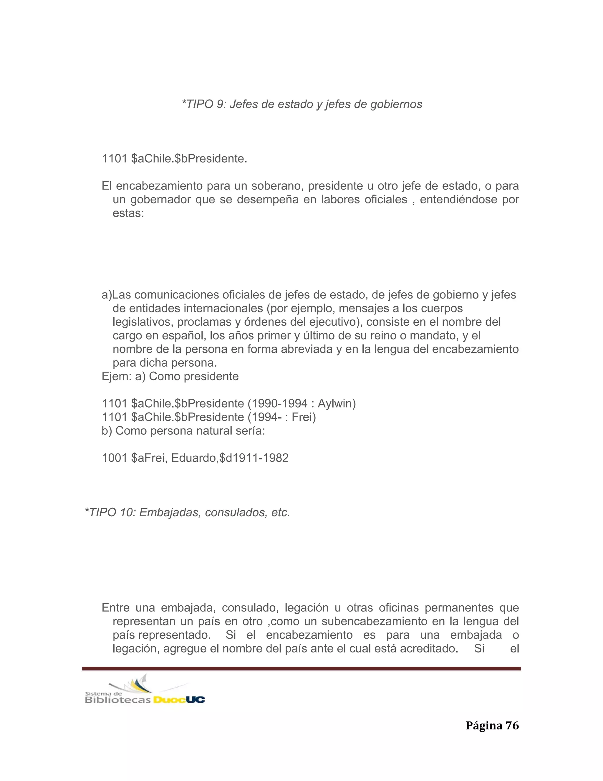   Página 76 
*TIPO 9: Jefes de estado y jefes de gobiernos
1101 $aChile.$bPresidente.
El encabezamiento para un soberano, presidente u otro jefe de estado, o para
un gobernador que se desempeña en labores oficiales , entendiéndose por
estas:
a)Las comunicaciones oficiales de jefes de estado, de jefes de gobierno y jefes
de entidades internacionales (por ejemplo, mensajes a los cuerpos
legislativos, proclamas y órdenes del ejecutivo), consiste en el nombre del
cargo en español, los años primer y último de su reino o mandato, y el
nombre de la persona en forma abreviada y en la lengua del encabezamiento
para dicha persona.
Ejem: a) Como presidente
1101 $aChile.$bPresidente (1990-1994 : Aylwin)
1101 $aChile.$bPresidente (1994- : Frei)
b) Como persona natural sería:
1001 $aFrei, Eduardo,$d1911-1982
*TIPO 10: Embajadas, consulados, etc.
Entre una embajada, consulado, legación u otras oficinas permanentes que
representan un país en otro ,como un subencabezamiento en la lengua del
país representado. Si el encabezamiento es para una embajada o
legación, agregue el nombre del país ante el cual está acreditado. Si el
 