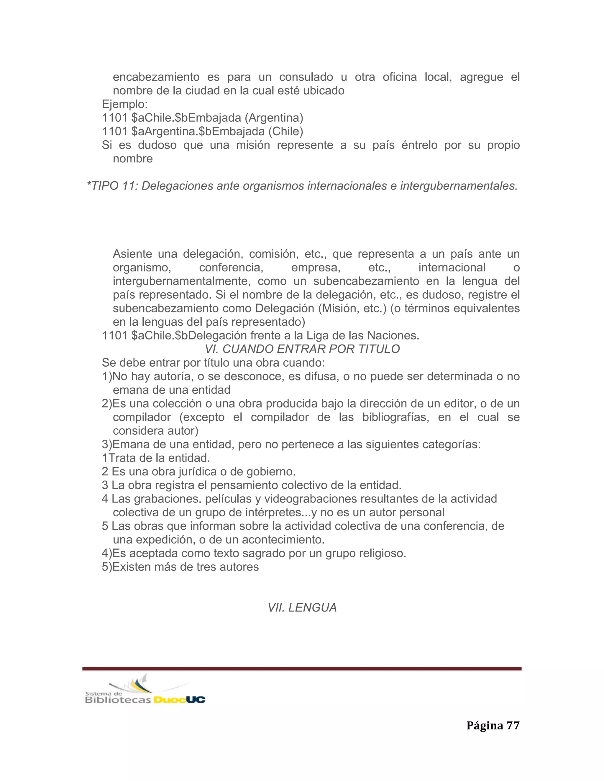   Página 77 
encabezamiento es para un consulado u otra oficina local, agregue el
nombre de la ciudad en la cual esté ubicado
Ejemplo:
1101 $aChile.$bEmbajada (Argentina)
1101 $aArgentina.$bEmbajada (Chile)
Si es dudoso que una misión represente a su país éntrelo por su propio
nombre
*TIPO 11: Delegaciones ante organismos internacionales e intergubernamentales.
Asiente una delegación, comisión, etc., que representa a un país ante un
organismo, conferencia, empresa, etc., internacional o
intergubernamentalmente, como un subencabezamiento en la lengua del
país representado. Si el nombre de la delegación, etc., es dudoso, registre el
subencabezamiento como Delegación (Misión, etc.) (o términos equivalentes
en la lenguas del país representado)
1101 $aChile.$bDelegación frente a la Liga de las Naciones.
VI. CUANDO ENTRAR POR TITULO
Se debe entrar por título una obra cuando:
1)No hay autoría, o se desconoce, es difusa, o no puede ser determinada o no
emana de una entidad
2)Es una colección o una obra producida bajo la dirección de un editor, o de un
compilador (excepto el compilador de las bibliografías, en el cual se
considera autor)
3)Emana de una entidad, pero no pertenece a las siguientes categorías:
1Trata de la entidad.
2 Es una obra jurídica o de gobierno.
3 La obra registra el pensamiento colectivo de la entidad.
4 Las grabaciones. películas y videograbaciones resultantes de la actividad
colectiva de un grupo de intérpretes...y no es un autor personal
5 Las obras que informan sobre la actividad colectiva de una conferencia, de
una expedición, o de un acontecimiento.
4)Es aceptada como texto sagrado por un grupo religioso.
5)Existen más de tres autores
VII. LENGUA
 