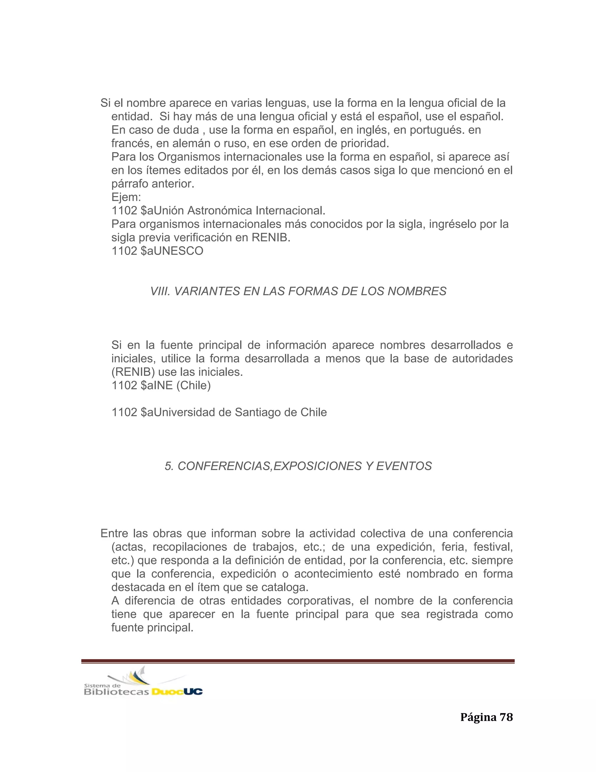   Página 78 
Si el nombre aparece en varias lenguas, use la forma en la lengua oficial de la
entidad. Si hay más de una lengua oficial y está el español, use el español.
En caso de duda , use la forma en español, en inglés, en portugués. en
francés, en alemán o ruso, en ese orden de prioridad.
Para los Organismos internacionales use la forma en español, si aparece así
en los ítemes editados por él, en los demás casos siga lo que mencionó en el
párrafo anterior.
Ejem:
1102 $aUnión Astronómica Internacional.
Para organismos internacionales más conocidos por la sigla, ingréselo por la
sigla previa verificación en RENIB.
1102 $aUNESCO
VIII. VARIANTES EN LAS FORMAS DE LOS NOMBRES
Si en la fuente principal de información aparece nombres desarrollados e
iniciales, utilice la forma desarrollada a menos que la base de autoridades
(RENIB) use las iniciales.
1102 $aINE (Chile)
1102 $aUniversidad de Santiago de Chile
5. CONFERENCIAS,EXPOSICIONES Y EVENTOS
Entre las obras que informan sobre la actividad colectiva de una conferencia
(actas, recopilaciones de trabajos, etc.; de una expedición, feria, festival,
etc.) que responda a la definición de entidad, por la conferencia, etc. siempre
que la conferencia, expedición o acontecimiento esté nombrado en forma
destacada en el ítem que se cataloga.
A diferencia de otras entidades corporativas, el nombre de la conferencia
tiene que aparecer en la fuente principal para que sea registrada como
fuente principal.
 