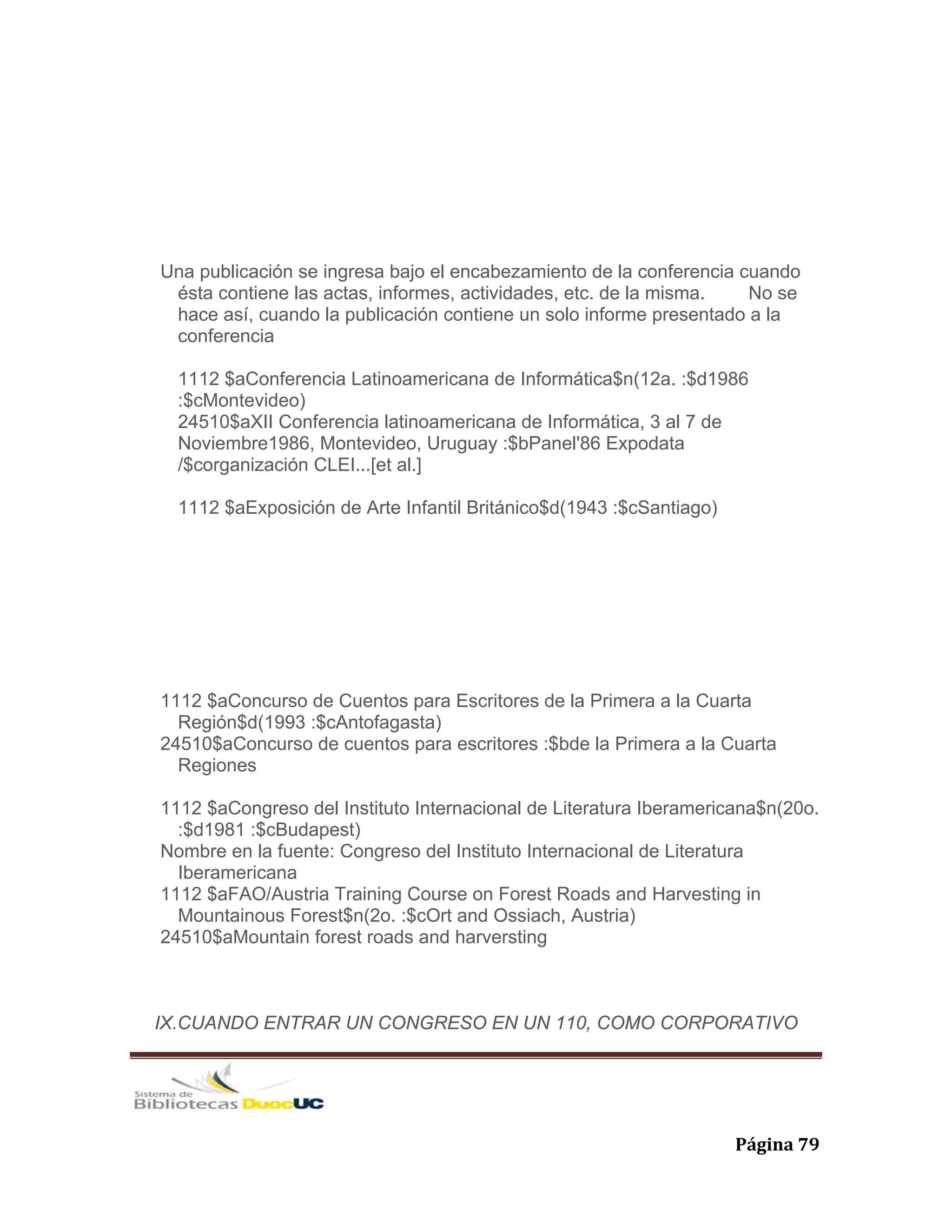   Página 79 
Una publicación se ingresa bajo el encabezamiento de la conferencia cuando
ésta contiene las actas, informes, actividades, etc. de la misma. No se
hace así, cuando la publicación contiene un solo informe presentado a la
conferencia
1112 $aConferencia Latinoamericana de Informática$n(12a. :$d1986
:$cMontevideo)
24510$aXII Conferencia latinoamericana de Informática, 3 al 7 de
Noviembre1986, Montevideo, Uruguay :$bPanel'86 Expodata
/$corganización CLEI...[et al.]
1112 $aExposición de Arte Infantil Británico$d(1943 :$cSantiago)
1112 $aConcurso de Cuentos para Escritores de la Primera a la Cuarta
Región$d(1993 :$cAntofagasta)
24510$aConcurso de cuentos para escritores :$bde la Primera a la Cuarta
Regiones
1112 $aCongreso del Instituto Internacional de Literatura Iberamericana$n(20o.
:$d1981 :$cBudapest)
Nombre en la fuente: Congreso del Instituto Internacional de Literatura
Iberamericana
1112 $aFAO/Austria Training Course on Forest Roads and Harvesting in
Mountainous Forest$n(2o. :$cOrt and Ossiach, Austria)
24510$aMountain forest roads and harversting
IX.CUANDO ENTRAR UN CONGRESO EN UN 110, COMO CORPORATIVO
 