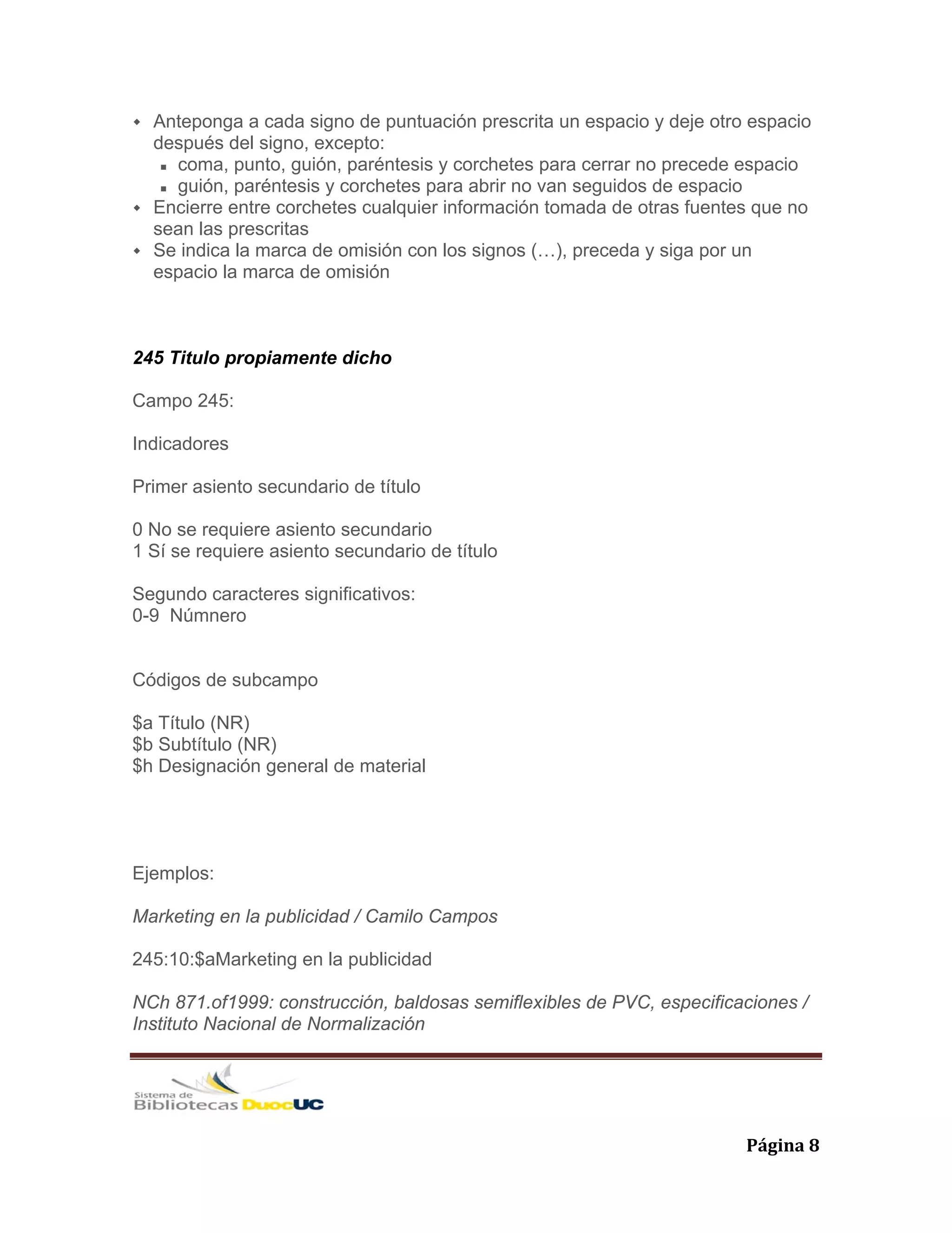   Página 8 
Anteponga a cada signo de puntuación prescrita un espacio y deje otro espacio
después del signo, excepto:
coma, punto, guión, paréntesis y corchetes para cerrar no precede espacio
guión, paréntesis y corchetes para abrir no van seguidos de espacio
Encierre entre corchetes cualquier información tomada de otras fuentes que no
sean las prescritas
Se indica la marca de omisión con los signos (…), preceda y siga por un
espacio la marca de omisión
245 Titulo propiamente dicho
Campo 245:
Indicadores
Primer asiento secundario de título
0 No se requiere asiento secundario
1 Sí se requiere asiento secundario de título
Segundo caracteres significativos:
0-9 Númnero
Códigos de subcampo
$a Título (NR)
$b Subtítulo (NR)
$h Designación general de material
Ejemplos:
Marketing en la publicidad / Camilo Campos
245:10:$aMarketing en la publicidad
NCh 871.of1999: construcción, baldosas semiflexibles de PVC, especificaciones /
Instituto Nacional de Normalización
 