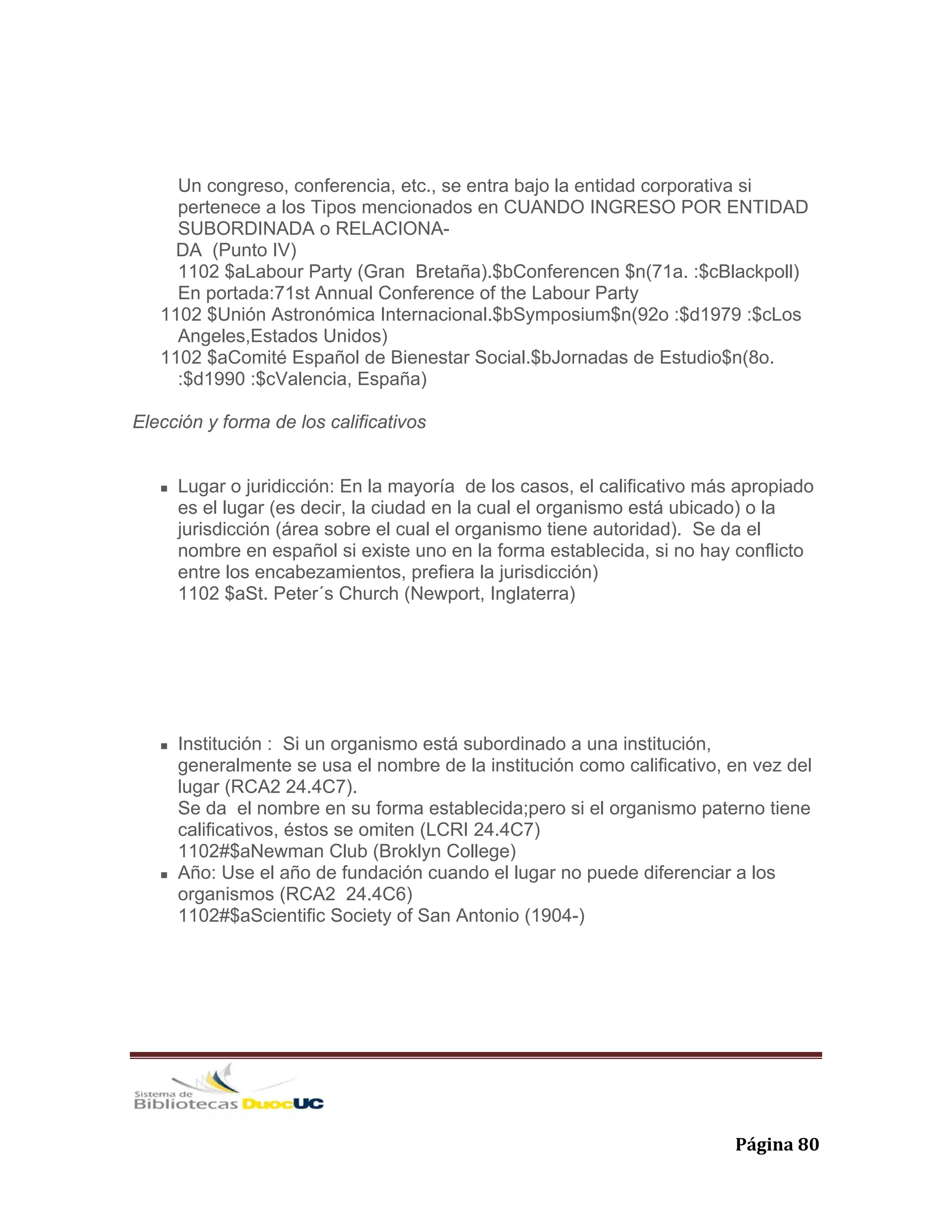   Página 80 
Un congreso, conferencia, etc., se entra bajo la entidad corporativa si
pertenece a los Tipos mencionados en CUANDO INGRESO POR ENTIDAD
SUBORDINADA o RELACIONA-
DA (Punto IV)
1102 $aLabour Party (Gran Bretaña).$bConferencen $n(71a. :$cBlackpoll)
En portada:71st Annual Conference of the Labour Party
1102 $Unión Astronómica Internacional.$bSymposium$n(92o :$d1979 :$cLos
Angeles,Estados Unidos)
1102 $aComité Español de Bienestar Social.$bJornadas de Estudio$n(8o.
:$d1990 :$cValencia, España)
Elección y forma de los calificativos
Lugar o juridicción: En la mayoría de los casos, el calificativo más apropiado
es el lugar (es decir, la ciudad en la cual el organismo está ubicado) o la
jurisdicción (área sobre el cual el organismo tiene autoridad). Se da el
nombre en español si existe uno en la forma establecida, si no hay conflicto
entre los encabezamientos, prefiera la jurisdicción)
1102 $aSt. Peter´s Church (Newport, Inglaterra)
Institución : Si un organismo está subordinado a una institución,
generalmente se usa el nombre de la institución como calificativo, en vez del
lugar (RCA2 24.4C7).
Se da el nombre en su forma establecida;pero si el organismo paterno tiene
calificativos, éstos se omiten (LCRI 24.4C7)
1102#$aNewman Club (Broklyn College)
Año: Use el año de fundación cuando el lugar no puede diferenciar a los
organismos (RCA2 24.4C6)
1102#$aScientific Society of San Antonio (1904-)
 