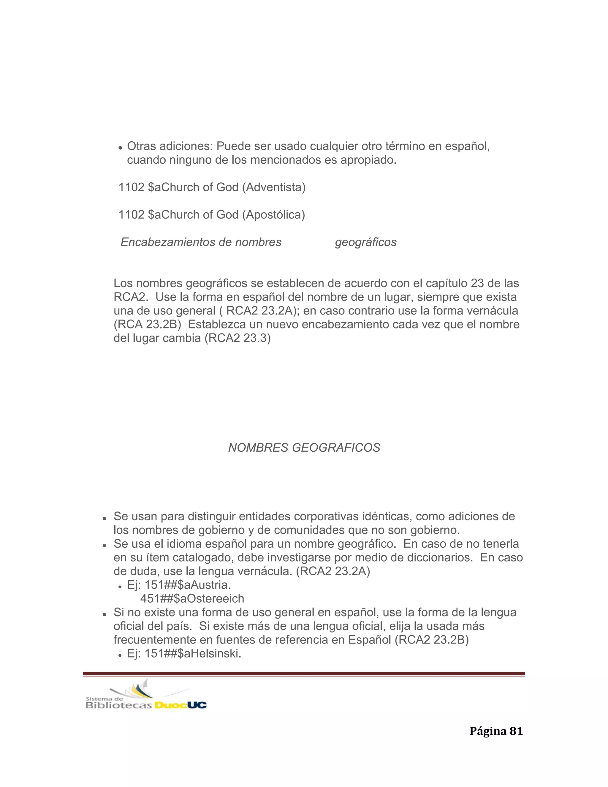   Página 81 
Otras adiciones: Puede ser usado cualquier otro término en español,
cuando ninguno de los mencionados es apropiado.
1102 $aChurch of God (Adventista)
1102 $aChurch of God (Apostólica)
Encabezamientos de nombres geográficos
Los nombres geográficos se establecen de acuerdo con el capítulo 23 de las
RCA2. Use la forma en español del nombre de un lugar, siempre que exista
una de uso general ( RCA2 23.2A); en caso contrario use la forma vernácula
(RCA 23.2B) Establezca un nuevo encabezamiento cada vez que el nombre
del lugar cambia (RCA2 23.3)
NOMBRES GEOGRAFICOS
Se usan para distinguir entidades corporativas idénticas, como adiciones de
los nombres de gobierno y de comunidades que no son gobierno.
Se usa el idioma español para un nombre geográfico. En caso de no tenerla
en su ítem catalogado, debe investigarse por medio de diccionarios. En caso
de duda, use la lengua vernácula. (RCA2 23.2A)
Ej: 151##$aAustria.
451##$aOstereeich
Si no existe una forma de uso general en español, use la forma de la lengua
oficial del país. Si existe más de una lengua oficial, elija la usada más
frecuentemente en fuentes de referencia en Español (RCA2 23.2B)
Ej: 151##$aHelsinski.
 