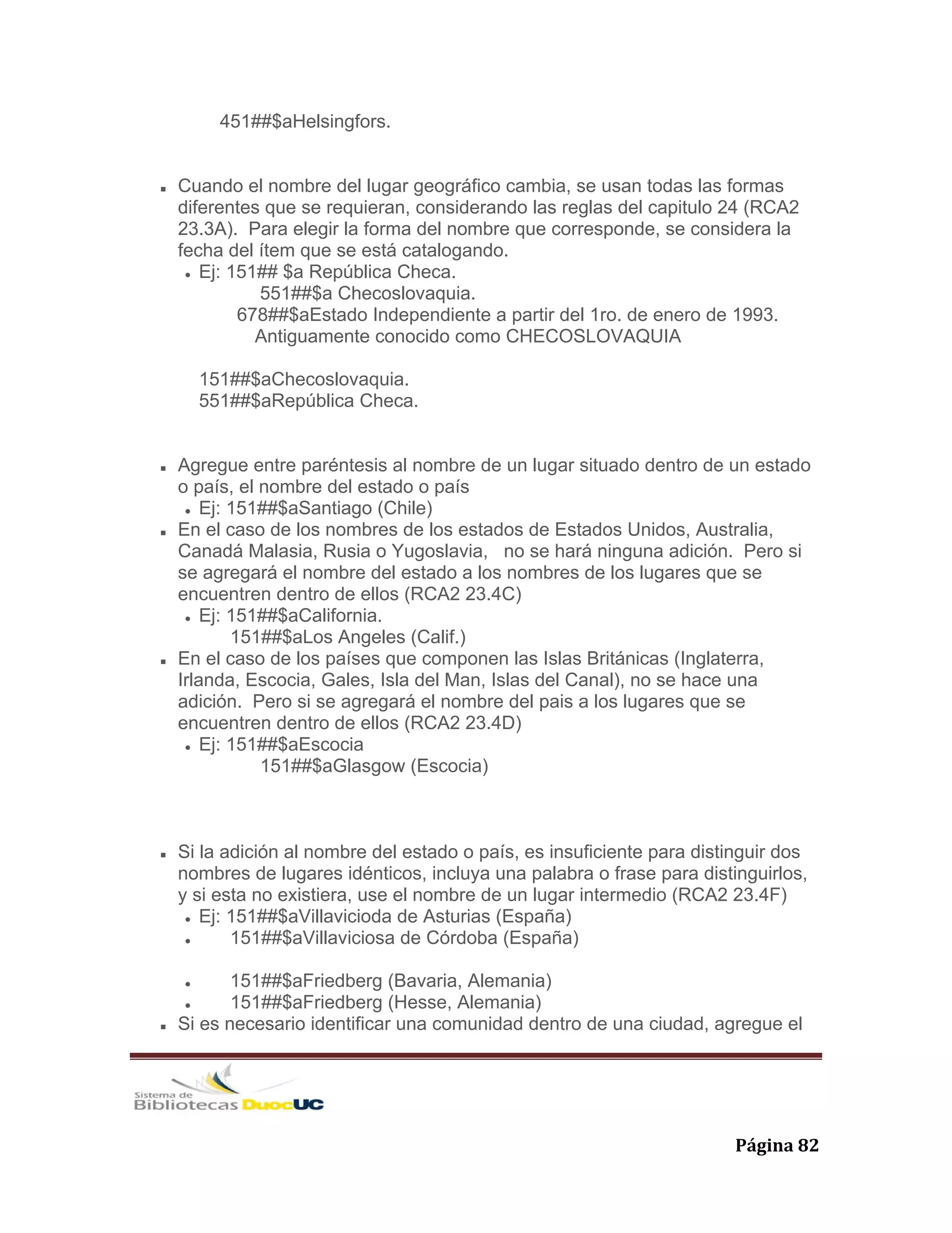   Página 82 
451##$aHelsingfors.
Cuando el nombre del lugar geográfico cambia, se usan todas las formas
diferentes que se requieran, considerando las reglas del capitulo 24 (RCA2
23.3A). Para elegir la forma del nombre que corresponde, se considera la
fecha del ítem que se está catalogando.
Ej: 151## $a República Checa.
551##$a Checoslovaquia.
678##$aEstado Independiente a partir del 1ro. de enero de 1993.
Antiguamente conocido como CHECOSLOVAQUIA
151##$aChecoslovaquia.
551##$aRepública Checa.
Agregue entre paréntesis al nombre de un lugar situado dentro de un estado
o país, el nombre del estado o país
Ej: 151##$aSantiago (Chile)
En el caso de los nombres de los estados de Estados Unidos, Australia,
Canadá Malasia, Rusia o Yugoslavia, no se hará ninguna adición. Pero si
se agregará el nombre del estado a los nombres de los lugares que se
encuentren dentro de ellos (RCA2 23.4C)
Ej: 151##$aCalifornia.
151##$aLos Angeles (Calif.)
En el caso de los países que componen las Islas Británicas (Inglaterra,
Irlanda, Escocia, Gales, Isla del Man, Islas del Canal), no se hace una
adición. Pero si se agregará el nombre del pais a los lugares que se
encuentren dentro de ellos (RCA2 23.4D)
Ej: 151##$aEscocia
151##$aGlasgow (Escocia)
Si la adición al nombre del estado o país, es insuficiente para distinguir dos
nombres de lugares idénticos, incluya una palabra o frase para distinguirlos,
y si esta no existiera, use el nombre de un lugar intermedio (RCA2 23.4F)
Ej: 151##$aVillavicioda de Asturias (España)
151##$aVillaviciosa de Córdoba (España)
151##$aFriedberg (Bavaria, Alemania)
151##$aFriedberg (Hesse, Alemania)
Si es necesario identificar una comunidad dentro de una ciudad, agregue el
 
