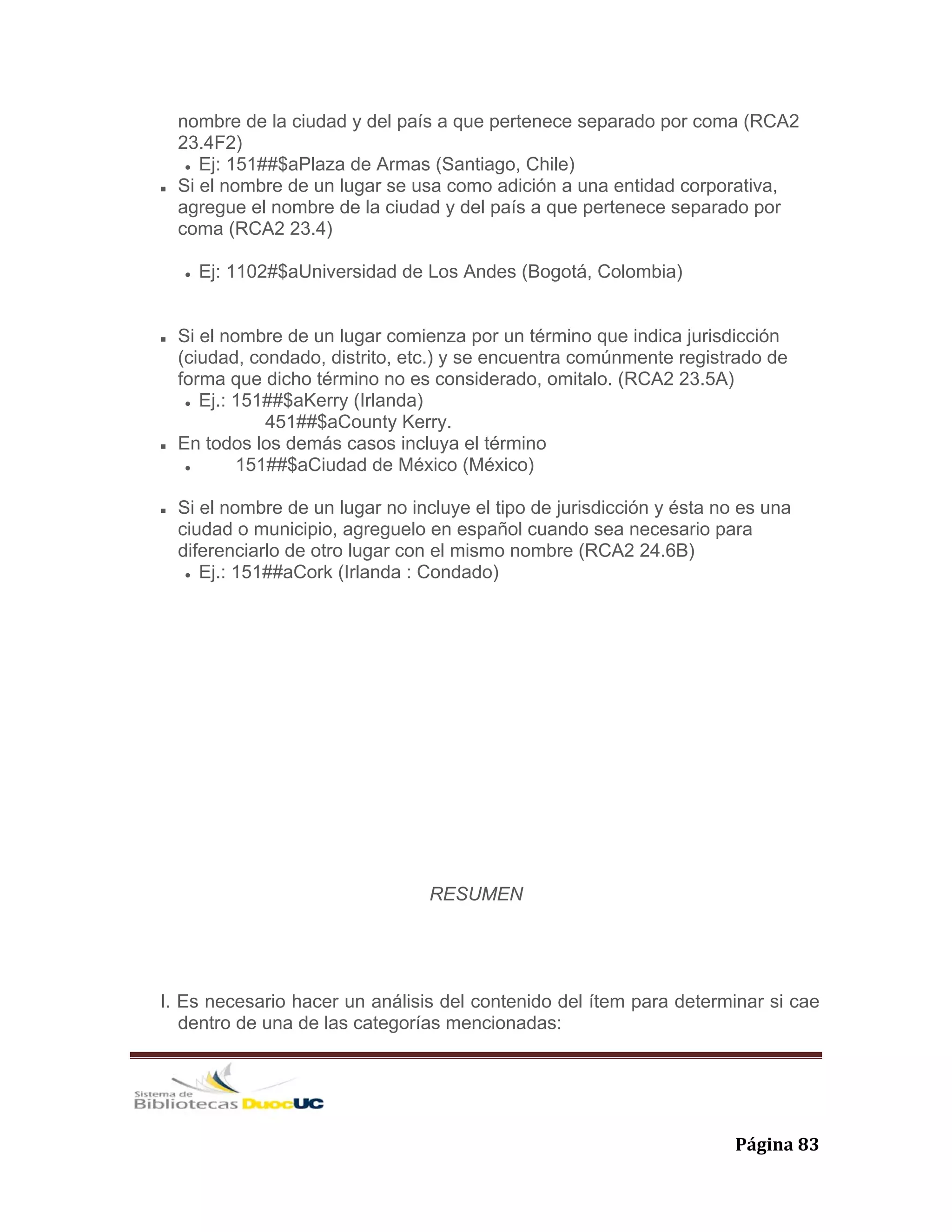   Página 83 
nombre de la ciudad y del país a que pertenece separado por coma (RCA2
23.4F2)
Ej: 151##$aPlaza de Armas (Santiago, Chile)
Si el nombre de un lugar se usa como adición a una entidad corporativa,
agregue el nombre de la ciudad y del país a que pertenece separado por
coma (RCA2 23.4)
Ej: 1102#$aUniversidad de Los Andes (Bogotá, Colombia)
Si el nombre de un lugar comienza por un término que indica jurisdicción
(ciudad, condado, distrito, etc.) y se encuentra comúnmente registrado de
forma que dicho término no es considerado, omitalo. (RCA2 23.5A)
Ej.: 151##$aKerry (Irlanda)
451##$aCounty Kerry.
En todos los demás casos incluya el término
151##$aCiudad de México (México)
Si el nombre de un lugar no incluye el tipo de jurisdicción y ésta no es una
ciudad o municipio, agreguelo en español cuando sea necesario para
diferenciarlo de otro lugar con el mismo nombre (RCA2 24.6B)
Ej.: 151##aCork (Irlanda : Condado)
RESUMEN
I. Es necesario hacer un análisis del contenido del ítem para determinar si cae
dentro de una de las categorías mencionadas:
 