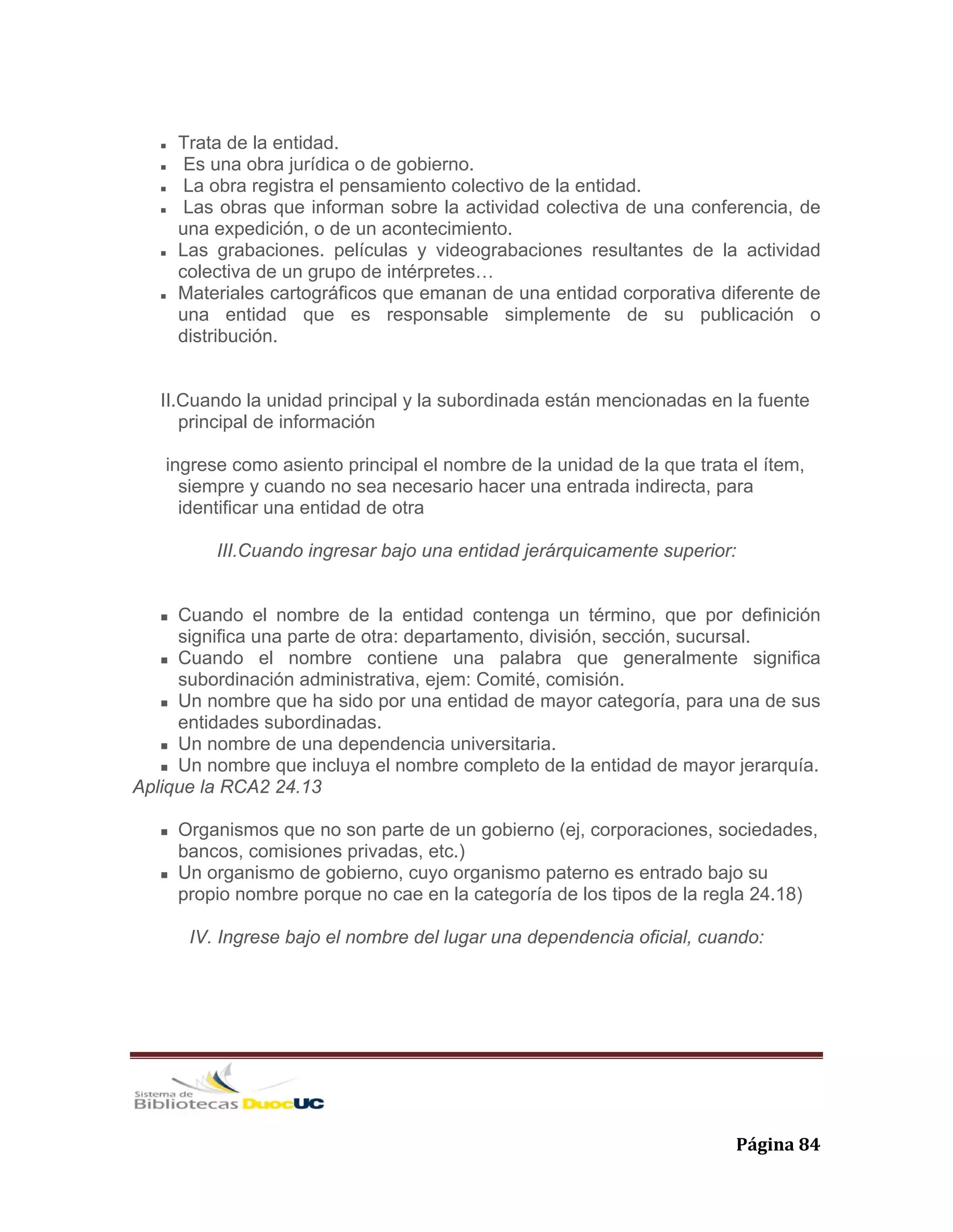   Página 84 
Trata de la entidad.
Es una obra jurídica o de gobierno.
La obra registra el pensamiento colectivo de la entidad.
Las obras que informan sobre la actividad colectiva de una conferencia, de
una expedición, o de un acontecimiento.
Las grabaciones. películas y videograbaciones resultantes de la actividad
colectiva de un grupo de intérpretes…
Materiales cartográficos que emanan de una entidad corporativa diferente de
una entidad que es responsable simplemente de su publicación o
distribución.
II.Cuando la unidad principal y la subordinada están mencionadas en la fuente
principal de información
ingrese como asiento principal el nombre de la unidad de la que trata el ítem,
siempre y cuando no sea necesario hacer una entrada indirecta, para
identificar una entidad de otra
III.Cuando ingresar bajo una entidad jerárquicamente superior:
Cuando el nombre de la entidad contenga un término, que por definición
significa una parte de otra: departamento, división, sección, sucursal.
Cuando el nombre contiene una palabra que generalmente significa
subordinación administrativa, ejem: Comité, comisión.
Un nombre que ha sido por una entidad de mayor categoría, para una de sus
entidades subordinadas.
Un nombre de una dependencia universitaria.
Un nombre que incluya el nombre completo de la entidad de mayor jerarquía.
Aplique la RCA2 24.13
Organismos que no son parte de un gobierno (ej, corporaciones, sociedades,
bancos, comisiones privadas, etc.)
Un organismo de gobierno, cuyo organismo paterno es entrado bajo su
propio nombre porque no cae en la categoría de los tipos de la regla 24.18)
IV. Ingrese bajo el nombre del lugar una dependencia oficial, cuando:
 