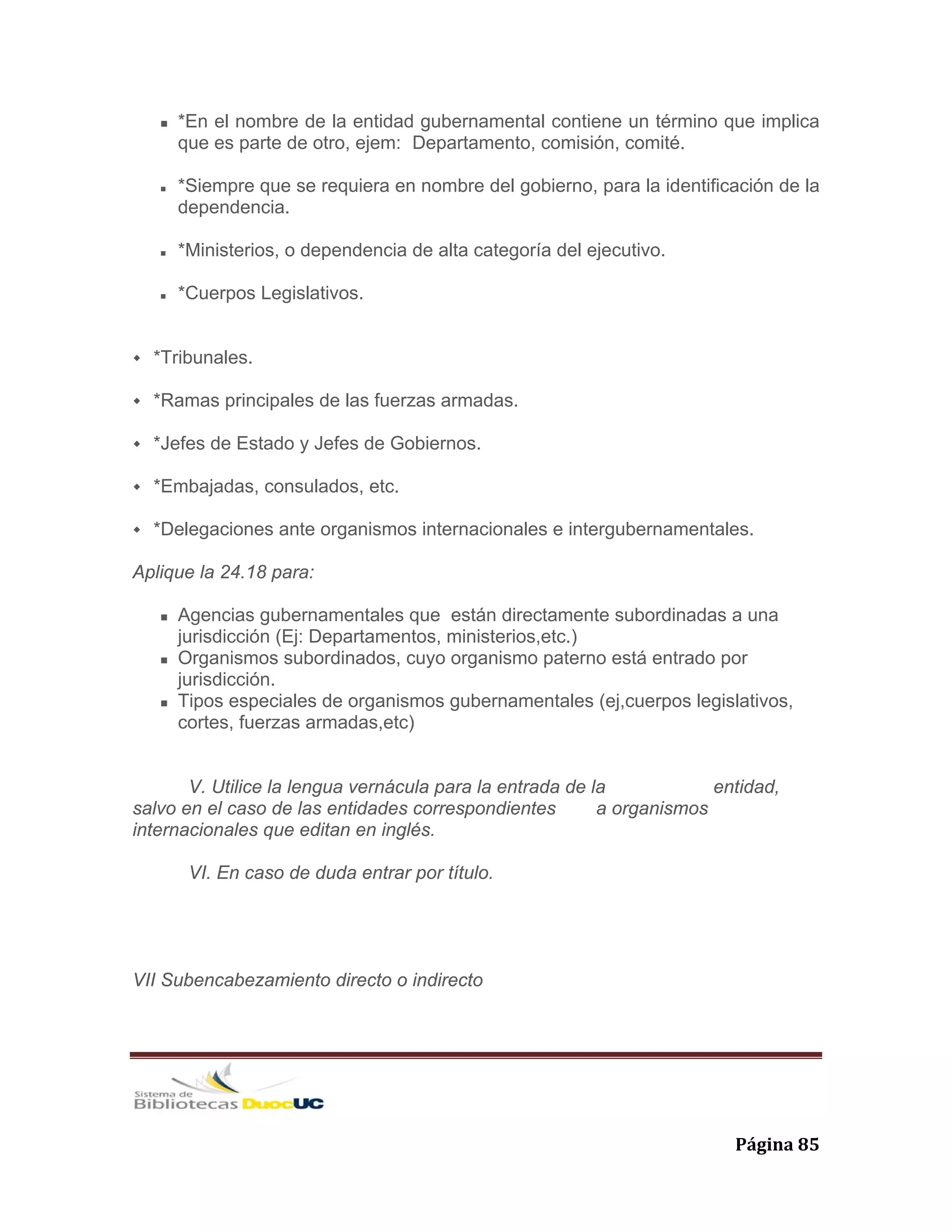   Página 85 
*En el nombre de la entidad gubernamental contiene un término que implica
que es parte de otro, ejem: Departamento, comisión, comité.
*Siempre que se requiera en nombre del gobierno, para la identificación de la
dependencia.
*Ministerios, o dependencia de alta categoría del ejecutivo.
*Cuerpos Legislativos.
*Tribunales.
*Ramas principales de las fuerzas armadas.
*Jefes de Estado y Jefes de Gobiernos.
*Embajadas, consulados, etc.
*Delegaciones ante organismos internacionales e intergubernamentales.
Aplique la 24.18 para:
Agencias gubernamentales que están directamente subordinadas a una
jurisdicción (Ej: Departamentos, ministerios,etc.)
Organismos subordinados, cuyo organismo paterno está entrado por
jurisdicción.
Tipos especiales de organismos gubernamentales (ej,cuerpos legislativos,
cortes, fuerzas armadas,etc)
V. Utilice la lengua vernácula para la entrada de la entidad,
salvo en el caso de las entidades correspondientes a organismos
internacionales que editan en inglés.
VI. En caso de duda entrar por título.
VII Subencabezamiento directo o indirecto
 