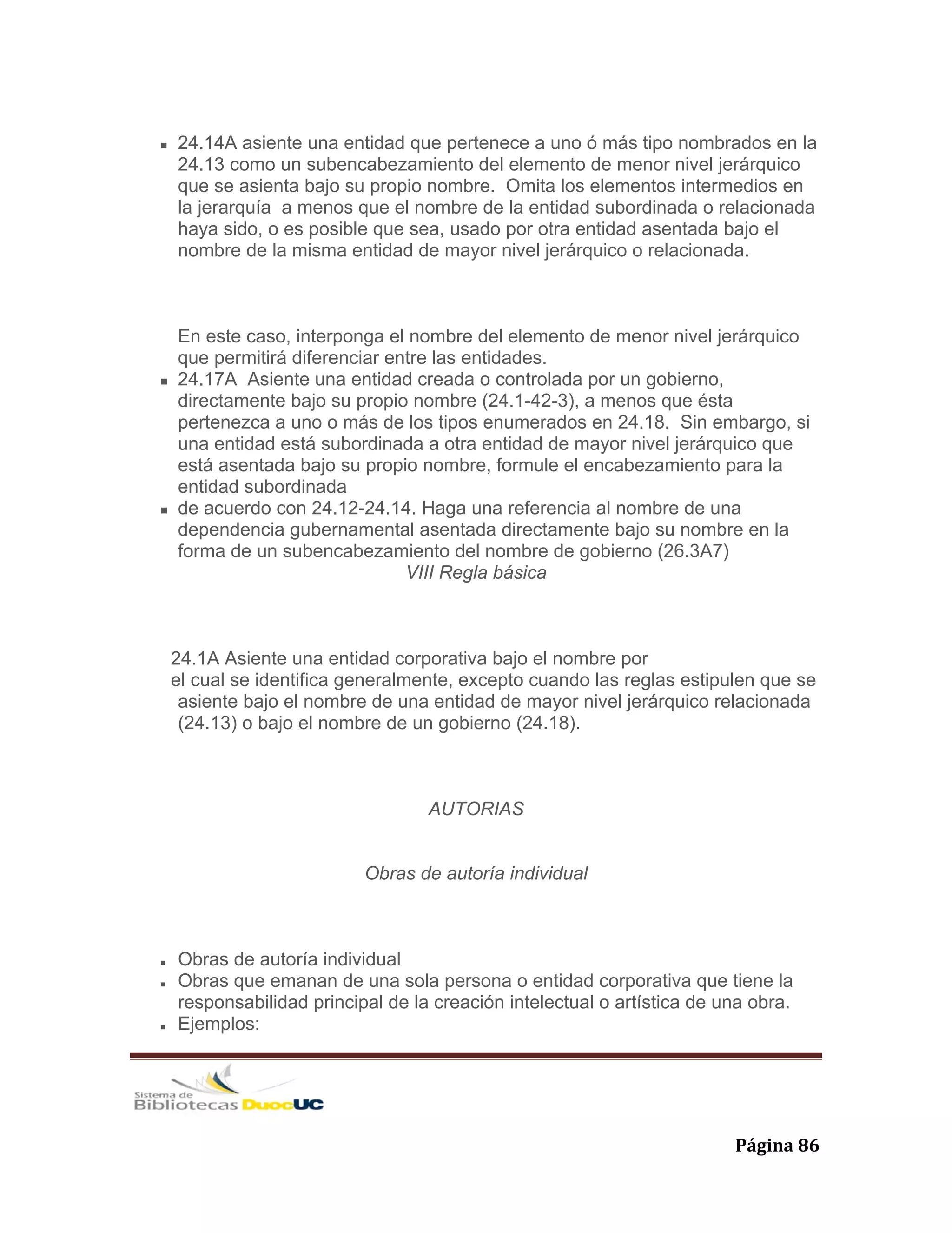   Página 86 
24.14A asiente una entidad que pertenece a uno ó más tipo nombrados en la
24.13 como un subencabezamiento del elemento de menor nivel jerárquico
que se asienta bajo su propio nombre. Omita los elementos intermedios en
la jerarquía a menos que el nombre de la entidad subordinada o relacionada
haya sido, o es posible que sea, usado por otra entidad asentada bajo el
nombre de la misma entidad de mayor nivel jerárquico o relacionada.
En este caso, interponga el nombre del elemento de menor nivel jerárquico
que permitirá diferenciar entre las entidades.
24.17A Asiente una entidad creada o controlada por un gobierno,
directamente bajo su propio nombre (24.1-42-3), a menos que ésta
pertenezca a uno o más de los tipos enumerados en 24.18. Sin embargo, si
una entidad está subordinada a otra entidad de mayor nivel jerárquico que
está asentada bajo su propio nombre, formule el encabezamiento para la
entidad subordinada
de acuerdo con 24.12-24.14. Haga una referencia al nombre de una
dependencia gubernamental asentada directamente bajo su nombre en la
forma de un subencabezamiento del nombre de gobierno (26.3A7)
VIII Regla básica
24.1A Asiente una entidad corporativa bajo el nombre por
el cual se identifica generalmente, excepto cuando las reglas estipulen que se
asiente bajo el nombre de una entidad de mayor nivel jerárquico relacionada
(24.13) o bajo el nombre de un gobierno (24.18).
AUTORIAS
Obras de autoría individual
Obras de autoría individual
Obras que emanan de una sola persona o entidad corporativa que tiene la
responsabilidad principal de la creación intelectual o artística de una obra.
Ejemplos:
 