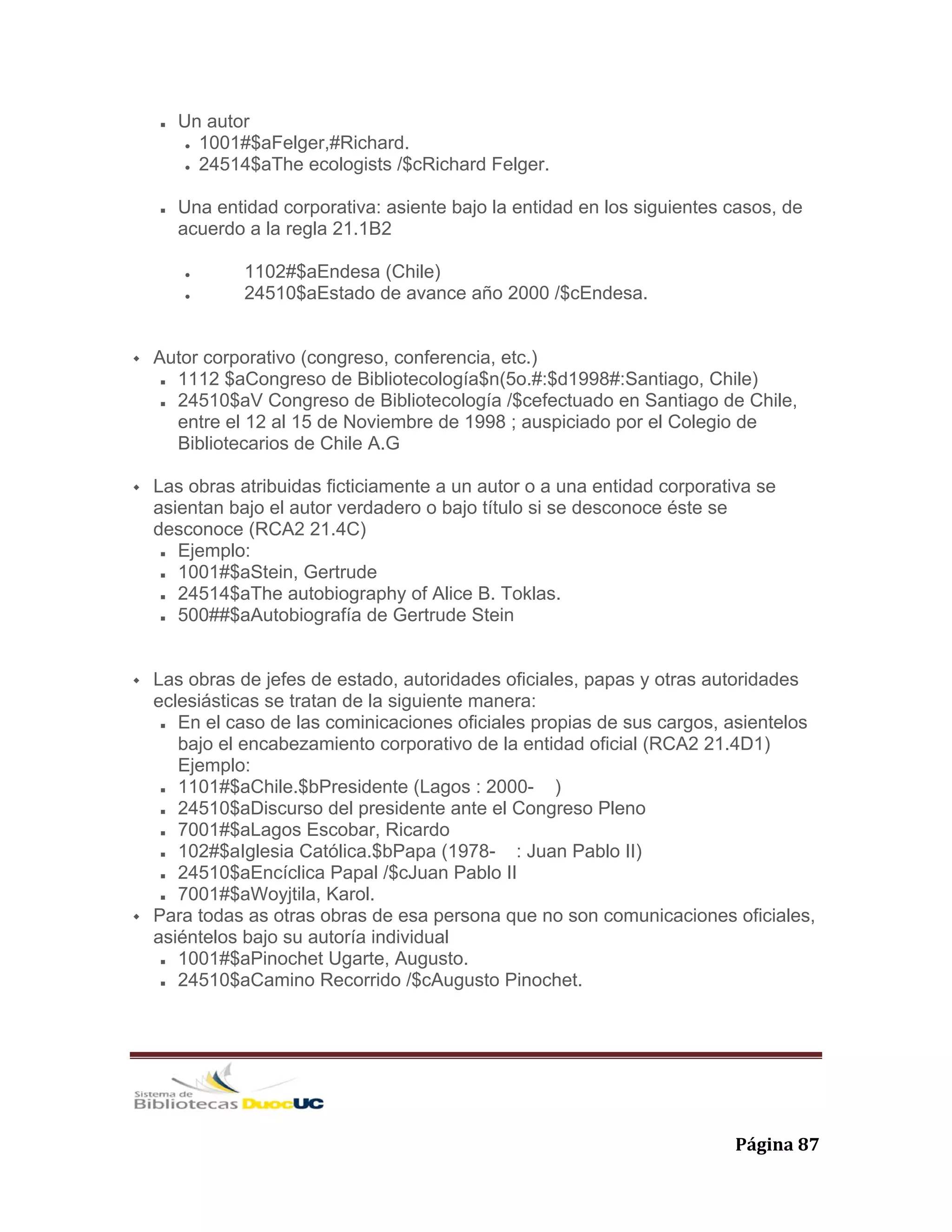   Página 87 
Un autor
1001#$aFelger,#Richard.
24514$aThe ecologists /$cRichard Felger.
Una entidad corporativa: asiente bajo la entidad en los siguientes casos, de
acuerdo a la regla 21.1B2
1102#$aEndesa (Chile)
24510$aEstado de avance año 2000 /$cEndesa.
Autor corporativo (congreso, conferencia, etc.)
1112 $aCongreso de Bibliotecología$n(5o.#:$d1998#:Santiago, Chile)
24510$aV Congreso de Bibliotecología /$cefectuado en Santiago de Chile,
entre el 12 al 15 de Noviembre de 1998 ; auspiciado por el Colegio de
Bibliotecarios de Chile A.G
Las obras atribuidas ficticiamente a un autor o a una entidad corporativa se
asientan bajo el autor verdadero o bajo título si se desconoce éste se
desconoce (RCA2 21.4C)
Ejemplo:
1001#$aStein, Gertrude
24514$aThe autobiography of Alice B. Toklas.
500##$aAutobiografía de Gertrude Stein
Las obras de jefes de estado, autoridades oficiales, papas y otras autoridades
eclesiásticas se tratan de la siguiente manera:
En el caso de las cominicaciones oficiales propias de sus cargos, asientelos
bajo el encabezamiento corporativo de la entidad oficial (RCA2 21.4D1)
Ejemplo:
1101#$aChile.$bPresidente (Lagos : 2000- )
24510$aDiscurso del presidente ante el Congreso Pleno
7001#$aLagos Escobar, Ricardo
102#$aIglesia Católica.$bPapa (1978- : Juan Pablo II)
24510$aEncíclica Papal /$cJuan Pablo II
7001#$aWoyjtila, Karol.
Para todas as otras obras de esa persona que no son comunicaciones oficiales,
asiéntelos bajo su autoría individual
1001#$aPinochet Ugarte, Augusto.
24510$aCamino Recorrido /$cAugusto Pinochet.
 