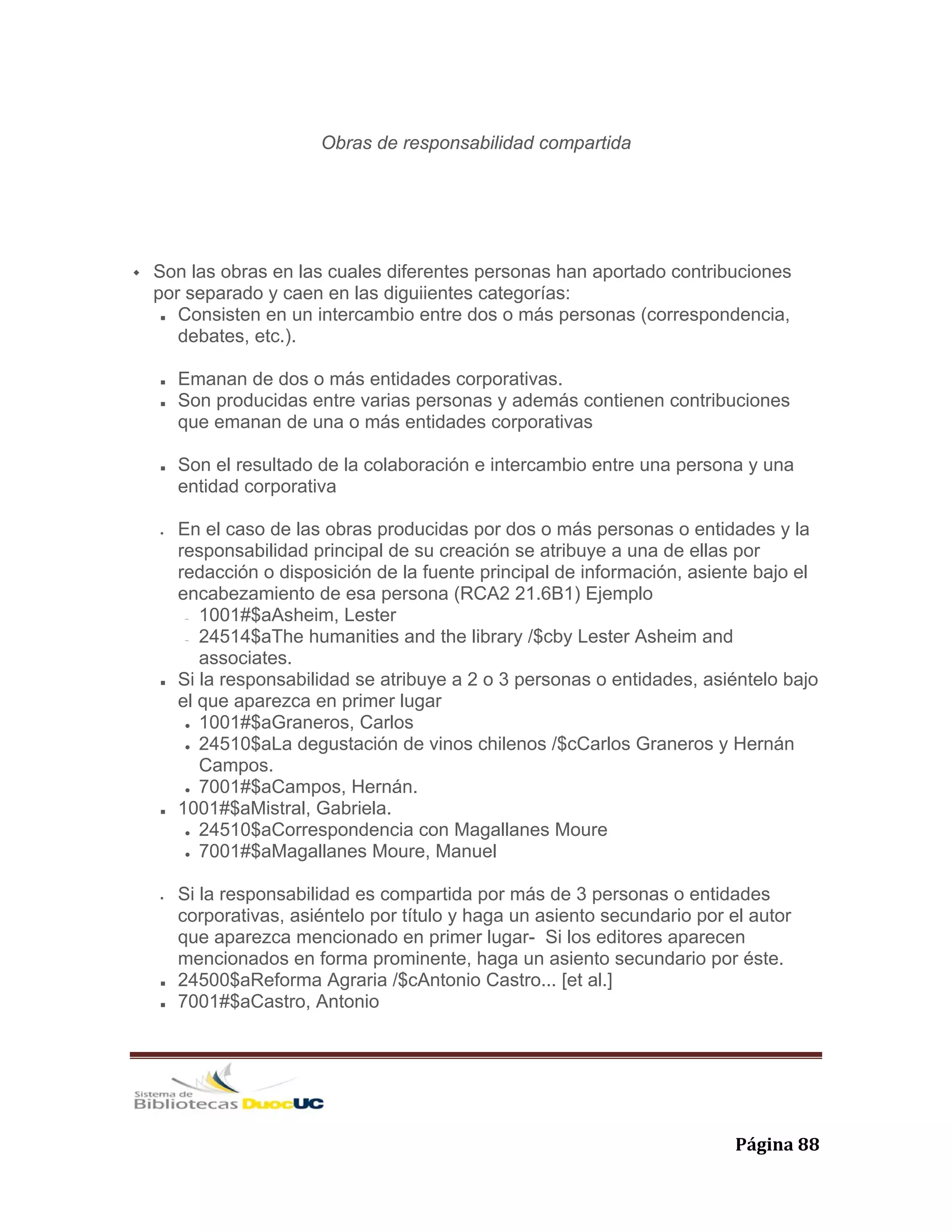   Página 88 
Obras de responsabilidad compartida
Son las obras en las cuales diferentes personas han aportado contribuciones
por separado y caen en las diguiientes categorías:
Consisten en un intercambio entre dos o más personas (correspondencia,
debates, etc.).
Emanan de dos o más entidades corporativas.
Son producidas entre varias personas y además contienen contribuciones
que emanan de una o más entidades corporativas
Son el resultado de la colaboración e intercambio entre una persona y una
entidad corporativa
• En el caso de las obras producidas por dos o más personas o entidades y la
responsabilidad principal de su creación se atribuye a una de ellas por
redacción o disposición de la fuente principal de información, asiente bajo el
encabezamiento de esa persona (RCA2 21.6B1) Ejemplo
− 1001#$aAsheim, Lester
− 24514$aThe humanities and the library /$cby Lester Asheim and
associates.
Si la responsabilidad se atribuye a 2 o 3 personas o entidades, asiéntelo bajo
el que aparezca en primer lugar
1001#$aGraneros, Carlos
24510$aLa degustación de vinos chilenos /$cCarlos Graneros y Hernán
Campos.
7001#$aCampos, Hernán.
1001#$aMistral, Gabriela.
24510$aCorrespondencia con Magallanes Moure
7001#$aMagallanes Moure, Manuel
• Si la responsabilidad es compartida por más de 3 personas o entidades
corporativas, asiéntelo por título y haga un asiento secundario por el autor
que aparezca mencionado en primer lugar- Si los editores aparecen
mencionados en forma prominente, haga un asiento secundario por éste.
24500$aReforma Agraria /$cAntonio Castro... [et al.]
7001#$aCastro, Antonio
 