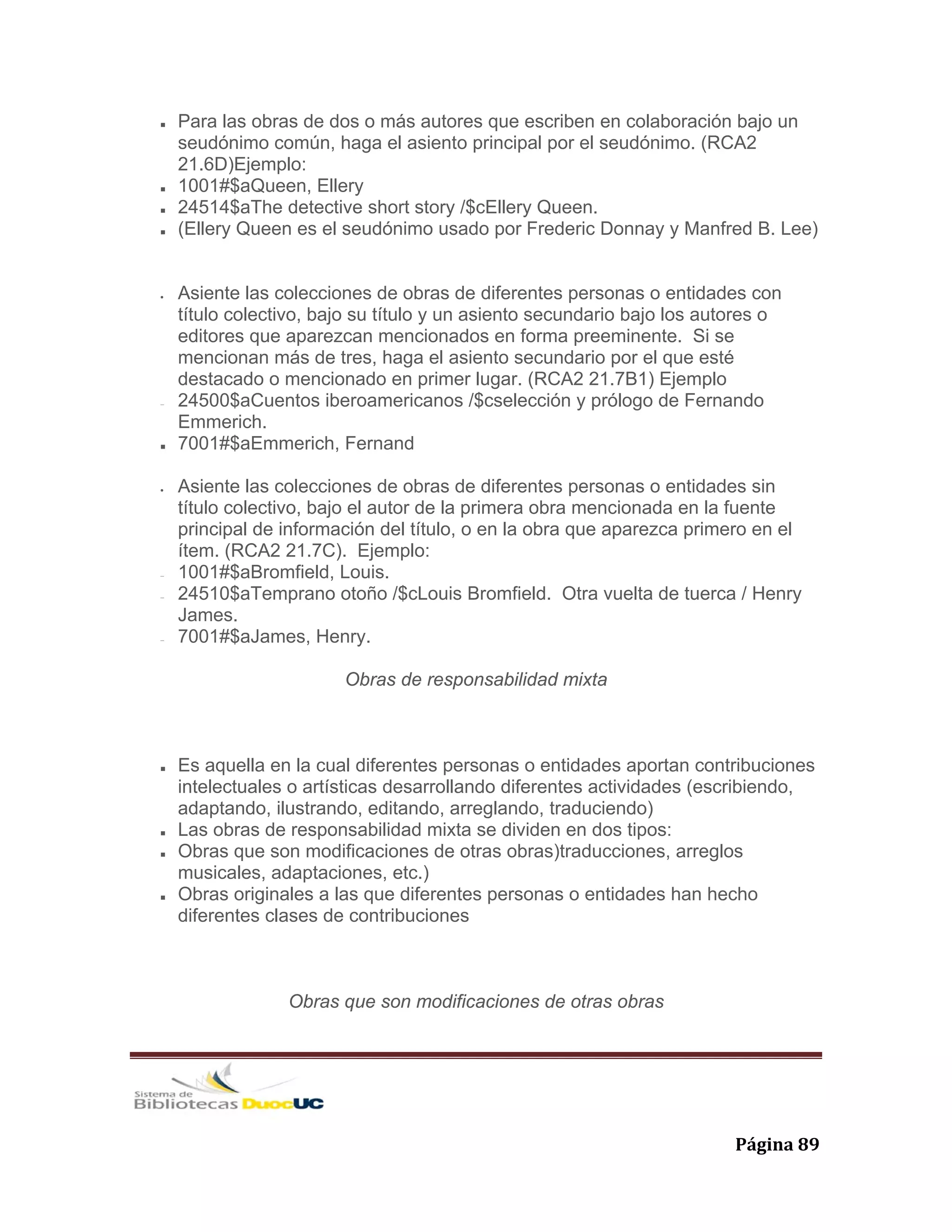   Página 89 
Para las obras de dos o más autores que escriben en colaboración bajo un
seudónimo común, haga el asiento principal por el seudónimo. (RCA2
21.6D)Ejemplo:
1001#$aQueen, Ellery
24514$aThe detective short story /$cEllery Queen.
(Ellery Queen es el seudónimo usado por Frederic Donnay y Manfred B. Lee)
• Asiente las colecciones de obras de diferentes personas o entidades con
título colectivo, bajo su título y un asiento secundario bajo los autores o
editores que aparezcan mencionados en forma preeminente. Si se
mencionan más de tres, haga el asiento secundario por el que esté
destacado o mencionado en primer lugar. (RCA2 21.7B1) Ejemplo
− 24500$aCuentos iberoamericanos /$cselección y prólogo de Fernando
Emmerich.
7001#$aEmmerich, Fernand
• Asiente las colecciones de obras de diferentes personas o entidades sin
título colectivo, bajo el autor de la primera obra mencionada en la fuente
principal de información del título, o en la obra que aparezca primero en el
ítem. (RCA2 21.7C). Ejemplo:
− 1001#$aBromfield, Louis.
− 24510$aTemprano otoño /$cLouis Bromfield. Otra vuelta de tuerca / Henry
James.
− 7001#$aJames, Henry.
Obras de responsabilidad mixta
Es aquella en la cual diferentes personas o entidades aportan contribuciones
intelectuales o artísticas desarrollando diferentes actividades (escribiendo,
adaptando, ilustrando, editando, arreglando, traduciendo)
Las obras de responsabilidad mixta se dividen en dos tipos:
Obras que son modificaciones de otras obras)traducciones, arreglos
musicales, adaptaciones, etc.)
Obras originales a las que diferentes personas o entidades han hecho
diferentes clases de contribuciones
Obras que son modificaciones de otras obras
 