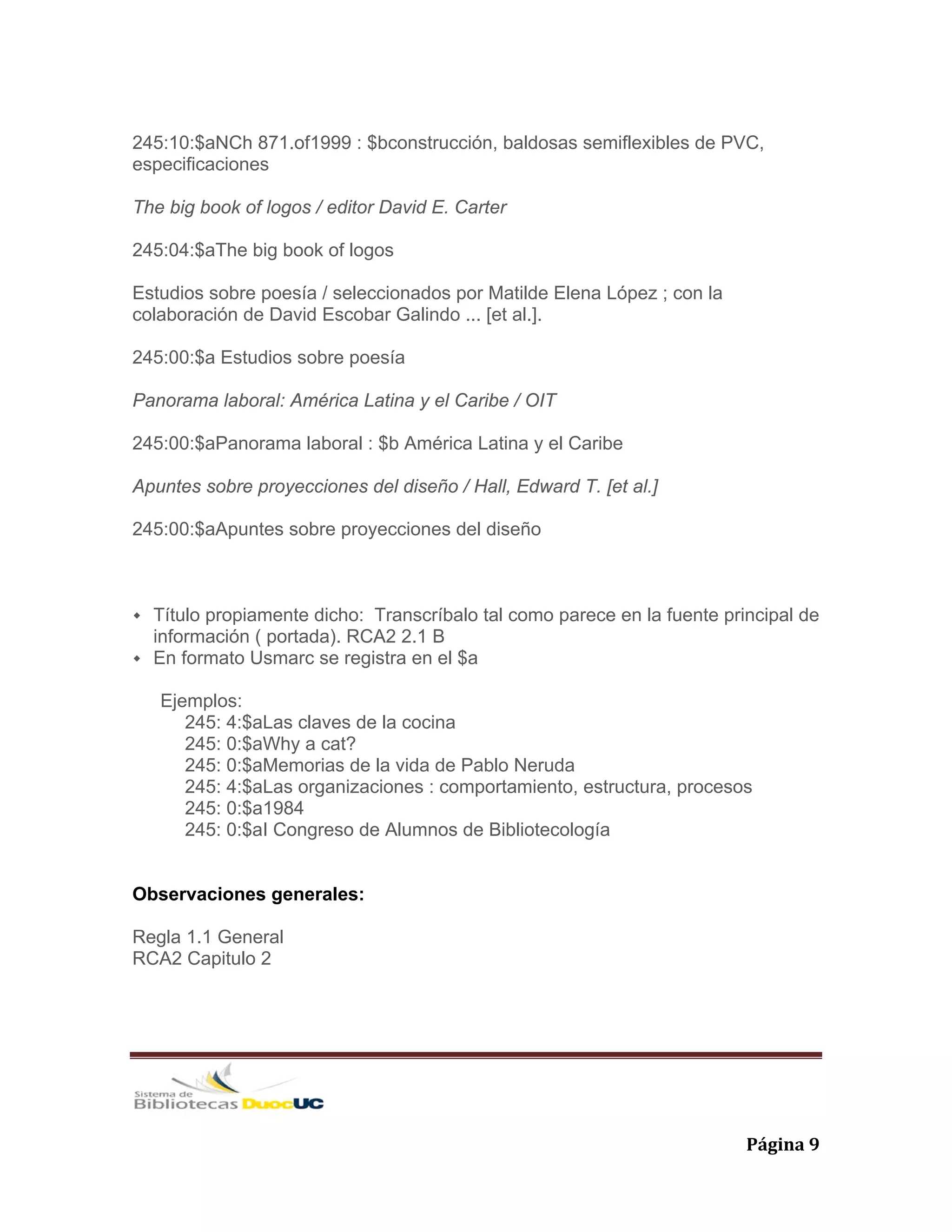   Página 9 
245:10:$aNCh 871.of1999 : $bconstrucción, baldosas semiflexibles de PVC,
especificaciones
The big book of logos / editor David E. Carter
245:04:$aThe big book of logos
Estudios sobre poesía / seleccionados por Matilde Elena López ; con la
colaboración de David Escobar Galindo ... [et al.].
245:00:$a Estudios sobre poesía
Panorama laboral: América Latina y el Caribe / OIT
245:00:$aPanorama laboral : $b América Latina y el Caribe
Apuntes sobre proyecciones del diseño / Hall, Edward T. [et al.]
245:00:$aApuntes sobre proyecciones del diseño
Título propiamente dicho: Transcríbalo tal como parece en la fuente principal de
información ( portada). RCA2 2.1 B
En formato Usmarc se registra en el $a
Ejemplos:
245: 4:$aLas claves de la cocina
245: 0:$aWhy a cat?
245: 0:$aMemorias de la vida de Pablo Neruda
245: 4:$aLas organizaciones : comportamiento, estructura, procesos
245: 0:$a1984
245: 0:$aI Congreso de Alumnos de Bibliotecología
Observaciones generales:
Regla 1.1 General
RCA2 Capitulo 2
 
