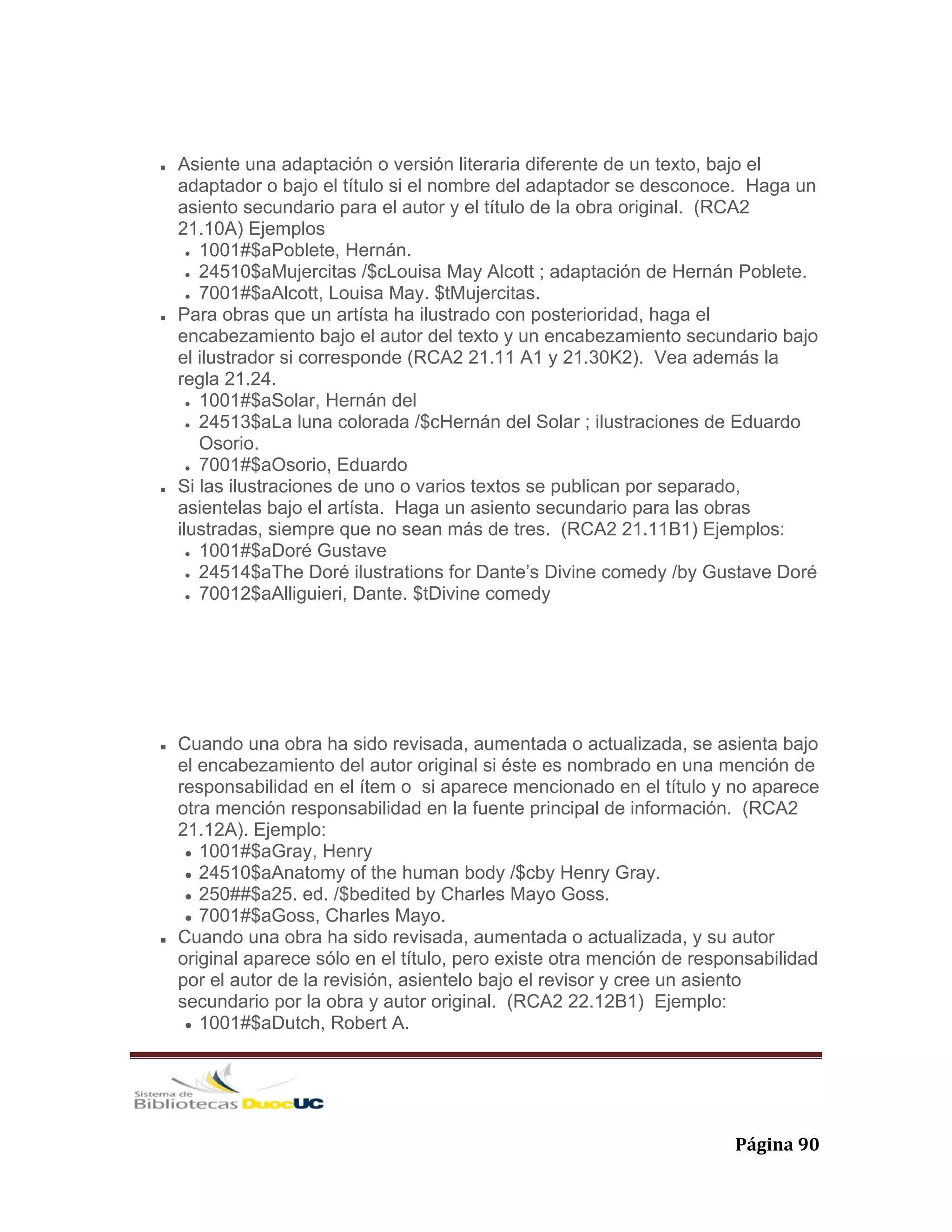   Página 90 
Asiente una adaptación o versión literaria diferente de un texto, bajo el
adaptador o bajo el título si el nombre del adaptador se desconoce. Haga un
asiento secundario para el autor y el título de la obra original. (RCA2
21.10A) Ejemplos
1001#$aPoblete, Hernán.
24510$aMujercitas /$cLouisa May Alcott ; adaptación de Hernán Poblete.
7001#$aAlcott, Louisa May. $tMujercitas.
Para obras que un artísta ha ilustrado con posterioridad, haga el
encabezamiento bajo el autor del texto y un encabezamiento secundario bajo
el ilustrador si corresponde (RCA2 21.11 A1 y 21.30K2). Vea además la
regla 21.24.
1001#$aSolar, Hernán del
24513$aLa luna colorada /$cHernán del Solar ; ilustraciones de Eduardo
Osorio.
7001#$aOsorio, Eduardo
Si las ilustraciones de uno o varios textos se publican por separado,
asientelas bajo el artísta. Haga un asiento secundario para las obras
ilustradas, siempre que no sean más de tres. (RCA2 21.11B1) Ejemplos:
1001#$aDoré Gustave
24514$aThe Doré ilustrations for Dante’s Divine comedy /by Gustave Doré
70012$aAlliguieri, Dante. $tDivine comedy
Cuando una obra ha sido revisada, aumentada o actualizada, se asienta bajo
el encabezamiento del autor original si éste es nombrado en una mención de
responsabilidad en el ítem o si aparece mencionado en el título y no aparece
otra mención responsabilidad en la fuente principal de información. (RCA2
21.12A). Ejemplo:
1001#$aGray, Henry
24510$aAnatomy of the human body /$cby Henry Gray.
250##$a25. ed. /$bedited by Charles Mayo Goss.
7001#$aGoss, Charles Mayo.
Cuando una obra ha sido revisada, aumentada o actualizada, y su autor
original aparece sólo en el título, pero existe otra mención de responsabilidad
por el autor de la revisión, asientelo bajo el revisor y cree un asiento
secundario por la obra y autor original. (RCA2 22.12B1) Ejemplo:
1001#$aDutch, Robert A.
 