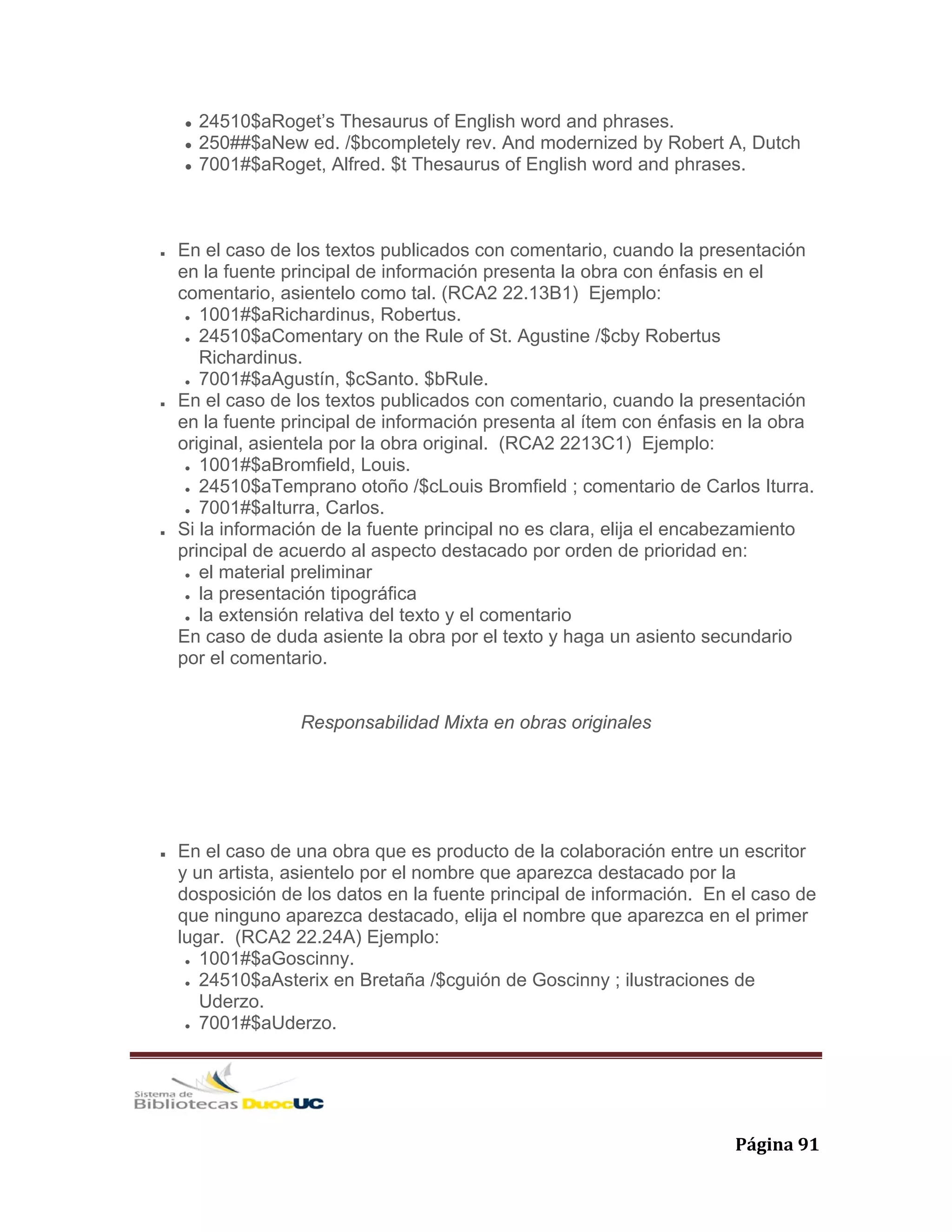   Página 91 
24510$aRoget’s Thesaurus of English word and phrases.
250##$aNew ed. /$bcompletely rev. And modernized by Robert A, Dutch
7001#$aRoget, Alfred. $t Thesaurus of English word and phrases.
En el caso de los textos publicados con comentario, cuando la presentación
en la fuente principal de información presenta la obra con énfasis en el
comentario, asientelo como tal. (RCA2 22.13B1) Ejemplo:
1001#$aRichardinus, Robertus.
24510$aComentary on the Rule of St. Agustine /$cby Robertus
Richardinus.
7001#$aAgustín, $cSanto. $bRule.
En el caso de los textos publicados con comentario, cuando la presentación
en la fuente principal de información presenta al ítem con énfasis en la obra
original, asientela por la obra original. (RCA2 2213C1) Ejemplo:
1001#$aBromfield, Louis.
24510$aTemprano otoño /$cLouis Bromfield ; comentario de Carlos Iturra.
7001#$aIturra, Carlos.
Si la información de la fuente principal no es clara, elija el encabezamiento
principal de acuerdo al aspecto destacado por orden de prioridad en:
el material preliminar
la presentación tipográfica
la extensión relativa del texto y el comentario
En caso de duda asiente la obra por el texto y haga un asiento secundario
por el comentario.
Responsabilidad Mixta en obras originales
En el caso de una obra que es producto de la colaboración entre un escritor
y un artista, asientelo por el nombre que aparezca destacado por la
dosposición de los datos en la fuente principal de información. En el caso de
que ninguno aparezca destacado, elija el nombre que aparezca en el primer
lugar. (RCA2 22.24A) Ejemplo:
1001#$aGoscinny.
24510$aAsterix en Bretaña /$cguión de Goscinny ; ilustraciones de
Uderzo.
7001#$aUderzo.
 