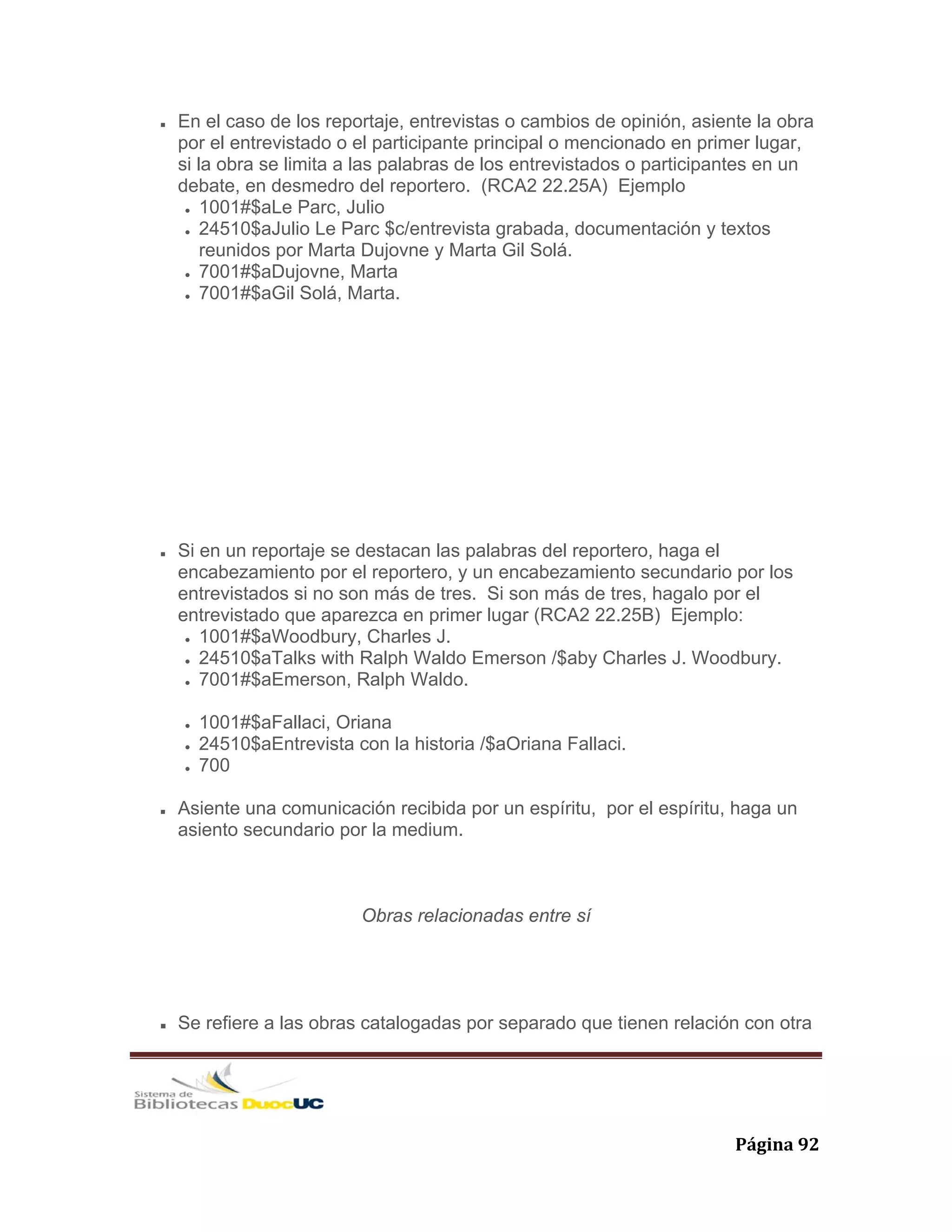   Página 92 
En el caso de los reportaje, entrevistas o cambios de opinión, asiente la obra
por el entrevistado o el participante principal o mencionado en primer lugar,
si la obra se limita a las palabras de los entrevistados o participantes en un
debate, en desmedro del reportero. (RCA2 22.25A) Ejemplo
1001#$aLe Parc, Julio
24510$aJulio Le Parc $c/entrevista grabada, documentación y textos
reunidos por Marta Dujovne y Marta Gil Solá.
7001#$aDujovne, Marta
7001#$aGil Solá, Marta.
Si en un reportaje se destacan las palabras del reportero, haga el
encabezamiento por el reportero, y un encabezamiento secundario por los
entrevistados si no son más de tres. Si son más de tres, hagalo por el
entrevistado que aparezca en primer lugar (RCA2 22.25B) Ejemplo:
1001#$aWoodbury, Charles J.
24510$aTalks with Ralph Waldo Emerson /$aby Charles J. Woodbury.
7001#$aEmerson, Ralph Waldo.
1001#$aFallaci, Oriana
24510$aEntrevista con la historia /$aOriana Fallaci.
700
Asiente una comunicación recibida por un espíritu, por el espíritu, haga un
asiento secundario por la medium.
Obras relacionadas entre sí
Se refiere a las obras catalogadas por separado que tienen relación con otra
 