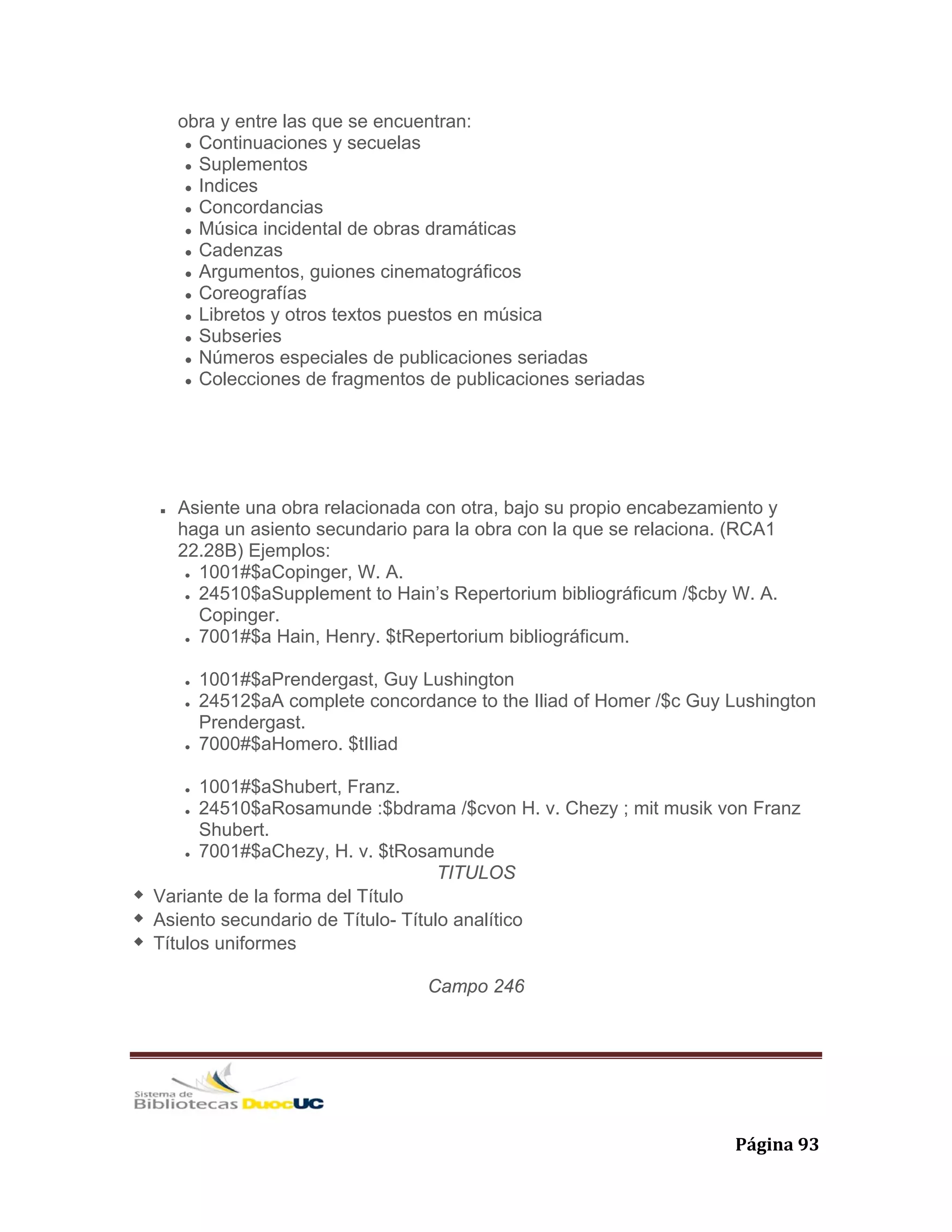   Página 93 
obra y entre las que se encuentran:
Continuaciones y secuelas
Suplementos
Indices
Concordancias
Música incidental de obras dramáticas
Cadenzas
Argumentos, guiones cinematográficos
Coreografías
Libretos y otros textos puestos en música
Subseries
Números especiales de publicaciones seriadas
Colecciones de fragmentos de publicaciones seriadas
Asiente una obra relacionada con otra, bajo su propio encabezamiento y
haga un asiento secundario para la obra con la que se relaciona. (RCA1
22.28B) Ejemplos:
1001#$aCopinger, W. A.
24510$aSupplement to Hain’s Repertorium bibliográficum /$cby W. A.
Copinger.
7001#$a Hain, Henry. $tRepertorium bibliográficum.
1001#$aPrendergast, Guy Lushington
24512$aA complete concordance to the Iliad of Homer /$c Guy Lushington
Prendergast.
7000#$aHomero. $tIliad
1001#$aShubert, Franz.
24510$aRosamunde :$bdrama /$cvon H. v. Chezy ; mit musik von Franz
Shubert.
7001#$aChezy, H. v. $tRosamunde
TITULOS
Variante de la forma del Título
Asiento secundario de Título- Título analítico
Títulos uniformes
Campo 246
 