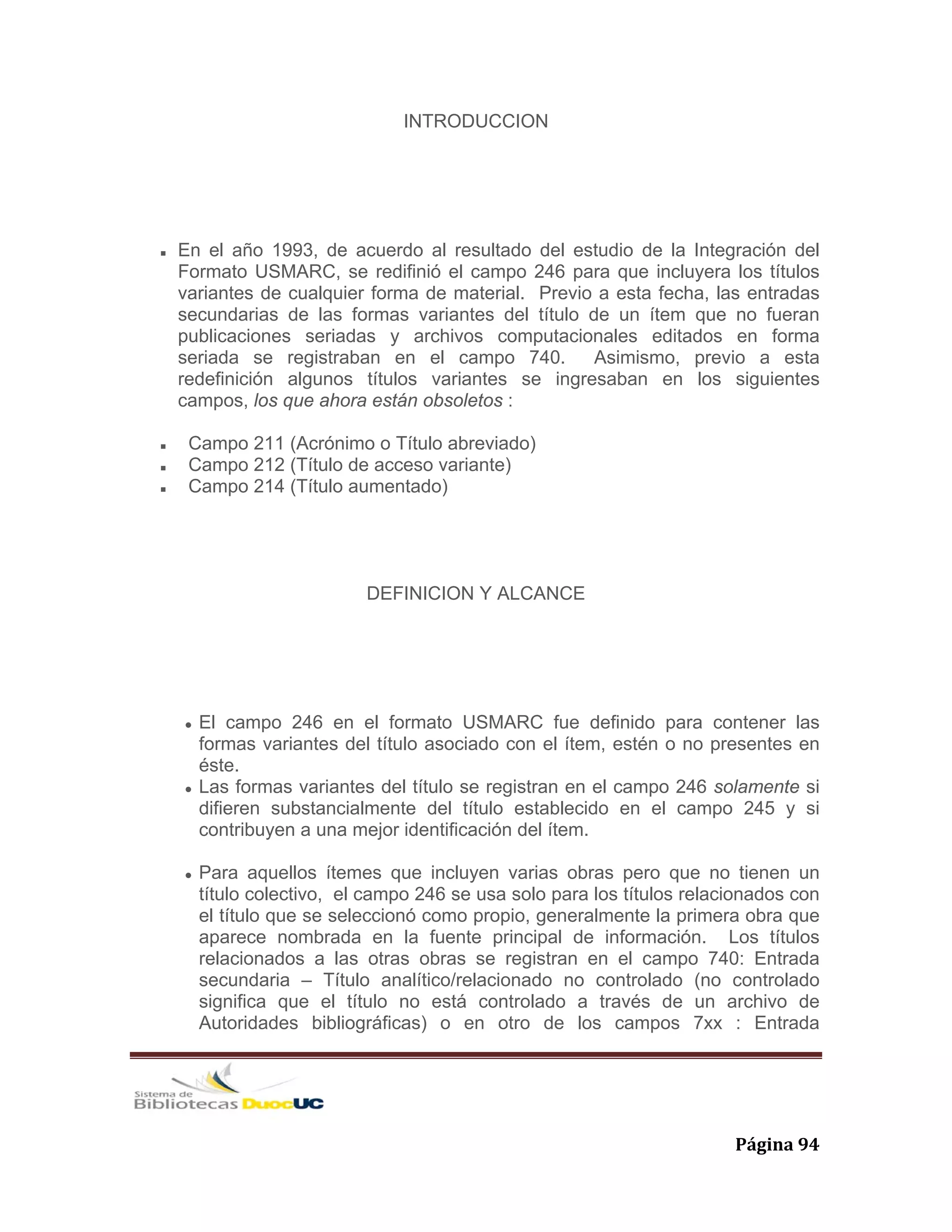   Página 94 
INTRODUCCION
En el año 1993, de acuerdo al resultado del estudio de la Integración del
Formato USMARC, se redifinió el campo 246 para que incluyera los títulos
variantes de cualquier forma de material. Previo a esta fecha, las entradas
secundarias de las formas variantes del título de un ítem que no fueran
publicaciones seriadas y archivos computacionales editados en forma
seriada se registraban en el campo 740. Asimismo, previo a esta
redefinición algunos títulos variantes se ingresaban en los siguientes
campos, los que ahora están obsoletos :
Campo 211 (Acrónimo o Título abreviado)
Campo 212 (Título de acceso variante)
Campo 214 (Título aumentado)
DEFINICION Y ALCANCE
El campo 246 en el formato USMARC fue definido para contener las
formas variantes del título asociado con el ítem, estén o no presentes en
éste.
Las formas variantes del título se registran en el campo 246 solamente si
difieren substancialmente del título establecido en el campo 245 y si
contribuyen a una mejor identificación del ítem.
Para aquellos ítemes que incluyen varias obras pero que no tienen un
título colectivo, el campo 246 se usa solo para los títulos relacionados con
el título que se seleccionó como propio, generalmente la primera obra que
aparece nombrada en la fuente principal de información. Los títulos
relacionados a las otras obras se registran en el campo 740: Entrada
secundaria – Título analítico/relacionado no controlado (no controlado
significa que el título no está controlado a través de un archivo de
Autoridades bibliográficas) o en otro de los campos 7xx : Entrada
 
