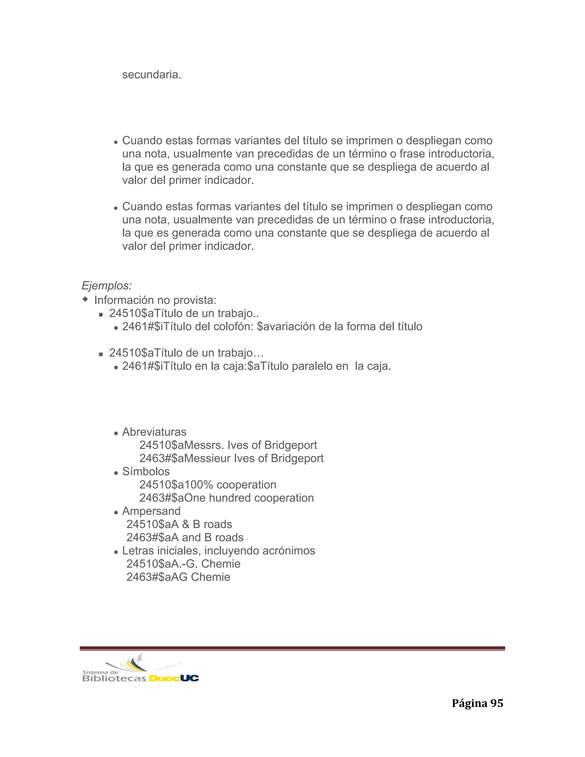   Página 95 
secundaria.
Cuando estas formas variantes del título se imprimen o despliegan como
una nota, usualmente van precedidas de un término o frase introductoria,
la que es generada como una constante que se despliega de acuerdo al
valor del primer indicador.
Cuando estas formas variantes del título se imprimen o despliegan como
una nota, usualmente van precedidas de un término o frase introductoria,
la que es generada como una constante que se despliega de acuerdo al
valor del primer indicador.
Ejemplos:
Información no provista:
24510$aTítulo de un trabajo..
2461#$iTítulo del colofón: $avariación de la forma del título
24510$aTítulo de un trabajo…
2461#$iTítulo en la caja:$aTítulo paralelo en la caja.
Abreviaturas
24510$aMessrs. Ives of Bridgeport
2463#$aMessieur Ives of Bridgeport
Símbolos
24510$a100% cooperation
2463#$aOne hundred cooperation
Ampersand
24510$aA & B roads
2463#$aA and B roads
Letras iniciales, incluyendo acrónimos
24510$aA.-G. Chemie
2463#$aAG Chemie
 