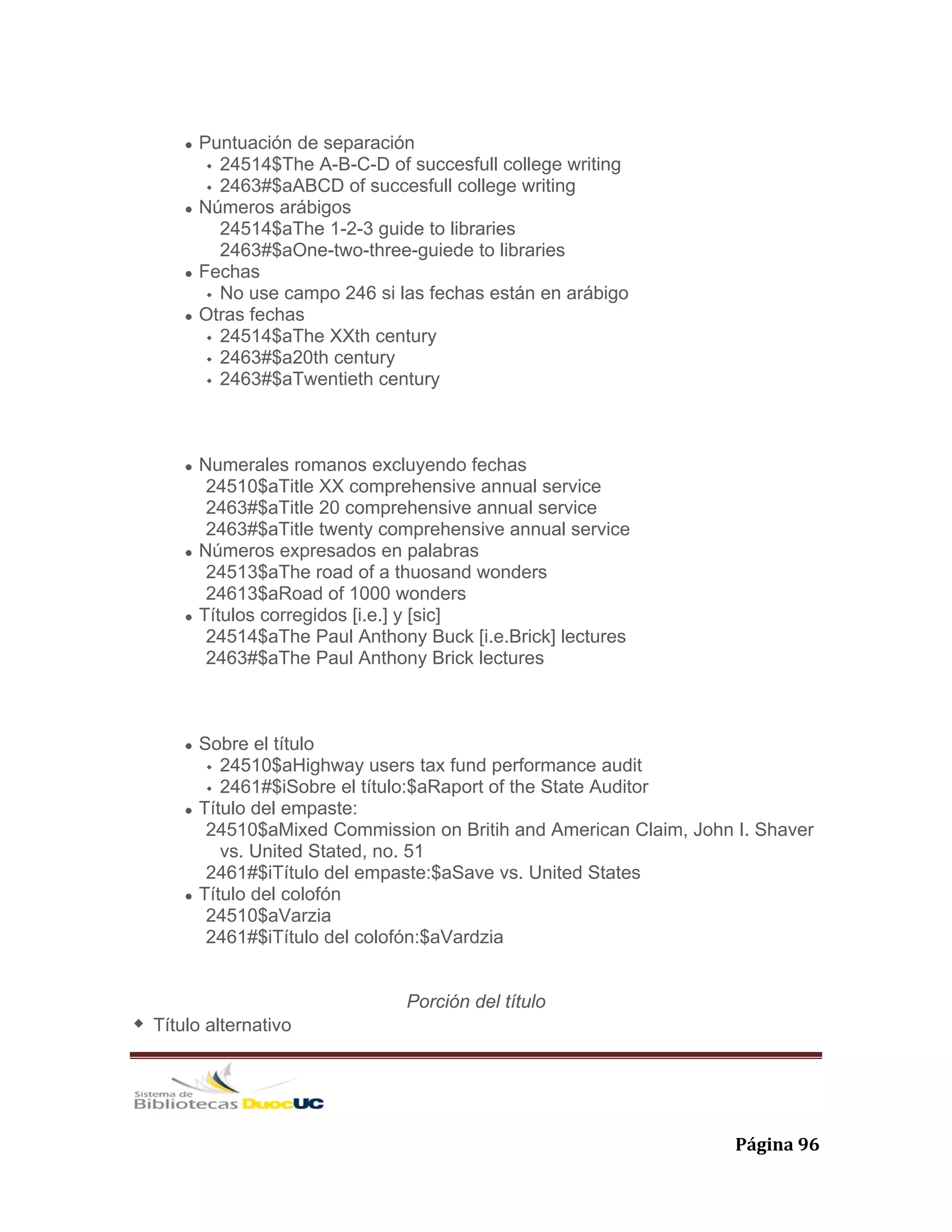   Página 96 
Puntuación de separación
24514$The A-B-C-D of succesfull college writing
2463#$aABCD of succesfull college writing
Números arábigos
24514$aThe 1-2-3 guide to libraries
2463#$aOne-two-three-guiede to libraries
Fechas
No use campo 246 si las fechas están en arábigo
Otras fechas
24514$aThe XXth century
2463#$a20th century
2463#$aTwentieth century
Numerales romanos excluyendo fechas
24510$aTitle XX comprehensive annual service
2463#$aTitle 20 comprehensive annual service
2463#$aTitle twenty comprehensive annual service
Números expresados en palabras
24513$aThe road of a thuosand wonders
24613$aRoad of 1000 wonders
Títulos corregidos [i.e.] y [sic]
24514$aThe Paul Anthony Buck [i.e.Brick] lectures
2463#$aThe Paul Anthony Brick lectures
Sobre el título
24510$aHighway users tax fund performance audit
2461#$iSobre el título:$aRaport of the State Auditor
Título del empaste:
24510$aMixed Commission on Britih and American Claim, John I. Shaver
vs. United Stated, no. 51
2461#$iTítulo del empaste:$aSave vs. United States
Título del colofón
24510$aVarzia
2461#$iTítulo del colofón:$aVardzia
Porción del título
Título alternativo
 